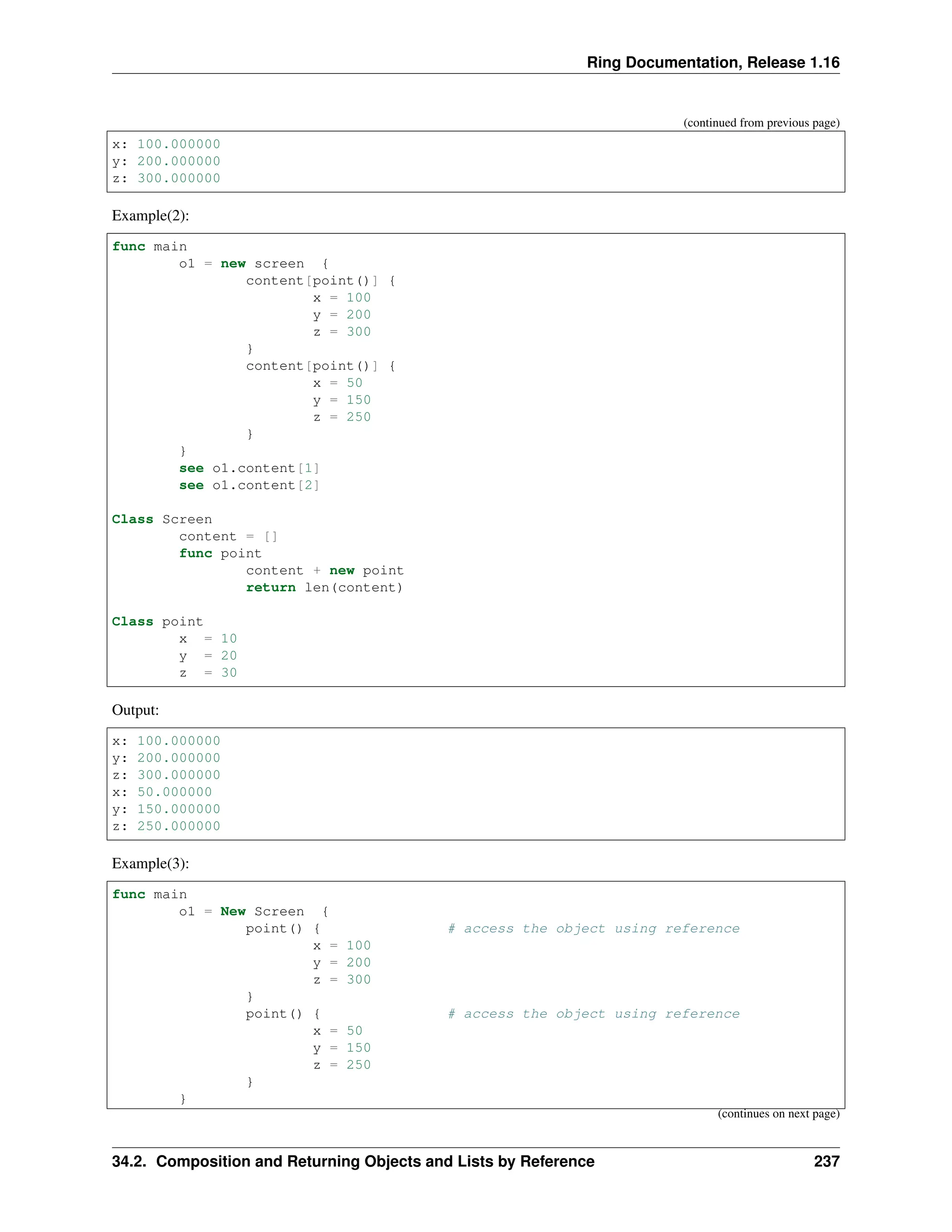 Ring Documentation, Release 1.16 (continued from previous page) x: 100.000000 y: 200.000000 z: 300.000000 Example(2): func main o1 = new screen { content[point()] { x = 100 y = 200 z = 300 } content[point()] { x = 50 y = 150 z = 250 } } see o1.content[1] see o1.content[2] Class Screen content = [] func point content + new point return len(content) Class point x = 10 y = 20 z = 30 Output: x: 100.000000 y: 200.000000 z: 300.000000 x: 50.000000 y: 150.000000 z: 250.000000 Example(3): func main o1 = New Screen { point() { # access the object using reference x = 100 y = 200 z = 300 } point() { # access the object using reference x = 50 y = 150 z = 250 } } (continues on next page) 34.2. Composition and Returning Objects and Lists by Reference 237 