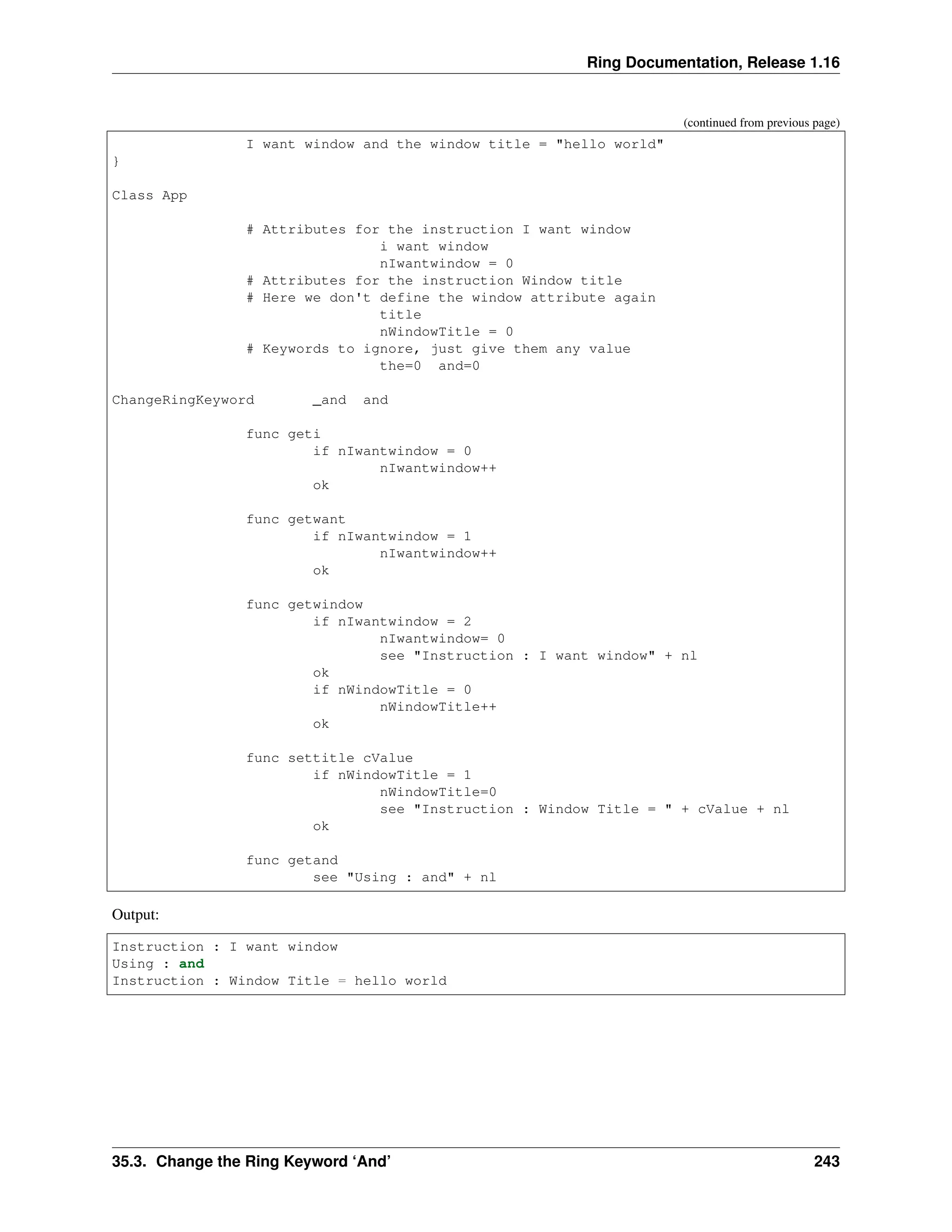Ring Documentation, Release 1.16 (continued from previous page) I want window and the window title = "hello world" } Class App # Attributes for the instruction I want window i want window nIwantwindow = 0 # Attributes for the instruction Window title # Here we don't define the window attribute again title nWindowTitle = 0 # Keywords to ignore, just give them any value the=0 and=0 ChangeRingKeyword _and and func geti if nIwantwindow = 0 nIwantwindow++ ok func getwant if nIwantwindow = 1 nIwantwindow++ ok func getwindow if nIwantwindow = 2 nIwantwindow= 0 see "Instruction : I want window" + nl ok if nWindowTitle = 0 nWindowTitle++ ok func settitle cValue if nWindowTitle = 1 nWindowTitle=0 see "Instruction : Window Title = " + cValue + nl ok func getand see "Using : and" + nl Output: Instruction : I want window Using : and Instruction : Window Title = hello world 35.3. Change the Ring Keyword ‘And’ 243 