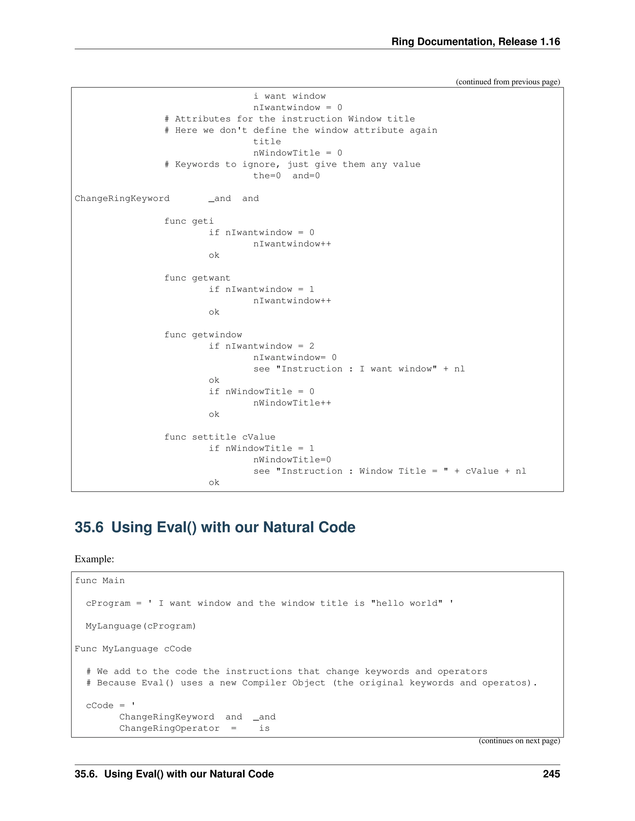 Ring Documentation, Release 1.16 (continued from previous page) i want window nIwantwindow = 0 # Attributes for the instruction Window title # Here we don't define the window attribute again title nWindowTitle = 0 # Keywords to ignore, just give them any value the=0 and=0 ChangeRingKeyword _and and func geti if nIwantwindow = 0 nIwantwindow++ ok func getwant if nIwantwindow = 1 nIwantwindow++ ok func getwindow if nIwantwindow = 2 nIwantwindow= 0 see "Instruction : I want window" + nl ok if nWindowTitle = 0 nWindowTitle++ ok func settitle cValue if nWindowTitle = 1 nWindowTitle=0 see "Instruction : Window Title = " + cValue + nl ok 35.6 Using Eval() with our Natural Code Example: func Main cProgram = ' I want window and the window title is "hello world" ' MyLanguage(cProgram) Func MyLanguage cCode # We add to the code the instructions that change keywords and operators # Because Eval() uses a new Compiler Object (the original keywords and operatos). cCode = ' ChangeRingKeyword and _and ChangeRingOperator = is (continues on next page) 35.6. Using Eval() with our Natural Code 245 