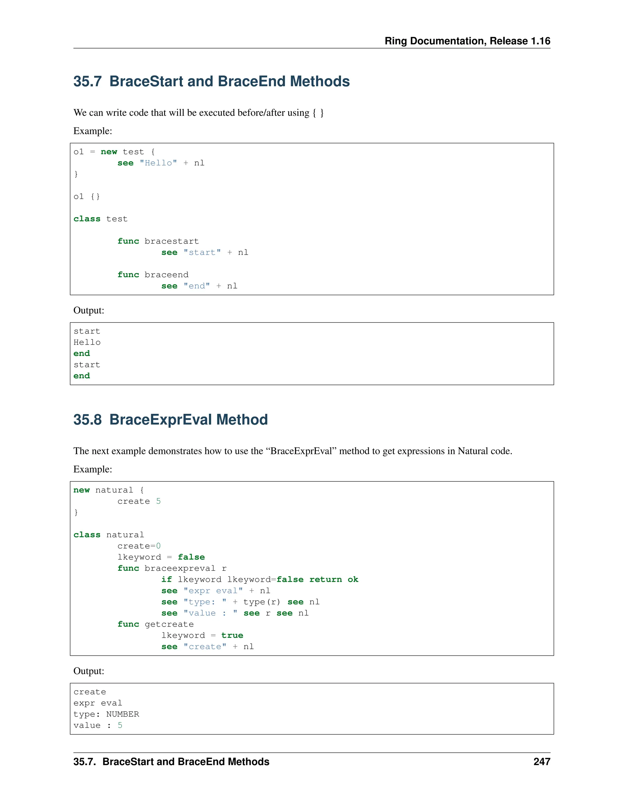 Ring Documentation, Release 1.16 35.7 BraceStart and BraceEnd Methods We can write code that will be executed before/after using { } Example: o1 = new test { see "Hello" + nl } o1 {} class test func bracestart see "start" + nl func braceend see "end" + nl Output: start Hello end start end 35.8 BraceExprEval Method The next example demonstrates how to use the “BraceExprEval” method to get expressions in Natural code. Example: new natural { create 5 } class natural create=0 lkeyword = false func braceexpreval r if lkeyword lkeyword=false return ok see "expr eval" + nl see "type: " + type(r) see nl see "value : " see r see nl func getcreate lkeyword = true see "create" + nl Output: create expr eval type: NUMBER value : 5 35.7. BraceStart and BraceEnd Methods 247 