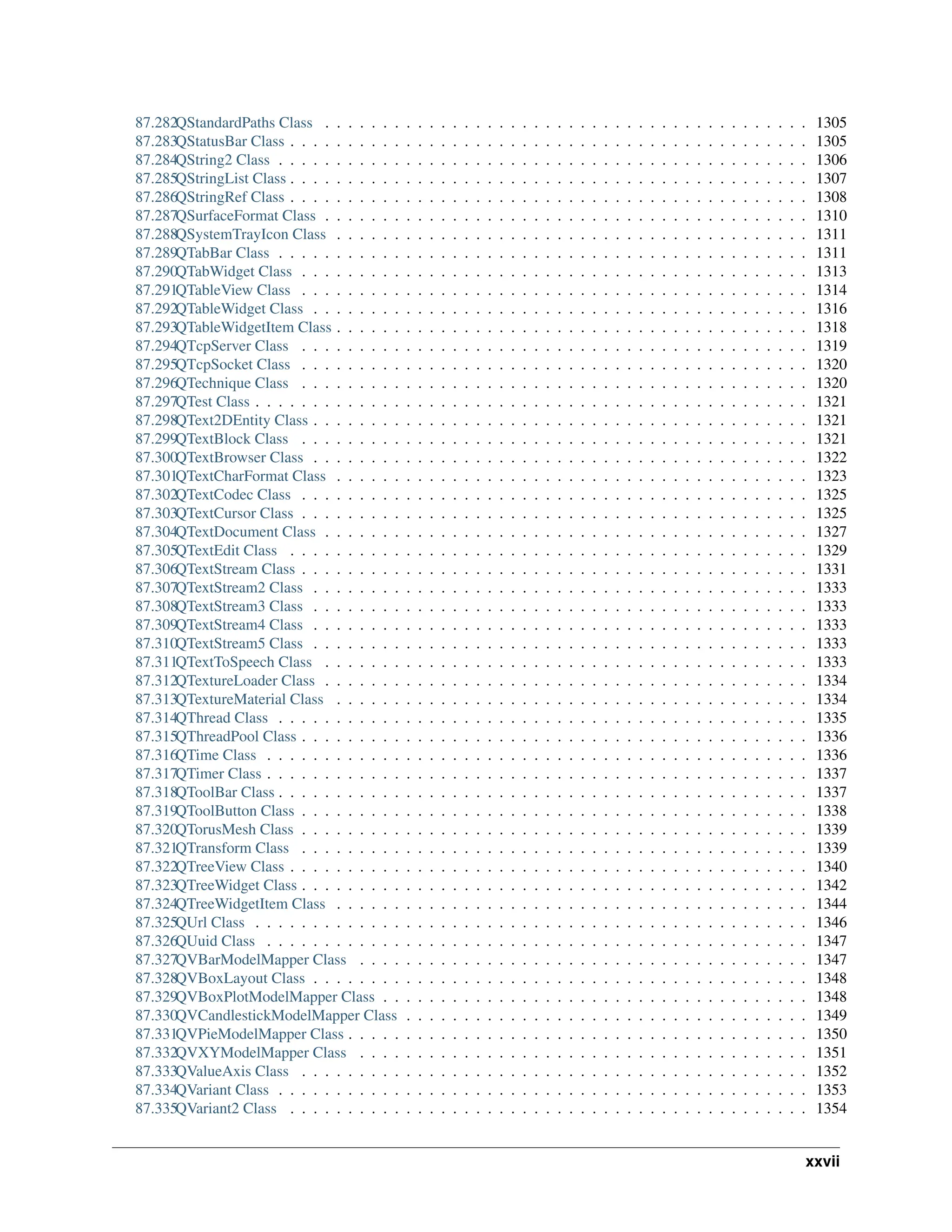 87.282QStandardPaths Class . . . . . . . . . . . . . . . . . . . . . . . . . . . . . . . . . . . . . . . . . . 1305 87.283QStatusBar Class . . . . . . . . . . . . . . . . . . . . . . . . . . . . . . . . . . . . . . . . . . . . . 1305 87.284QString2 Class . . . . . . . . . . . . . . . . . . . . . . . . . . . . . . . . . . . . . . . . . . . . . . 1306 87.285QStringList Class . . . . . . . . . . . . . . . . . . . . . . . . . . . . . . . . . . . . . . . . . . . . . 1307 87.286QStringRef Class . . . . . . . . . . . . . . . . . . . . . . . . . . . . . . . . . . . . . . . . . . . . . 1308 87.287QSurfaceFormat Class . . . . . . . . . . . . . . . . . . . . . . . . . . . . . . . . . . . . . . . . . . 1310 87.288QSystemTrayIcon Class . . . . . . . . . . . . . . . . . . . . . . . . . . . . . . . . . . . . . . . . . 1311 87.289QTabBar Class . . . . . . . . . . . . . . . . . . . . . . . . . . . . . . . . . . . . . . . . . . . . . . 1311 87.290QTabWidget Class . . . . . . . . . . . . . . . . . . . . . . . . . . . . . . . . . . . . . . . . . . . . 1313 87.291QTableView Class . . . . . . . . . . . . . . . . . . . . . . . . . . . . . . . . . . . . . . . . . . . . 1314 87.292QTableWidget Class . . . . . . . . . . . . . . . . . . . . . . . . . . . . . . . . . . . . . . . . . . . 1316 87.293QTableWidgetItem Class . . . . . . . . . . . . . . . . . . . . . . . . . . . . . . . . . . . . . . . . . 1318 87.294QTcpServer Class . . . . . . . . . . . . . . . . . . . . . . . . . . . . . . . . . . . . . . . . . . . . 1319 87.295QTcpSocket Class . . . . . . . . . . . . . . . . . . . . . . . . . . . . . . . . . . . . . . . . . . . . 1320 87.296QTechnique Class . . . . . . . . . . . . . . . . . . . . . . . . . . . . . . . . . . . . . . . . . . . . 1320 87.297QTest Class . . . . . . . . . . . . . . . . . . . . . . . . . . . . . . . . . . . . . . . . . . . . . . . . 1321 87.298QText2DEntity Class . . . . . . . . . . . . . . . . . . . . . . . . . . . . . . . . . . . . . . . . . . . 1321 87.299QTextBlock Class . . . . . . . . . . . . . . . . . . . . . . . . . . . . . . . . . . . . . . . . . . . . 1321 87.300QTextBrowser Class . . . . . . . . . . . . . . . . . . . . . . . . . . . . . . . . . . . . . . . . . . . 1322 87.301QTextCharFormat Class . . . . . . . . . . . . . . . . . . . . . . . . . . . . . . . . . . . . . . . . . 1323 87.302QTextCodec Class . . . . . . . . . . . . . . . . . . . . . . . . . . . . . . . . . . . . . . . . . . . . 1325 87.303QTextCursor Class . . . . . . . . . . . . . . . . . . . . . . . . . . . . . . . . . . . . . . . . . . . . 1325 87.304QTextDocument Class . . . . . . . . . . . . . . . . . . . . . . . . . . . . . . . . . . . . . . . . . . 1327 87.305QTextEdit Class . . . . . . . . . . . . . . . . . . . . . . . . . . . . . . . . . . . . . . . . . . . . . 1329 87.306QTextStream Class . . . . . . . . . . . . . . . . . . . . . . . . . . . . . . . . . . . . . . . . . . . . 1331 87.307QTextStream2 Class . . . . . . . . . . . . . . . . . . . . . . . . . . . . . . . . . . . . . . . . . . . 1333 87.308QTextStream3 Class . . . . . . . . . . . . . . . . . . . . . . . . . . . . . . . . . . . . . . . . . . . 1333 87.309QTextStream4 Class . . . . . . . . . . . . . . . . . . . . . . . . . . . . . . . . . . . . . . . . . . . 1333 87.310QTextStream5 Class . . . . . . . . . . . . . . . . . . . . . . . . . . . . . . . . . . . . . . . . . . . 1333 87.311QTextToSpeech Class . . . . . . . . . . . . . . . . . . . . . . . . . . . . . . . . . . . . . . . . . . 1333 87.312QTextureLoader Class . . . . . . . . . . . . . . . . . . . . . . . . . . . . . . . . . . . . . . . . . . 1334 87.313QTextureMaterial Class . . . . . . . . . . . . . . . . . . . . . . . . . . . . . . . . . . . . . . . . . 1334 87.314QThread Class . . . . . . . . . . . . . . . . . . . . . . . . . . . . . . . . . . . . . . . . . . . . . . 1335 87.315QThreadPool Class . . . . . . . . . . . . . . . . . . . . . . . . . . . . . . . . . . . . . . . . . . . . 1336 87.316QTime Class . . . . . . . . . . . . . . . . . . . . . . . . . . . . . . . . . . . . . . . . . . . . . . . 1336 87.317QTimer Class . . . . . . . . . . . . . . . . . . . . . . . . . . . . . . . . . . . . . . . . . . . . . . . 1337 87.318QToolBar Class . . . . . . . . . . . . . . . . . . . . . . . . . . . . . . . . . . . . . . . . . . . . . . 1337 87.319QToolButton Class . . . . . . . . . . . . . . . . . . . . . . . . . . . . . . . . . . . . . . . . . . . . 1338 87.320QTorusMesh Class . . . . . . . . . . . . . . . . . . . . . . . . . . . . . . . . . . . . . . . . . . . . 1339 87.321QTransform Class . . . . . . . . . . . . . . . . . . . . . . . . . . . . . . . . . . . . . . . . . . . . 1339 87.322QTreeView Class . . . . . . . . . . . . . . . . . . . . . . . . . . . . . . . . . . . . . . . . . . . . . 1340 87.323QTreeWidget Class . . . . . . . . . . . . . . . . . . . . . . . . . . . . . . . . . . . . . . . . . . . . 1342 87.324QTreeWidgetItem Class . . . . . . . . . . . . . . . . . . . . . . . . . . . . . . . . . . . . . . . . . 1344 87.325QUrl Class . . . . . . . . . . . . . . . . . . . . . . . . . . . . . . . . . . . . . . . . . . . . . . . . 1346 87.326QUuid Class . . . . . . . . . . . . . . . . . . . . . . . . . . . . . . . . . . . . . . . . . . . . . . . 1347 87.327QVBarModelMapper Class . . . . . . . . . . . . . . . . . . . . . . . . . . . . . . . . . . . . . . . 1347 87.328QVBoxLayout Class . . . . . . . . . . . . . . . . . . . . . . . . . . . . . . . . . . . . . . . . . . . 1348 87.329QVBoxPlotModelMapper Class . . . . . . . . . . . . . . . . . . . . . . . . . . . . . . . . . . . . . 1348 87.330QVCandlestickModelMapper Class . . . . . . . . . . . . . . . . . . . . . . . . . . . . . . . . . . . 1349 87.331QVPieModelMapper Class . . . . . . . . . . . . . . . . . . . . . . . . . . . . . . . . . . . . . . . . 1350 87.332QVXYModelMapper Class . . . . . . . . . . . . . . . . . . . . . . . . . . . . . . . . . . . . . . . 1351 87.333QValueAxis Class . . . . . . . . . . . . . . . . . . . . . . . . . . . . . . . . . . . . . . . . . . . . 1352 87.334QVariant Class . . . . . . . . . . . . . . . . . . . . . . . . . . . . . . . . . . . . . . . . . . . . . . 1353 87.335QVariant2 Class . . . . . . . . . . . . . . . . . . . . . . . . . . . . . . . . . . . . . . . . . . . . . 1354 xxvii 