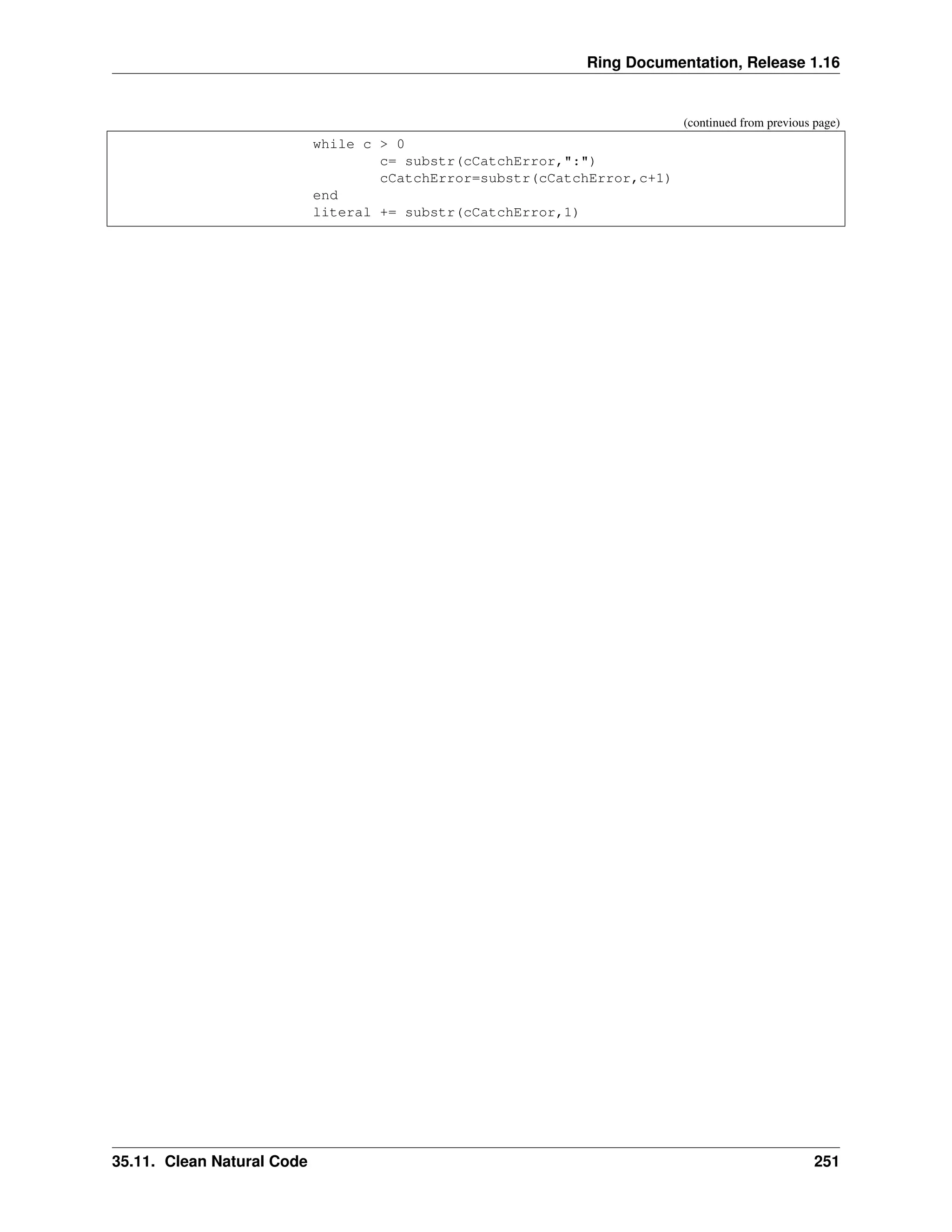 Ring Documentation, Release 1.16 (continued from previous page) while c > 0 c= substr(cCatchError,":") cCatchError=substr(cCatchError,c+1) end literal += substr(cCatchError,1) 35.11. Clean Natural Code 251 