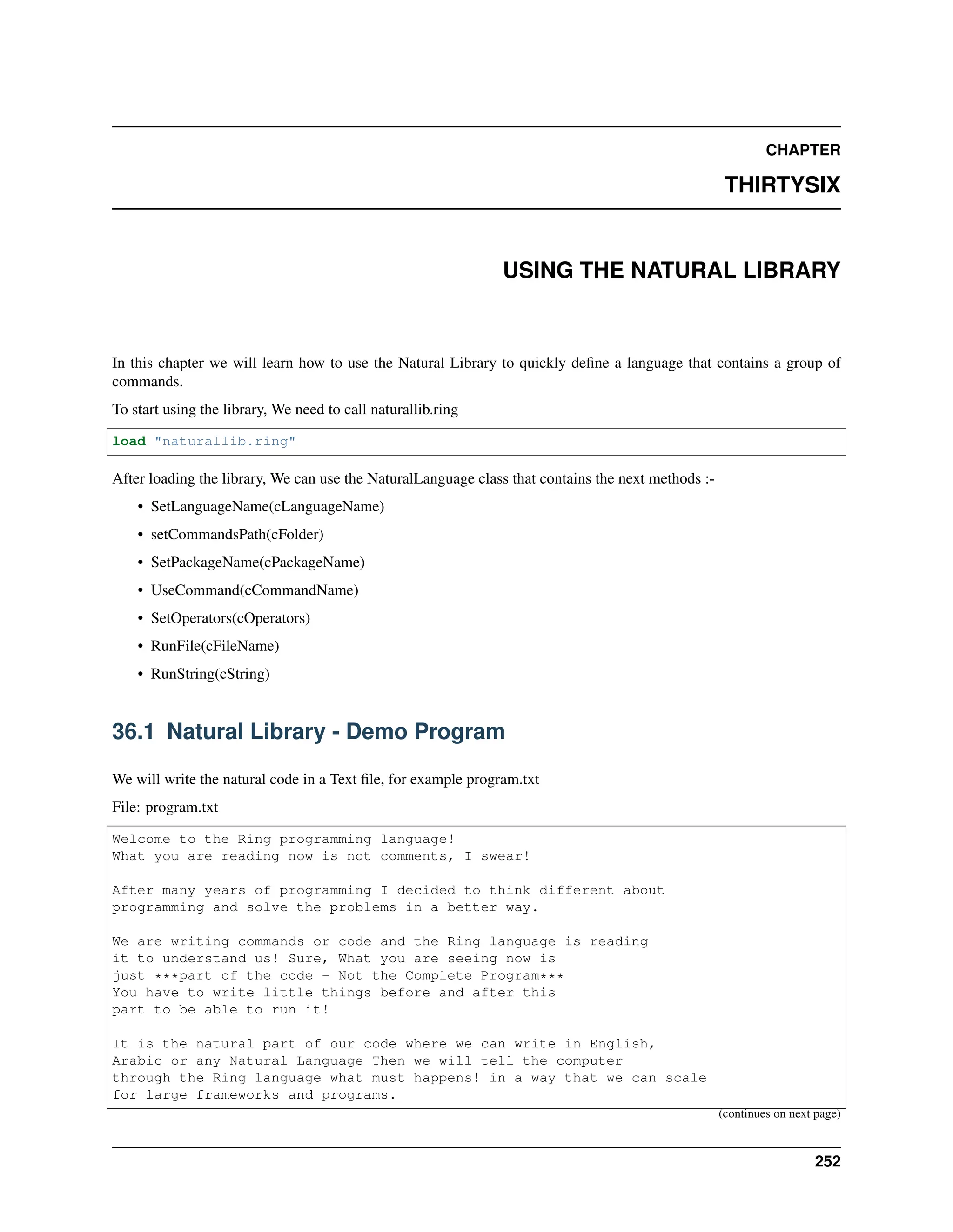 CHAPTER THIRTYSIX USING THE NATURAL LIBRARY In this chapter we will learn how to use the Natural Library to quickly define a language that contains a group of commands. To start using the library, We need to call naturallib.ring load "naturallib.ring" After loading the library, We can use the NaturalLanguage class that contains the next methods :- • SetLanguageName(cLanguageName) • setCommandsPath(cFolder) • SetPackageName(cPackageName) • UseCommand(cCommandName) • SetOperators(cOperators) • RunFile(cFileName) • RunString(cString) 36.1 Natural Library - Demo Program We will write the natural code in a Text file, for example program.txt File: program.txt Welcome to the Ring programming language! What you are reading now is not comments, I swear! After many years of programming I decided to think different about programming and solve the problems in a better way. We are writing commands or code and the Ring language is reading it to understand us! Sure, What you are seeing now is just ***part of the code - Not the Complete Program*** You have to write little things before and after this part to be able to run it! It is the natural part of our code where we can write in English, Arabic or any Natural Language Then we will tell the computer through the Ring language what must happens! in a way that we can scale for large frameworks and programs. (continues on next page) 252 