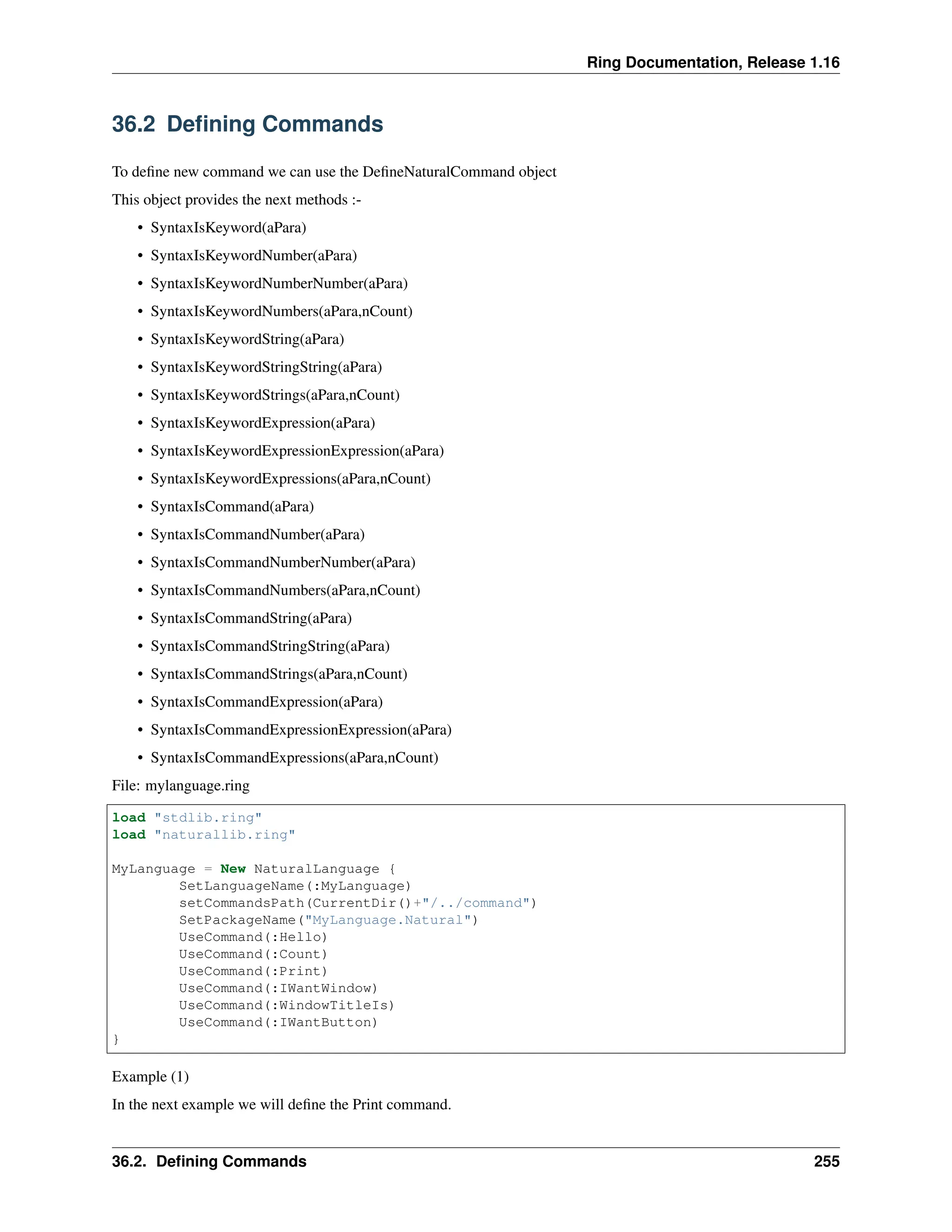 Ring Documentation, Release 1.16 36.2 Defining Commands To define new command we can use the DefineNaturalCommand object This object provides the next methods :- • SyntaxIsKeyword(aPara) • SyntaxIsKeywordNumber(aPara) • SyntaxIsKeywordNumberNumber(aPara) • SyntaxIsKeywordNumbers(aPara,nCount) • SyntaxIsKeywordString(aPara) • SyntaxIsKeywordStringString(aPara) • SyntaxIsKeywordStrings(aPara,nCount) • SyntaxIsKeywordExpression(aPara) • SyntaxIsKeywordExpressionExpression(aPara) • SyntaxIsKeywordExpressions(aPara,nCount) • SyntaxIsCommand(aPara) • SyntaxIsCommandNumber(aPara) • SyntaxIsCommandNumberNumber(aPara) • SyntaxIsCommandNumbers(aPara,nCount) • SyntaxIsCommandString(aPara) • SyntaxIsCommandStringString(aPara) • SyntaxIsCommandStrings(aPara,nCount) • SyntaxIsCommandExpression(aPara) • SyntaxIsCommandExpressionExpression(aPara) • SyntaxIsCommandExpressions(aPara,nCount) File: mylanguage.ring load "stdlib.ring" load "naturallib.ring" MyLanguage = New NaturalLanguage { SetLanguageName(:MyLanguage) setCommandsPath(CurrentDir()+"/../command") SetPackageName("MyLanguage.Natural") UseCommand(:Hello) UseCommand(:Count) UseCommand(:Print) UseCommand(:IWantWindow) UseCommand(:WindowTitleIs) UseCommand(:IWantButton) } Example (1) In the next example we will define the Print command. 36.2. Defining Commands 255 