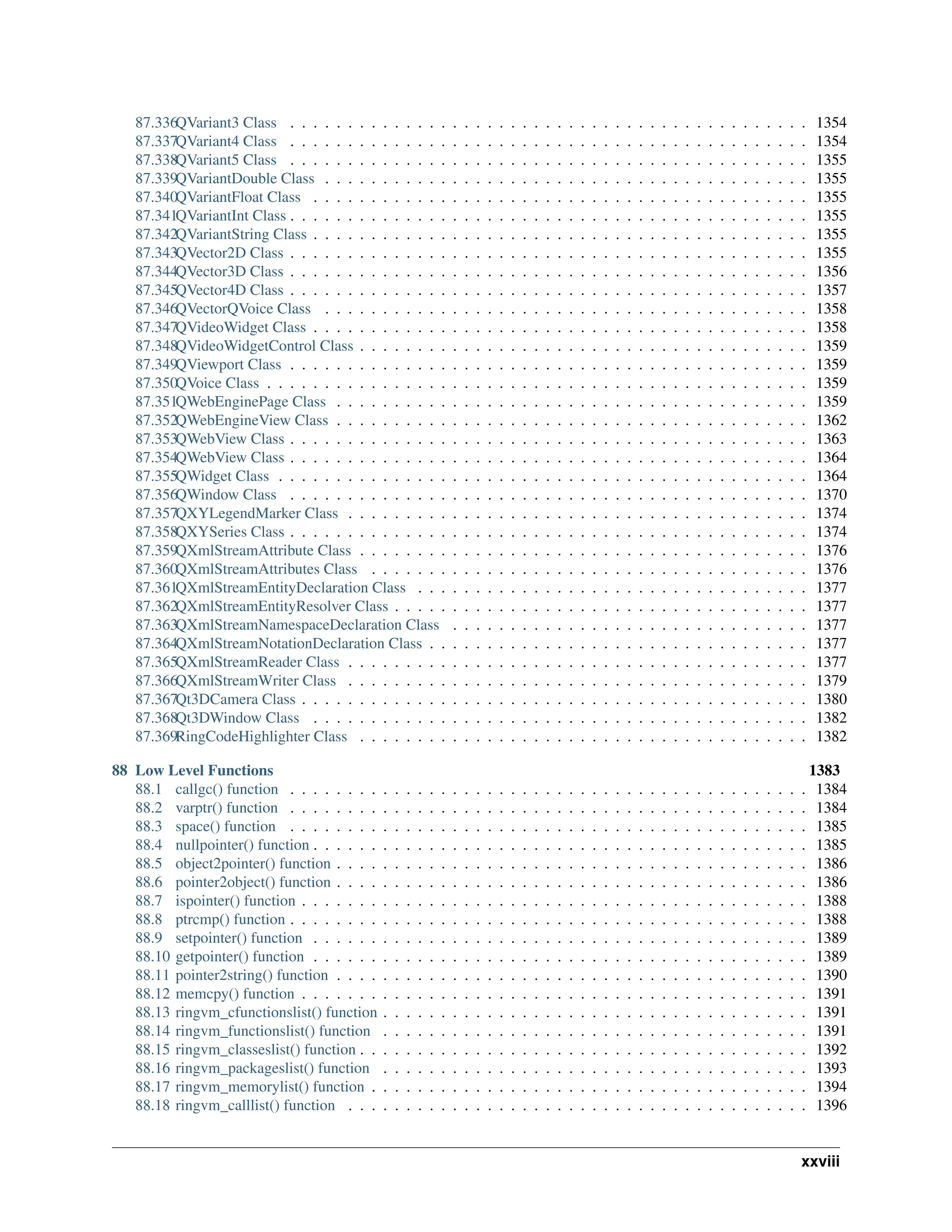 87.336QVariant3 Class . . . . . . . . . . . . . . . . . . . . . . . . . . . . . . . . . . . . . . . . . . . . . 1354 87.337QVariant4 Class . . . . . . . . . . . . . . . . . . . . . . . . . . . . . . . . . . . . . . . . . . . . . 1354 87.338QVariant5 Class . . . . . . . . . . . . . . . . . . . . . . . . . . . . . . . . . . . . . . . . . . . . . 1355 87.339QVariantDouble Class . . . . . . . . . . . . . . . . . . . . . . . . . . . . . . . . . . . . . . . . . . 1355 87.340QVariantFloat Class . . . . . . . . . . . . . . . . . . . . . . . . . . . . . . . . . . . . . . . . . . . 1355 87.341QVariantInt Class . . . . . . . . . . . . . . . . . . . . . . . . . . . . . . . . . . . . . . . . . . . . . 1355 87.342QVariantString Class . . . . . . . . . . . . . . . . . . . . . . . . . . . . . . . . . . . . . . . . . . . 1355 87.343QVector2D Class . . . . . . . . . . . . . . . . . . . . . . . . . . . . . . . . . . . . . . . . . . . . . 1355 87.344QVector3D Class . . . . . . . . . . . . . . . . . . . . . . . . . . . . . . . . . . . . . . . . . . . . . 1356 87.345QVector4D Class . . . . . . . . . . . . . . . . . . . . . . . . . . . . . . . . . . . . . . . . . . . . . 1357 87.346QVectorQVoice Class . . . . . . . . . . . . . . . . . . . . . . . . . . . . . . . . . . . . . . . . . . 1358 87.347QVideoWidget Class . . . . . . . . . . . . . . . . . . . . . . . . . . . . . . . . . . . . . . . . . . . 1358 87.348QVideoWidgetControl Class . . . . . . . . . . . . . . . . . . . . . . . . . . . . . . . . . . . . . . . 1359 87.349QViewport Class . . . . . . . . . . . . . . . . . . . . . . . . . . . . . . . . . . . . . . . . . . . . . 1359 87.350QVoice Class . . . . . . . . . . . . . . . . . . . . . . . . . . . . . . . . . . . . . . . . . . . . . . . 1359 87.351QWebEnginePage Class . . . . . . . . . . . . . . . . . . . . . . . . . . . . . . . . . . . . . . . . . 1359 87.352QWebEngineView Class . . . . . . . . . . . . . . . . . . . . . . . . . . . . . . . . . . . . . . . . . 1362 87.353QWebView Class . . . . . . . . . . . . . . . . . . . . . . . . . . . . . . . . . . . . . . . . . . . . . 1363 87.354QWebView Class . . . . . . . . . . . . . . . . . . . . . . . . . . . . . . . . . . . . . . . . . . . . . 1364 87.355QWidget Class . . . . . . . . . . . . . . . . . . . . . . . . . . . . . . . . . . . . . . . . . . . . . . 1364 87.356QWindow Class . . . . . . . . . . . . . . . . . . . . . . . . . . . . . . . . . . . . . . . . . . . . . 1370 87.357QXYLegendMarker Class . . . . . . . . . . . . . . . . . . . . . . . . . . . . . . . . . . . . . . . . 1374 87.358QXYSeries Class . . . . . . . . . . . . . . . . . . . . . . . . . . . . . . . . . . . . . . . . . . . . . 1374 87.359QXmlStreamAttribute Class . . . . . . . . . . . . . . . . . . . . . . . . . . . . . . . . . . . . . . . 1376 87.360QXmlStreamAttributes Class . . . . . . . . . . . . . . . . . . . . . . . . . . . . . . . . . . . . . . 1376 87.361QXmlStreamEntityDeclaration Class . . . . . . . . . . . . . . . . . . . . . . . . . . . . . . . . . . 1377 87.362QXmlStreamEntityResolver Class . . . . . . . . . . . . . . . . . . . . . . . . . . . . . . . . . . . . 1377 87.363QXmlStreamNamespaceDeclaration Class . . . . . . . . . . . . . . . . . . . . . . . . . . . . . . . 1377 87.364QXmlStreamNotationDeclaration Class . . . . . . . . . . . . . . . . . . . . . . . . . . . . . . . . . 1377 87.365QXmlStreamReader Class . . . . . . . . . . . . . . . . . . . . . . . . . . . . . . . . . . . . . . . . 1377 87.366QXmlStreamWriter Class . . . . . . . . . . . . . . . . . . . . . . . . . . . . . . . . . . . . . . . . 1379 87.367Qt3DCamera Class . . . . . . . . . . . . . . . . . . . . . . . . . . . . . . . . . . . . . . . . . . . . 1380 87.368Qt3DWindow Class . . . . . . . . . . . . . . . . . . . . . . . . . . . . . . . . . . . . . . . . . . . 1382 87.369RingCodeHighlighter Class . . . . . . . . . . . . . . . . . . . . . . . . . . . . . . . . . . . . . . . 1382 88 Low Level Functions 1383 88.1 callgc() function . . . . . . . . . . . . . . . . . . . . . . . . . . . . . . . . . . . . . . . . . . . . . 1384 88.2 varptr() function . . . . . . . . . . . . . . . . . . . . . . . . . . . . . . . . . . . . . . . . . . . . . 1384 88.3 space() function . . . . . . . . . . . . . . . . . . . . . . . . . . . . . . . . . . . . . . . . . . . . . 1385 88.4 nullpointer() function . . . . . . . . . . . . . . . . . . . . . . . . . . . . . . . . . . . . . . . . . . . 1385 88.5 object2pointer() function . . . . . . . . . . . . . . . . . . . . . . . . . . . . . . . . . . . . . . . . . 1386 88.6 pointer2object() function . . . . . . . . . . . . . . . . . . . . . . . . . . . . . . . . . . . . . . . . . 1386 88.7 ispointer() function . . . . . . . . . . . . . . . . . . . . . . . . . . . . . . . . . . . . . . . . . . . . 1388 88.8 ptrcmp() function . . . . . . . . . . . . . . . . . . . . . . . . . . . . . . . . . . . . . . . . . . . . . 1388 88.9 setpointer() function . . . . . . . . . . . . . . . . . . . . . . . . . . . . . . . . . . . . . . . . . . . 1389 88.10 getpointer() function . . . . . . . . . . . . . . . . . . . . . . . . . . . . . . . . . . . . . . . . . . . 1389 88.11 pointer2string() function . . . . . . . . . . . . . . . . . . . . . . . . . . . . . . . . . . . . . . . . . 1390 88.12 memcpy() function . . . . . . . . . . . . . . . . . . . . . . . . . . . . . . . . . . . . . . . . . . . . 1391 88.13 ringvm_cfunctionslist() function . . . . . . . . . . . . . . . . . . . . . . . . . . . . . . . . . . . . . 1391 88.14 ringvm_functionslist() function . . . . . . . . . . . . . . . . . . . . . . . . . . . . . . . . . . . . . 1391 88.15 ringvm_classeslist() function . . . . . . . . . . . . . . . . . . . . . . . . . . . . . . . . . . . . . . . 1392 88.16 ringvm_packageslist() function . . . . . . . . . . . . . . . . . . . . . . . . . . . . . . . . . . . . . 1393 88.17 ringvm_memorylist() function . . . . . . . . . . . . . . . . . . . . . . . . . . . . . . . . . . . . . . 1394 88.18 ringvm_calllist() function . . . . . . . . . . . . . . . . . . . . . . . . . . . . . . . . . . . . . . . . 1396 xxviii 