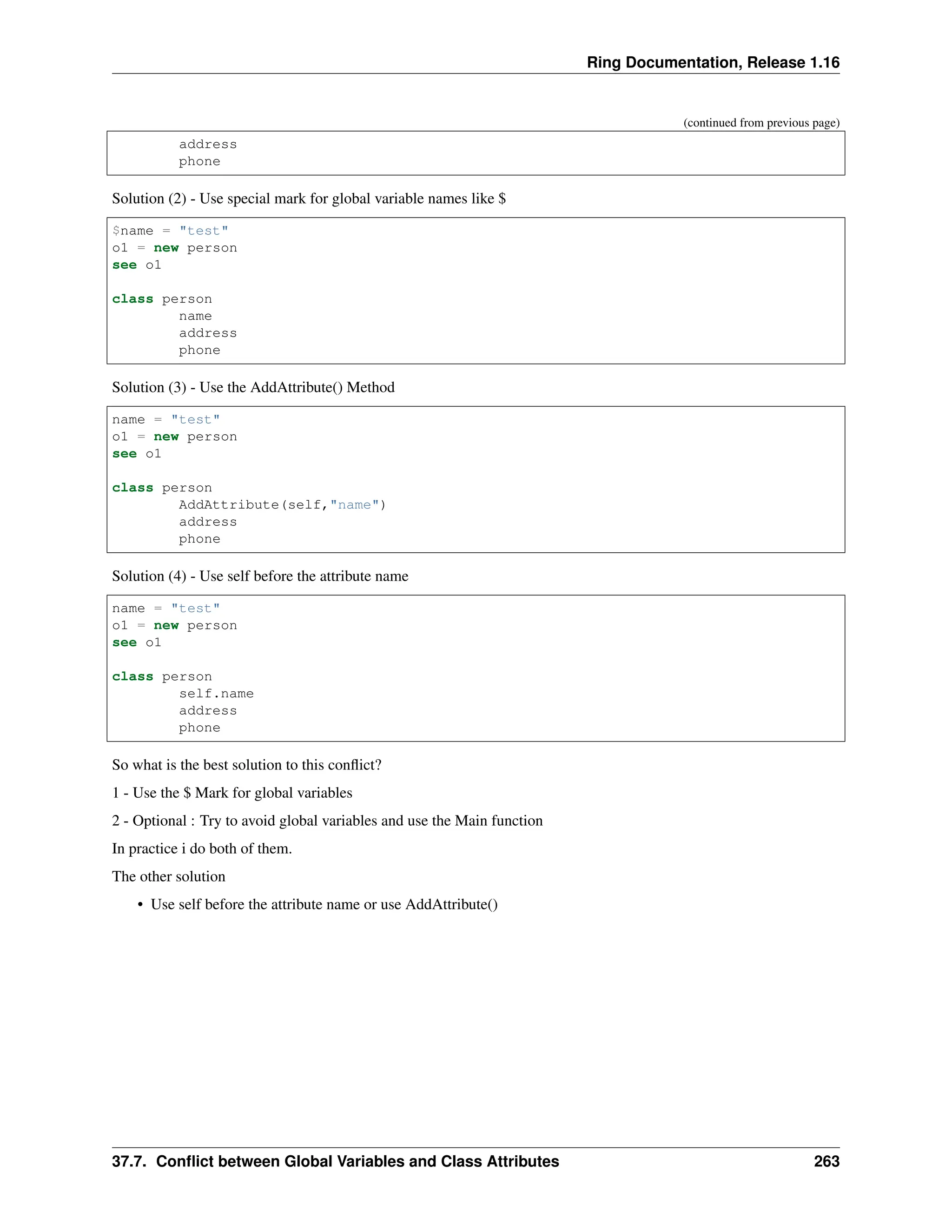 Ring Documentation, Release 1.16 (continued from previous page) address phone Solution (2) - Use special mark for global variable names like $ $name = "test" o1 = new person see o1 class person name address phone Solution (3) - Use the AddAttribute() Method name = "test" o1 = new person see o1 class person AddAttribute(self,"name") address phone Solution (4) - Use self before the attribute name name = "test" o1 = new person see o1 class person self.name address phone So what is the best solution to this conflict? 1 - Use the $ Mark for global variables 2 - Optional : Try to avoid global variables and use the Main function In practice i do both of them. The other solution • Use self before the attribute name or use AddAttribute() 37.7. Conflict between Global Variables and Class Attributes 263 
