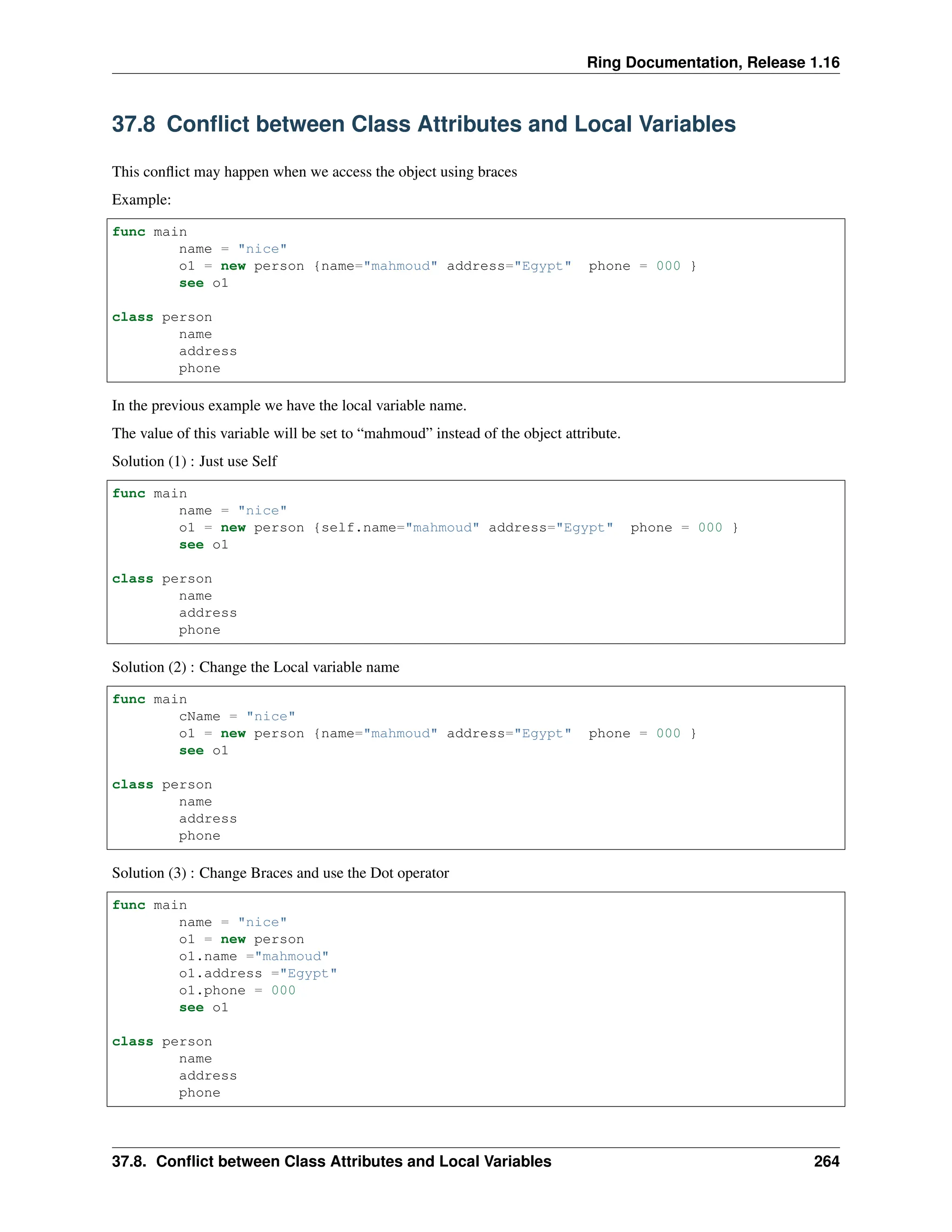 Ring Documentation, Release 1.16 37.8 Conflict between Class Attributes and Local Variables This conflict may happen when we access the object using braces Example: func main name = "nice" o1 = new person {name="mahmoud" address="Egypt" phone = 000 } see o1 class person name address phone In the previous example we have the local variable name. The value of this variable will be set to “mahmoud” instead of the object attribute. Solution (1) : Just use Self func main name = "nice" o1 = new person {self.name="mahmoud" address="Egypt" phone = 000 } see o1 class person name address phone Solution (2) : Change the Local variable name func main cName = "nice" o1 = new person {name="mahmoud" address="Egypt" phone = 000 } see o1 class person name address phone Solution (3) : Change Braces and use the Dot operator func main name = "nice" o1 = new person o1.name ="mahmoud" o1.address ="Egypt" o1.phone = 000 see o1 class person name address phone 37.8. Conflict between Class Attributes and Local Variables 264 