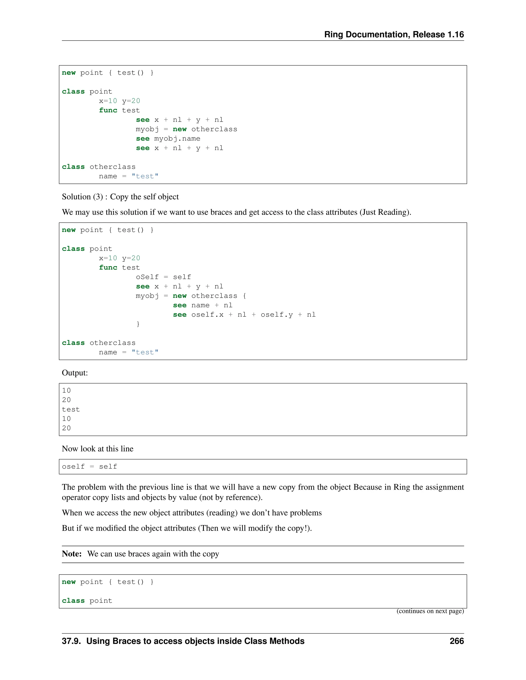 Ring Documentation, Release 1.16 new point { test() } class point x=10 y=20 func test see x + nl + y + nl myobj = new otherclass see myobj.name see x + nl + y + nl class otherclass name = "test" Solution (3) : Copy the self object We may use this solution if we want to use braces and get access to the class attributes (Just Reading). new point { test() } class point x=10 y=20 func test oSelf = self see x + nl + y + nl myobj = new otherclass { see name + nl see oself.x + nl + oself.y + nl } class otherclass name = "test" Output: 10 20 test 10 20 Now look at this line oself = self The problem with the previous line is that we will have a new copy from the object Because in Ring the assignment operator copy lists and objects by value (not by reference). When we access the new object attributes (reading) we don’t have problems But if we modified the object attributes (Then we will modify the copy!). Note: We can use braces again with the copy new point { test() } class point (continues on next page) 37.9. Using Braces to access objects inside Class Methods 266 