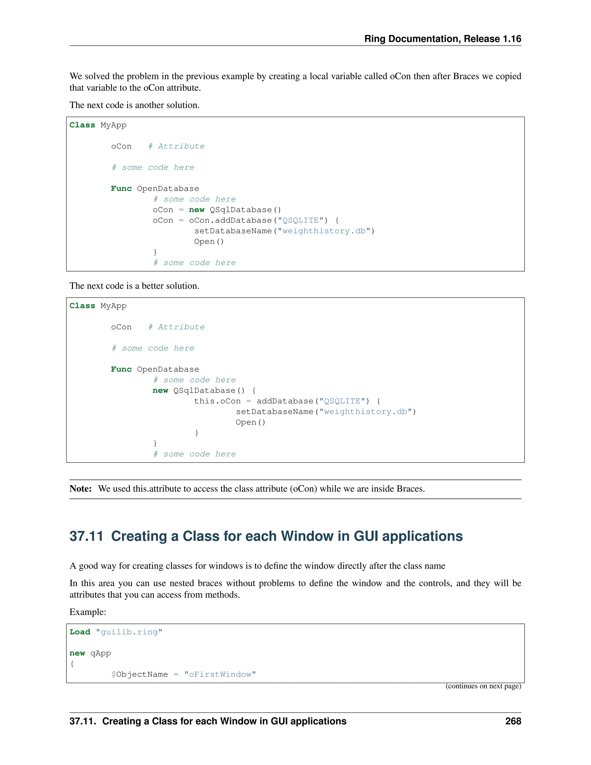 Ring Documentation, Release 1.16 We solved the problem in the previous example by creating a local variable called oCon then after Braces we copied that variable to the oCon attribute. The next code is another solution. Class MyApp oCon # Attribute # some code here Func OpenDatabase # some code here oCon = new QSqlDatabase() oCon = oCon.addDatabase("QSQLITE") { setDatabaseName("weighthistory.db") Open() } # some code here The next code is a better solution. Class MyApp oCon # Attribute # some code here Func OpenDatabase # some code here new QSqlDatabase() { this.oCon = addDatabase("QSQLITE") { setDatabaseName("weighthistory.db") Open() } } # some code here Note: We used this.attribute to access the class attribute (oCon) while we are inside Braces. 37.11 Creating a Class for each Window in GUI applications A good way for creating classes for windows is to define the window directly after the class name In this area you can use nested braces without problems to define the window and the controls, and they will be attributes that you can access from methods. Example: Load "guilib.ring" new qApp { $ObjectName = "oFirstWindow" (continues on next page) 37.11. Creating a Class for each Window in GUI applications 268 
