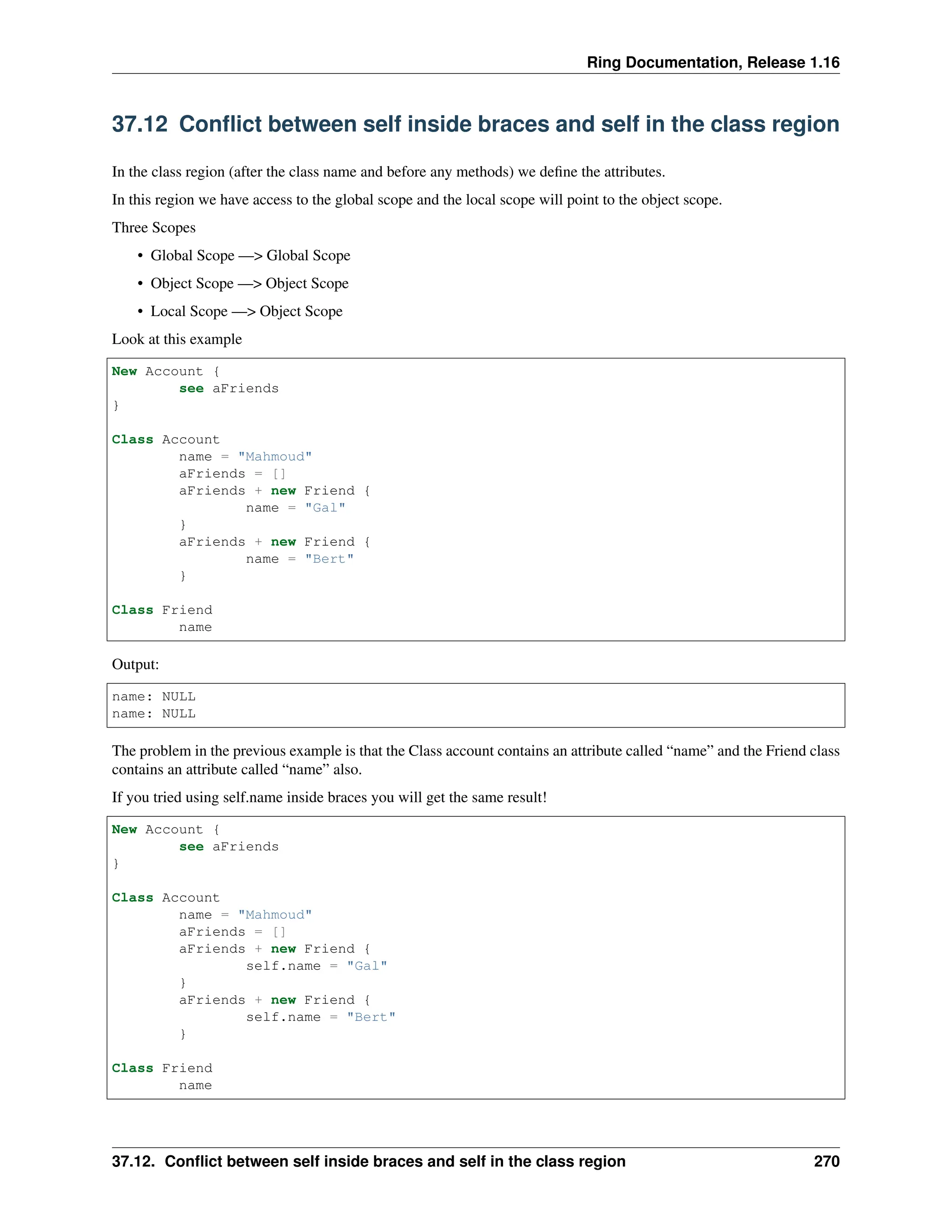 Ring Documentation, Release 1.16 37.12 Conflict between self inside braces and self in the class region In the class region (after the class name and before any methods) we define the attributes. In this region we have access to the global scope and the local scope will point to the object scope. Three Scopes • Global Scope —> Global Scope • Object Scope —> Object Scope • Local Scope —> Object Scope Look at this example New Account { see aFriends } Class Account name = "Mahmoud" aFriends = [] aFriends + new Friend { name = "Gal" } aFriends + new Friend { name = "Bert" } Class Friend name Output: name: NULL name: NULL The problem in the previous example is that the Class account contains an attribute called “name” and the Friend class contains an attribute called “name” also. If you tried using self.name inside braces you will get the same result! New Account { see aFriends } Class Account name = "Mahmoud" aFriends = [] aFriends + new Friend { self.name = "Gal" } aFriends + new Friend { self.name = "Bert" } Class Friend name 37.12. Conflict between self inside braces and self in the class region 270 