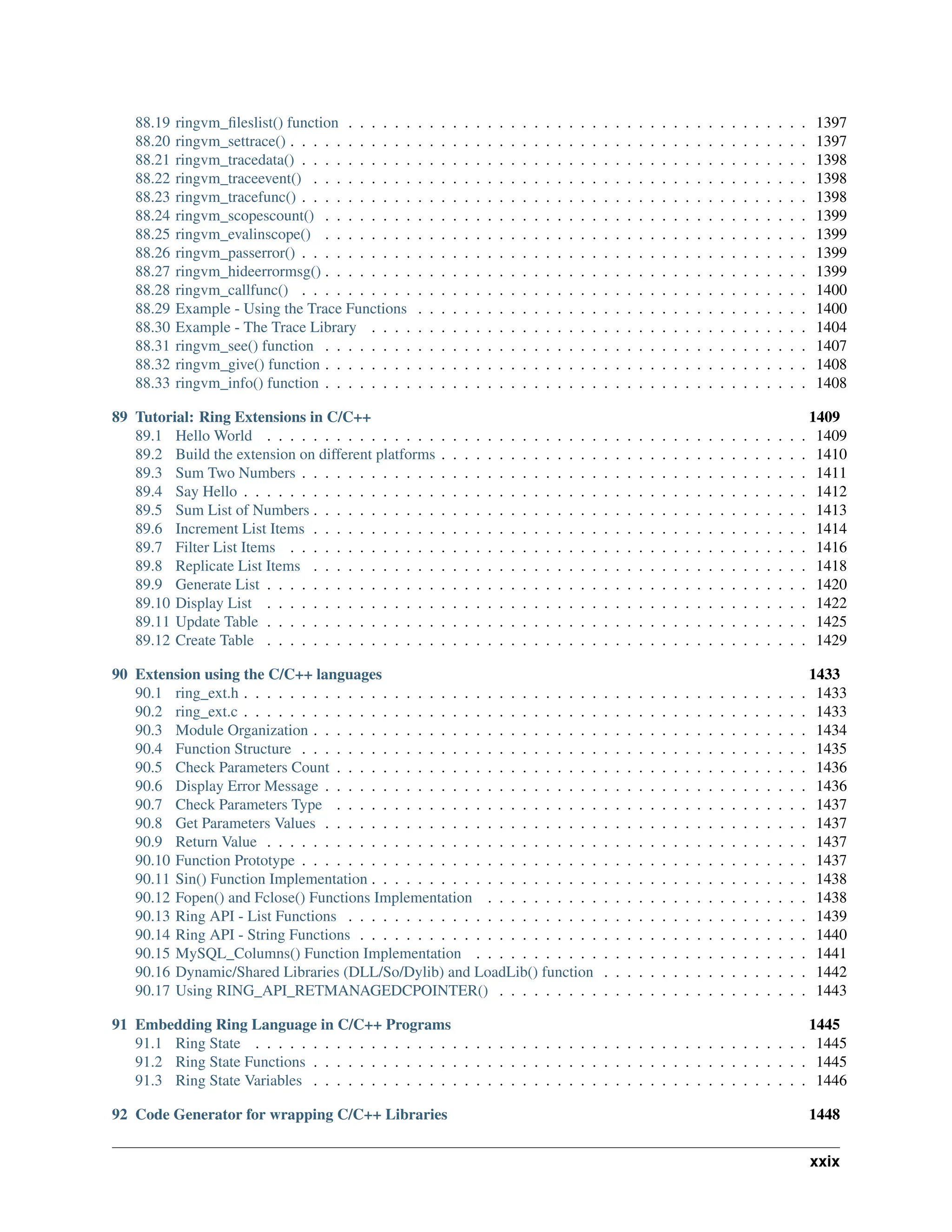 88.19 ringvm_fileslist() function . . . . . . . . . . . . . . . . . . . . . . . . . . . . . . . . . . . . . . . . 1397 88.20 ringvm_settrace() . . . . . . . . . . . . . . . . . . . . . . . . . . . . . . . . . . . . . . . . . . . . . 1397 88.21 ringvm_tracedata() . . . . . . . . . . . . . . . . . . . . . . . . . . . . . . . . . . . . . . . . . . . . 1398 88.22 ringvm_traceevent() . . . . . . . . . . . . . . . . . . . . . . . . . . . . . . . . . . . . . . . . . . . 1398 88.23 ringvm_tracefunc() . . . . . . . . . . . . . . . . . . . . . . . . . . . . . . . . . . . . . . . . . . . . 1398 88.24 ringvm_scopescount() . . . . . . . . . . . . . . . . . . . . . . . . . . . . . . . . . . . . . . . . . . 1399 88.25 ringvm_evalinscope() . . . . . . . . . . . . . . . . . . . . . . . . . . . . . . . . . . . . . . . . . . 1399 88.26 ringvm_passerror() . . . . . . . . . . . . . . . . . . . . . . . . . . . . . . . . . . . . . . . . . . . . 1399 88.27 ringvm_hideerrormsg() . . . . . . . . . . . . . . . . . . . . . . . . . . . . . . . . . . . . . . . . . . 1399 88.28 ringvm_callfunc() . . . . . . . . . . . . . . . . . . . . . . . . . . . . . . . . . . . . . . . . . . . . 1400 88.29 Example - Using the Trace Functions . . . . . . . . . . . . . . . . . . . . . . . . . . . . . . . . . . 1400 88.30 Example - The Trace Library . . . . . . . . . . . . . . . . . . . . . . . . . . . . . . . . . . . . . . 1404 88.31 ringvm_see() function . . . . . . . . . . . . . . . . . . . . . . . . . . . . . . . . . . . . . . . . . . 1407 88.32 ringvm_give() function . . . . . . . . . . . . . . . . . . . . . . . . . . . . . . . . . . . . . . . . . . 1408 88.33 ringvm_info() function . . . . . . . . . . . . . . . . . . . . . . . . . . . . . . . . . . . . . . . . . . 1408 89 Tutorial: Ring Extensions in C/C++ 1409 89.1 Hello World . . . . . . . . . . . . . . . . . . . . . . . . . . . . . . . . . . . . . . . . . . . . . . . 1409 89.2 Build the extension on different platforms . . . . . . . . . . . . . . . . . . . . . . . . . . . . . . . . 1410 89.3 Sum Two Numbers . . . . . . . . . . . . . . . . . . . . . . . . . . . . . . . . . . . . . . . . . . . . 1411 89.4 Say Hello . . . . . . . . . . . . . . . . . . . . . . . . . . . . . . . . . . . . . . . . . . . . . . . . . 1412 89.5 Sum List of Numbers . . . . . . . . . . . . . . . . . . . . . . . . . . . . . . . . . . . . . . . . . . . 1413 89.6 Increment List Items . . . . . . . . . . . . . . . . . . . . . . . . . . . . . . . . . . . . . . . . . . . 1414 89.7 Filter List Items . . . . . . . . . . . . . . . . . . . . . . . . . . . . . . . . . . . . . . . . . . . . . 1416 89.8 Replicate List Items . . . . . . . . . . . . . . . . . . . . . . . . . . . . . . . . . . . . . . . . . . . 1418 89.9 Generate List . . . . . . . . . . . . . . . . . . . . . . . . . . . . . . . . . . . . . . . . . . . . . . . 1420 89.10 Display List . . . . . . . . . . . . . . . . . . . . . . . . . . . . . . . . . . . . . . . . . . . . . . . 1422 89.11 Update Table . . . . . . . . . . . . . . . . . . . . . . . . . . . . . . . . . . . . . . . . . . . . . . . 1425 89.12 Create Table . . . . . . . . . . . . . . . . . . . . . . . . . . . . . . . . . . . . . . . . . . . . . . . 1429 90 Extension using the C/C++ languages 1433 90.1 ring_ext.h . . . . . . . . . . . . . . . . . . . . . . . . . . . . . . . . . . . . . . . . . . . . . . . . . 1433 90.2 ring_ext.c . . . . . . . . . . . . . . . . . . . . . . . . . . . . . . . . . . . . . . . . . . . . . . . . . 1433 90.3 Module Organization . . . . . . . . . . . . . . . . . . . . . . . . . . . . . . . . . . . . . . . . . . . 1434 90.4 Function Structure . . . . . . . . . . . . . . . . . . . . . . . . . . . . . . . . . . . . . . . . . . . . 1435 90.5 Check Parameters Count . . . . . . . . . . . . . . . . . . . . . . . . . . . . . . . . . . . . . . . . . 1436 90.6 Display Error Message . . . . . . . . . . . . . . . . . . . . . . . . . . . . . . . . . . . . . . . . . . 1436 90.7 Check Parameters Type . . . . . . . . . . . . . . . . . . . . . . . . . . . . . . . . . . . . . . . . . 1437 90.8 Get Parameters Values . . . . . . . . . . . . . . . . . . . . . . . . . . . . . . . . . . . . . . . . . . 1437 90.9 Return Value . . . . . . . . . . . . . . . . . . . . . . . . . . . . . . . . . . . . . . . . . . . . . . . 1437 90.10 Function Prototype . . . . . . . . . . . . . . . . . . . . . . . . . . . . . . . . . . . . . . . . . . . . 1437 90.11 Sin() Function Implementation . . . . . . . . . . . . . . . . . . . . . . . . . . . . . . . . . . . . . . 1438 90.12 Fopen() and Fclose() Functions Implementation . . . . . . . . . . . . . . . . . . . . . . . . . . . . 1438 90.13 Ring API - List Functions . . . . . . . . . . . . . . . . . . . . . . . . . . . . . . . . . . . . . . . . 1439 90.14 Ring API - String Functions . . . . . . . . . . . . . . . . . . . . . . . . . . . . . . . . . . . . . . . 1440 90.15 MySQL_Columns() Function Implementation . . . . . . . . . . . . . . . . . . . . . . . . . . . . . 1441 90.16 Dynamic/Shared Libraries (DLL/So/Dylib) and LoadLib() function . . . . . . . . . . . . . . . . . . 1442 90.17 Using RING_API_RETMANAGEDCPOINTER() . . . . . . . . . . . . . . . . . . . . . . . . . . . 1443 91 Embedding Ring Language in C/C++ Programs 1445 91.1 Ring State . . . . . . . . . . . . . . . . . . . . . . . . . . . . . . . . . . . . . . . . . . . . . . . . 1445 91.2 Ring State Functions . . . . . . . . . . . . . . . . . . . . . . . . . . . . . . . . . . . . . . . . . . . 1445 91.3 Ring State Variables . . . . . . . . . . . . . . . . . . . . . . . . . . . . . . . . . . . . . . . . . . . 1446 92 Code Generator for wrapping C/C++ Libraries 1448 xxix 