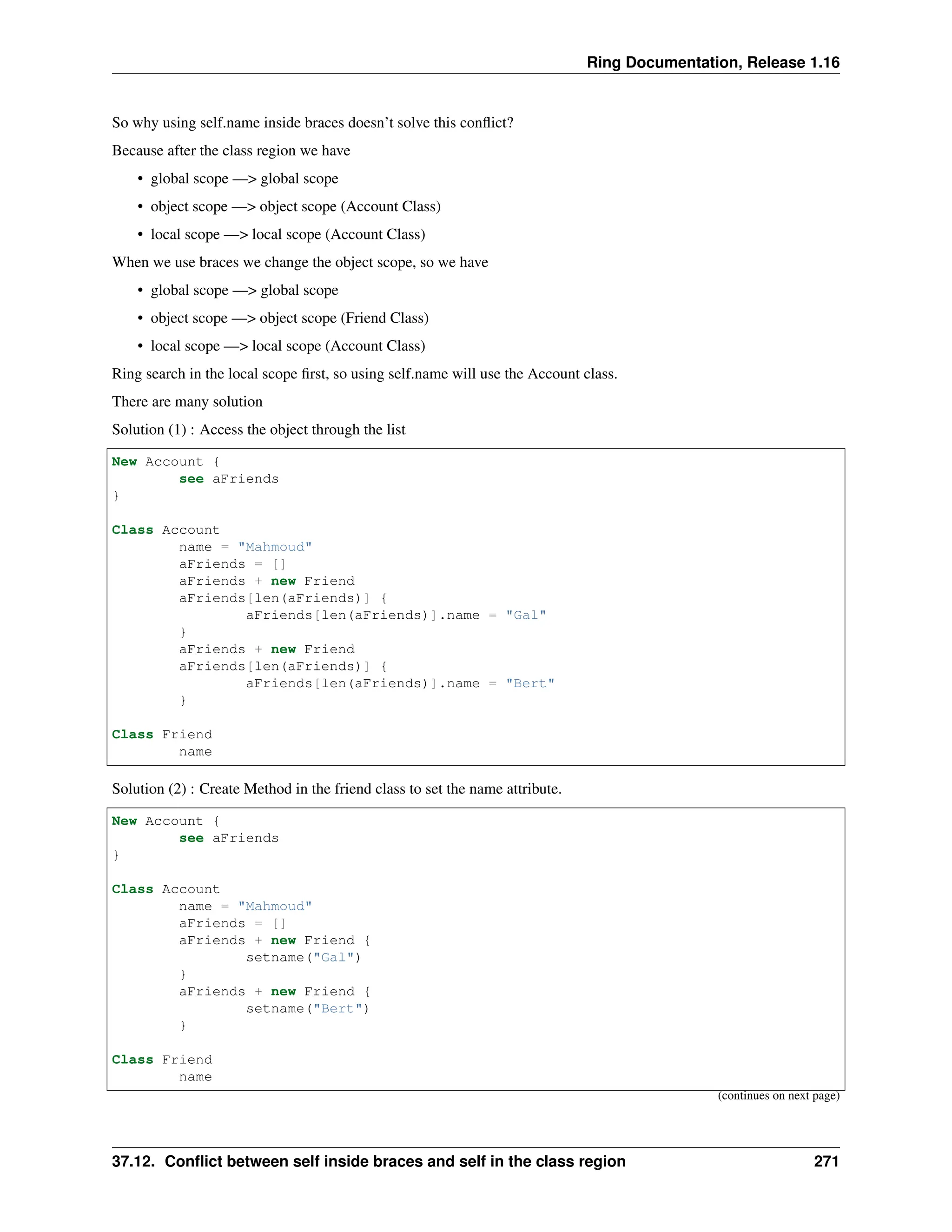 Ring Documentation, Release 1.16 So why using self.name inside braces doesn’t solve this conflict? Because after the class region we have • global scope —> global scope • object scope —> object scope (Account Class) • local scope —> local scope (Account Class) When we use braces we change the object scope, so we have • global scope —> global scope • object scope —> object scope (Friend Class) • local scope —> local scope (Account Class) Ring search in the local scope first, so using self.name will use the Account class. There are many solution Solution (1) : Access the object through the list New Account { see aFriends } Class Account name = "Mahmoud" aFriends = [] aFriends + new Friend aFriends[len(aFriends)] { aFriends[len(aFriends)].name = "Gal" } aFriends + new Friend aFriends[len(aFriends)] { aFriends[len(aFriends)].name = "Bert" } Class Friend name Solution (2) : Create Method in the friend class to set the name attribute. New Account { see aFriends } Class Account name = "Mahmoud" aFriends = [] aFriends + new Friend { setname("Gal") } aFriends + new Friend { setname("Bert") } Class Friend name (continues on next page) 37.12. Conflict between self inside braces and self in the class region 271 