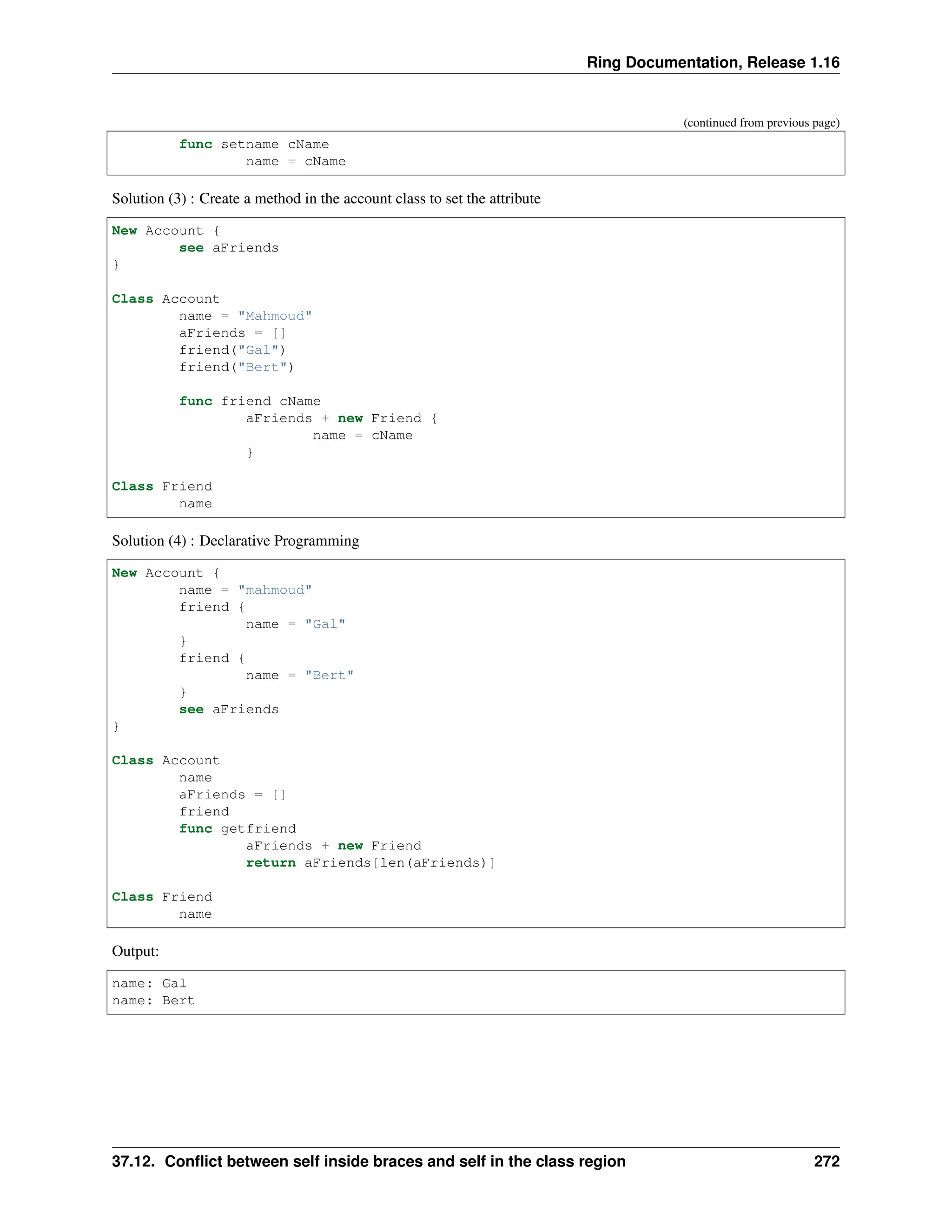 Ring Documentation, Release 1.16 (continued from previous page) func setname cName name = cName Solution (3) : Create a method in the account class to set the attribute New Account { see aFriends } Class Account name = "Mahmoud" aFriends = [] friend("Gal") friend("Bert") func friend cName aFriends + new Friend { name = cName } Class Friend name Solution (4) : Declarative Programming New Account { name = "mahmoud" friend { name = "Gal" } friend { name = "Bert" } see aFriends } Class Account name aFriends = [] friend func getfriend aFriends + new Friend return aFriends[len(aFriends)] Class Friend name Output: name: Gal name: Bert 37.12. Conflict between self inside braces and self in the class region 272 