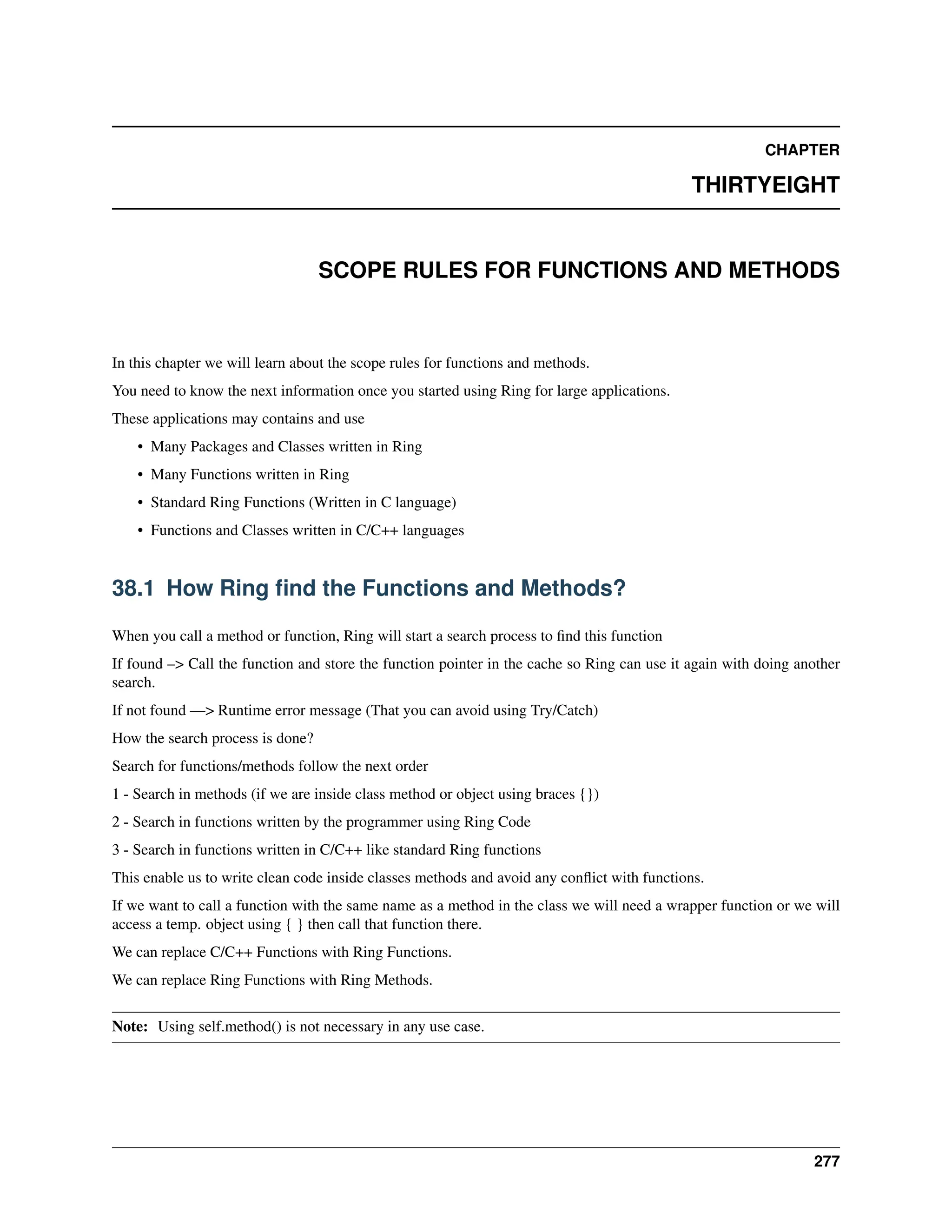 CHAPTER THIRTYEIGHT SCOPE RULES FOR FUNCTIONS AND METHODS In this chapter we will learn about the scope rules for functions and methods. You need to know the next information once you started using Ring for large applications. These applications may contains and use • Many Packages and Classes written in Ring • Many Functions written in Ring • Standard Ring Functions (Written in C language) • Functions and Classes written in C/C++ languages 38.1 How Ring find the Functions and Methods? When you call a method or function, Ring will start a search process to find this function If found –> Call the function and store the function pointer in the cache so Ring can use it again with doing another search. If not found —> Runtime error message (That you can avoid using Try/Catch) How the search process is done? Search for functions/methods follow the next order 1 - Search in methods (if we are inside class method or object using braces {}) 2 - Search in functions written by the programmer using Ring Code 3 - Search in functions written in C/C++ like standard Ring functions This enable us to write clean code inside classes methods and avoid any conflict with functions. If we want to call a function with the same name as a method in the class we will need a wrapper function or we will access a temp. object using { } then call that function there. We can replace C/C++ Functions with Ring Functions. We can replace Ring Functions with Ring Methods. Note: Using self.method() is not necessary in any use case. 277 