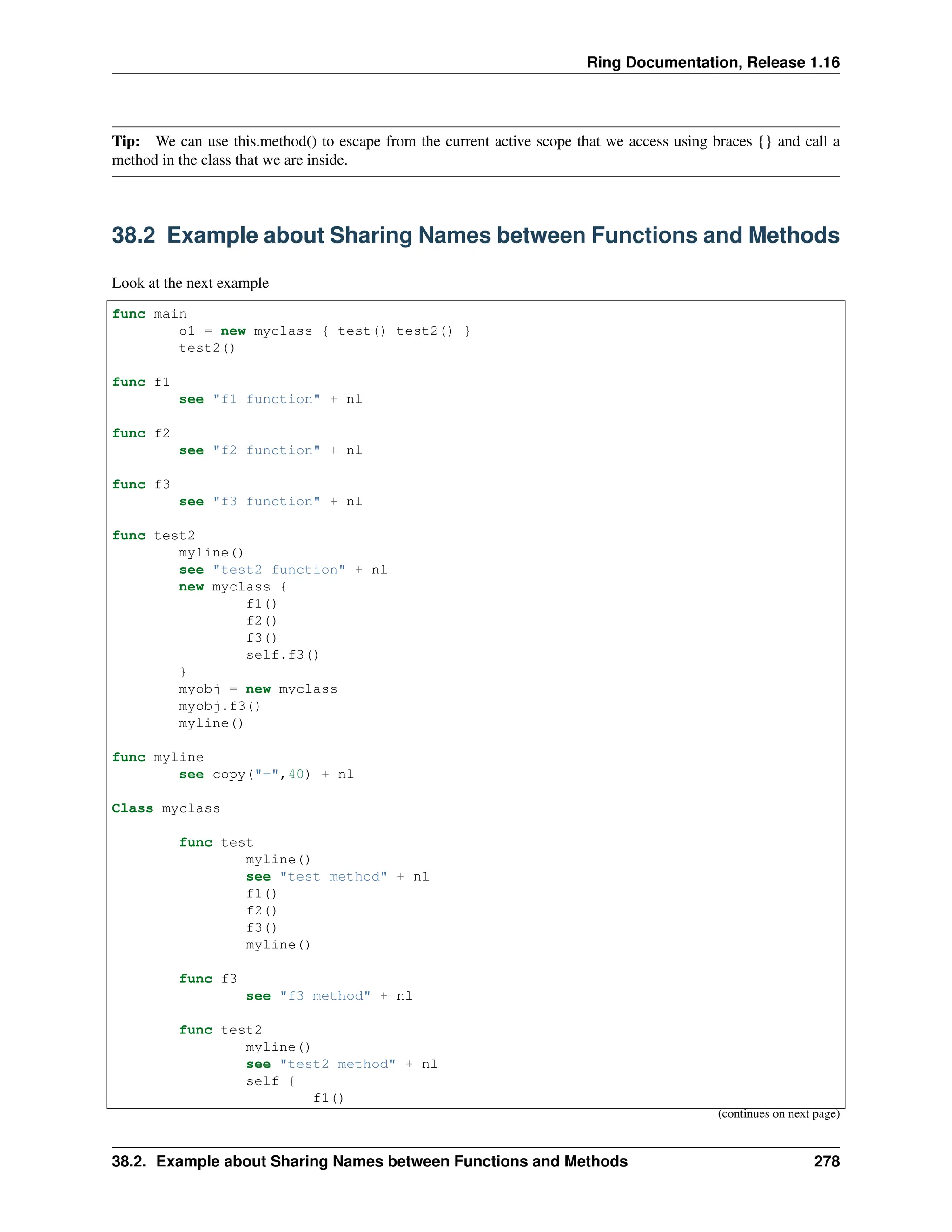 Ring Documentation, Release 1.16 Tip: We can use this.method() to escape from the current active scope that we access using braces {} and call a method in the class that we are inside. 38.2 Example about Sharing Names between Functions and Methods Look at the next example func main o1 = new myclass { test() test2() } test2() func f1 see "f1 function" + nl func f2 see "f2 function" + nl func f3 see "f3 function" + nl func test2 myline() see "test2 function" + nl new myclass { f1() f2() f3() self.f3() } myobj = new myclass myobj.f3() myline() func myline see copy("=",40) + nl Class myclass func test myline() see "test method" + nl f1() f2() f3() myline() func f3 see "f3 method" + nl func test2 myline() see "test2 method" + nl self { f1() (continues on next page) 38.2. Example about Sharing Names between Functions and Methods 278 