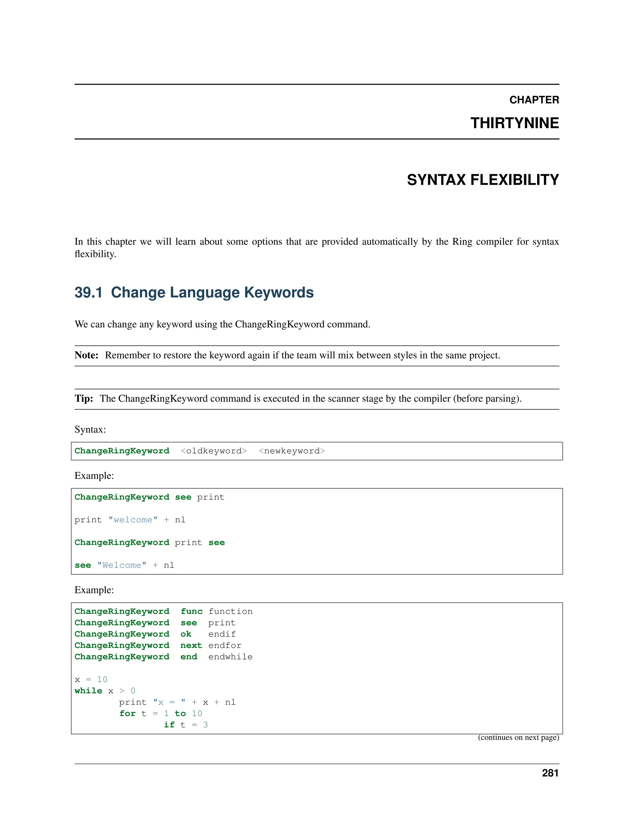 CHAPTER THIRTYNINE SYNTAX FLEXIBILITY In this chapter we will learn about some options that are provided automatically by the Ring compiler for syntax flexibility. 39.1 Change Language Keywords We can change any keyword using the ChangeRingKeyword command. Note: Remember to restore the keyword again if the team will mix between styles in the same project. Tip: The ChangeRingKeyword command is executed in the scanner stage by the compiler (before parsing). Syntax: ChangeRingKeyword <oldkeyword> <newkeyword> Example: ChangeRingKeyword see print print "welcome" + nl ChangeRingKeyword print see see "Welcome" + nl Example: ChangeRingKeyword func function ChangeRingKeyword see print ChangeRingKeyword ok endif ChangeRingKeyword next endfor ChangeRingKeyword end endwhile x = 10 while x > 0 print "x = " + x + nl for t = 1 to 10 if t = 3 (continues on next page) 281 