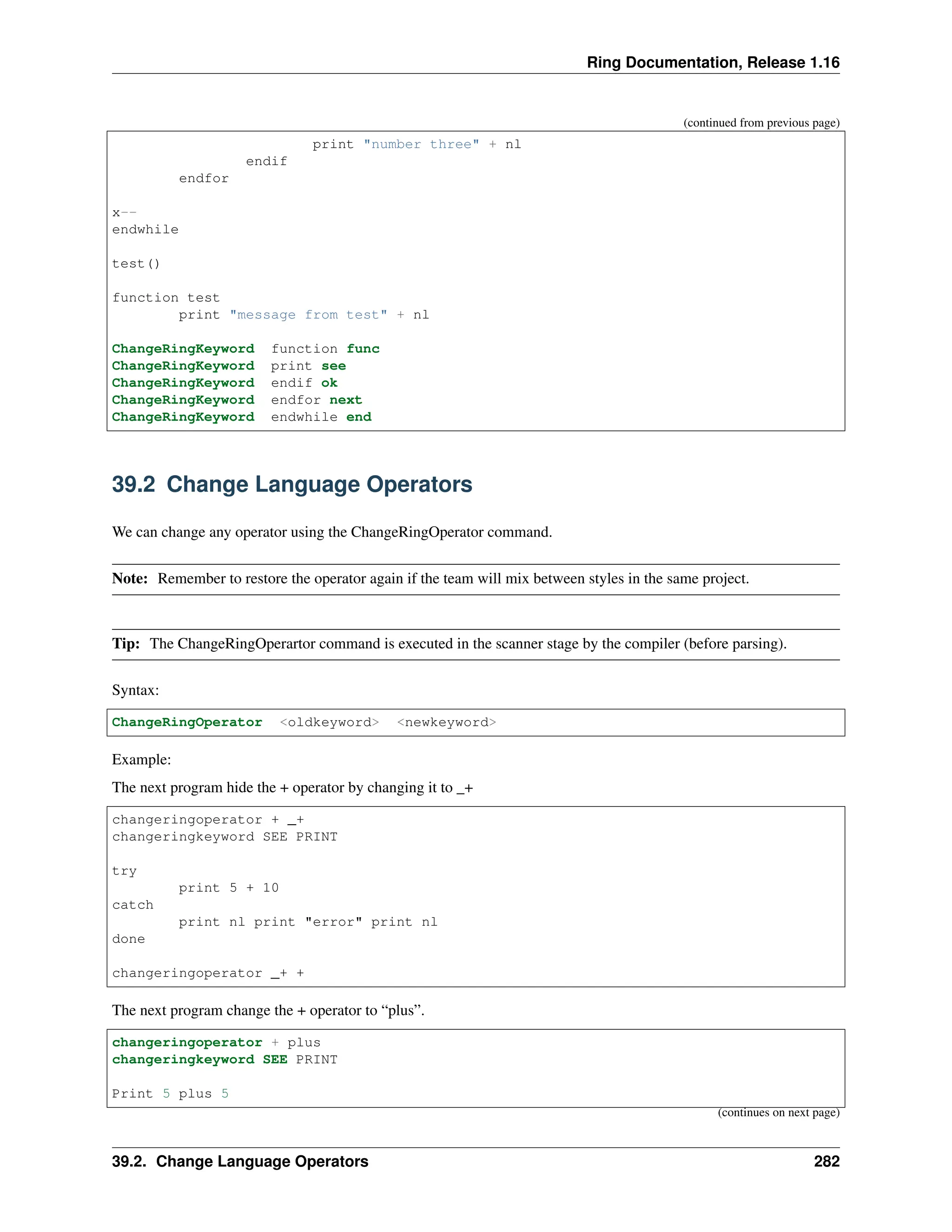 Ring Documentation, Release 1.16 (continued from previous page) print "number three" + nl endif endfor x-- endwhile test() function test print "message from test" + nl ChangeRingKeyword function func ChangeRingKeyword print see ChangeRingKeyword endif ok ChangeRingKeyword endfor next ChangeRingKeyword endwhile end 39.2 Change Language Operators We can change any operator using the ChangeRingOperator command. Note: Remember to restore the operator again if the team will mix between styles in the same project. Tip: The ChangeRingOperartor command is executed in the scanner stage by the compiler (before parsing). Syntax: ChangeRingOperator <oldkeyword> <newkeyword> Example: The next program hide the + operator by changing it to _+ changeringoperator + _+ changeringkeyword SEE PRINT try print 5 + 10 catch print nl print "error" print nl done changeringoperator _+ + The next program change the + operator to “plus”. changeringoperator + plus changeringkeyword SEE PRINT Print 5 plus 5 (continues on next page) 39.2. Change Language Operators 282 