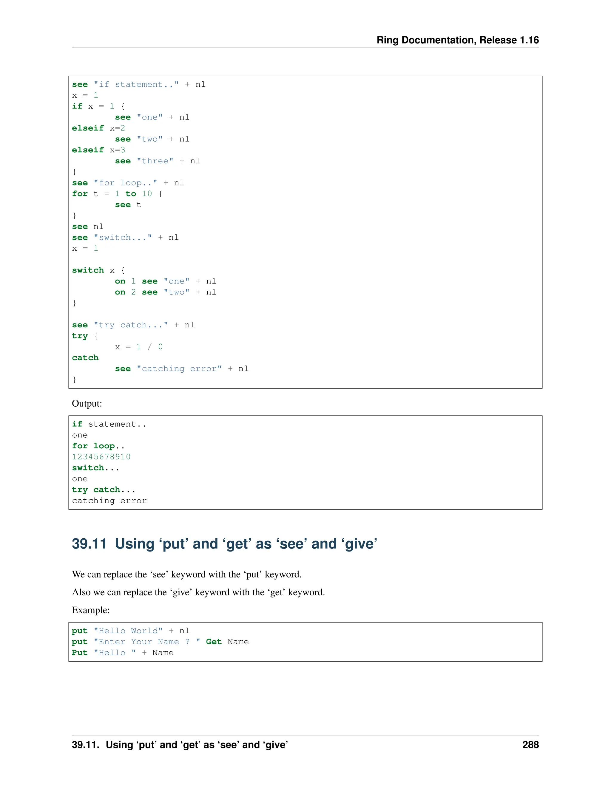 Ring Documentation, Release 1.16 see "if statement.." + nl x = 1 if x = 1 { see "one" + nl elseif x=2 see "two" + nl elseif x=3 see "three" + nl } see "for loop.." + nl for t = 1 to 10 { see t } see nl see "switch..." + nl x = 1 switch x { on 1 see "one" + nl on 2 see "two" + nl } see "try catch..." + nl try { x = 1 / 0 catch see "catching error" + nl } Output: if statement.. one for loop.. 12345678910 switch... one try catch... catching error 39.11 Using ‘put’ and ‘get’ as ‘see’ and ‘give’ We can replace the ‘see’ keyword with the ‘put’ keyword. Also we can replace the ‘give’ keyword with the ‘get’ keyword. Example: put "Hello World" + nl put "Enter Your Name ? " Get Name Put "Hello " + Name 39.11. Using ‘put’ and ‘get’ as ‘see’ and ‘give’ 288 
