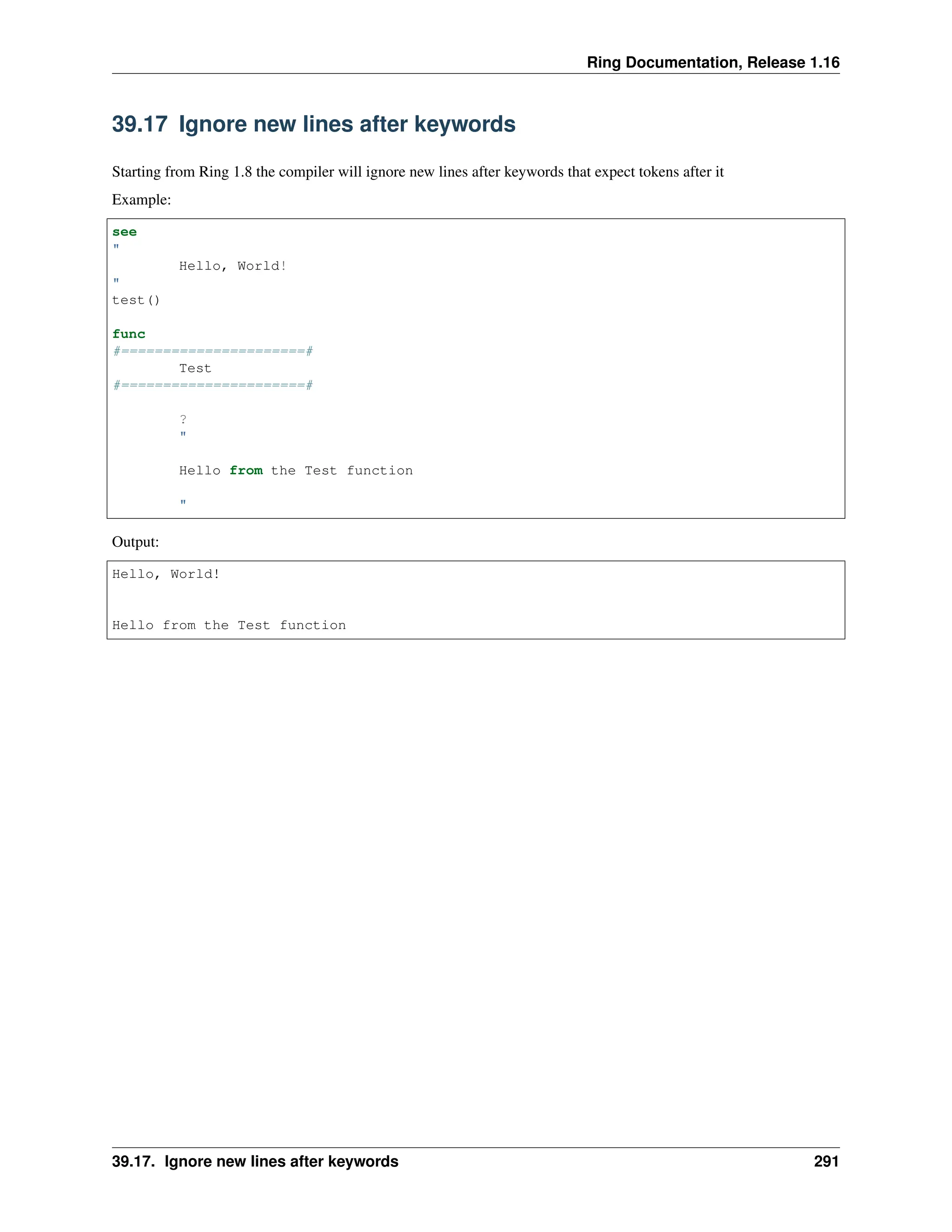 Ring Documentation, Release 1.16 39.17 Ignore new lines after keywords Starting from Ring 1.8 the compiler will ignore new lines after keywords that expect tokens after it Example: see " Hello, World! " test() func #======================# Test #======================# ? " Hello from the Test function " Output: Hello, World! Hello from the Test function 39.17. Ignore new lines after keywords 291 