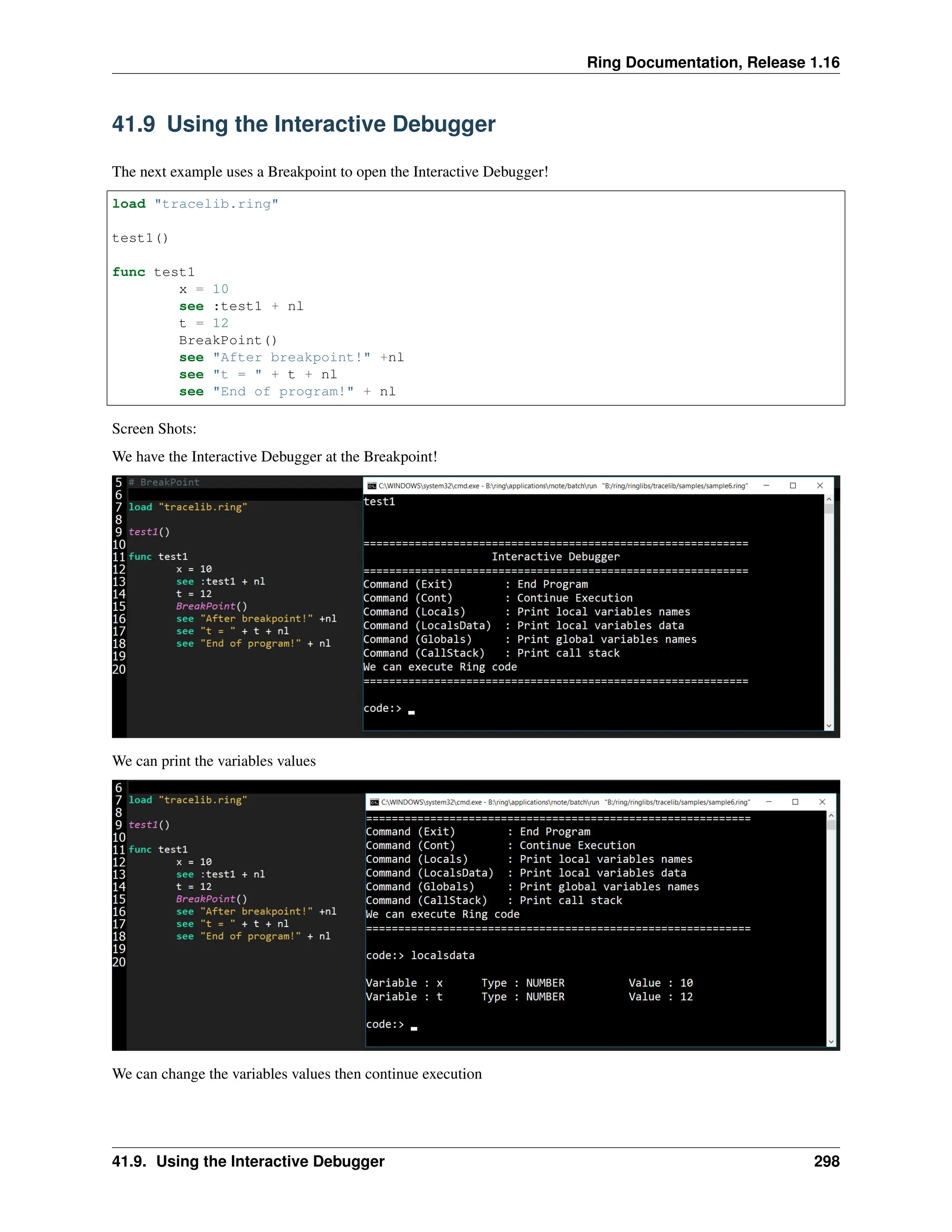 Ring Documentation, Release 1.16 41.9 Using the Interactive Debugger The next example uses a Breakpoint to open the Interactive Debugger! load "tracelib.ring" test1() func test1 x = 10 see :test1 + nl t = 12 BreakPoint() see "After breakpoint!" +nl see "t = " + t + nl see "End of program!" + nl Screen Shots: We have the Interactive Debugger at the Breakpoint! We can print the variables values We can change the variables values then continue execution 41.9. Using the Interactive Debugger 298 
