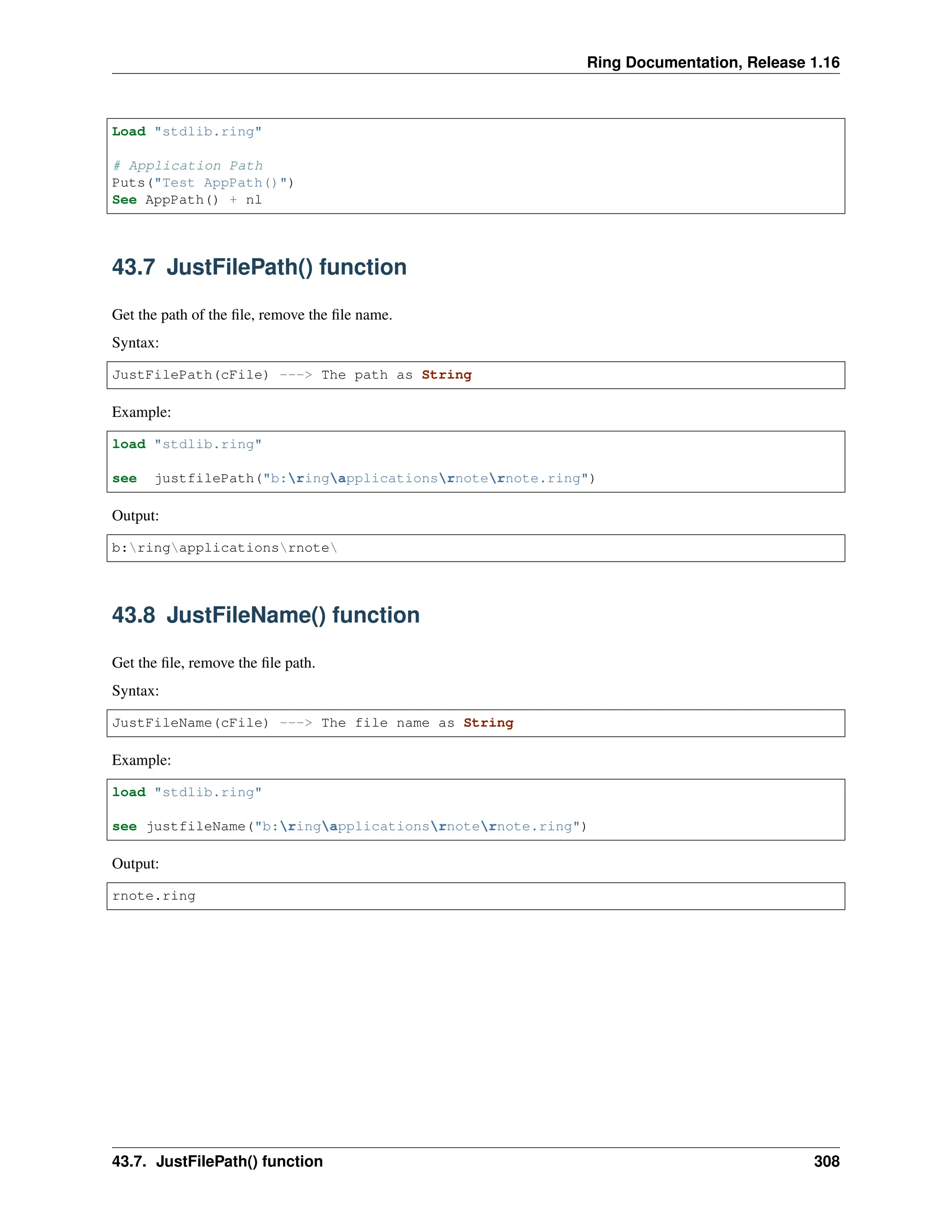 Ring Documentation, Release 1.16 Load "stdlib.ring" # Application Path Puts("Test AppPath()") See AppPath() + nl 43.7 JustFilePath() function Get the path of the file, remove the file name. Syntax: JustFilePath(cFile) ---> The path as String Example: load "stdlib.ring" see justfilePath("b:ringapplicationsrnoternote.ring") Output: b:ringapplicationsrnote 43.8 JustFileName() function Get the file, remove the file path. Syntax: JustFileName(cFile) ---> The file name as String Example: load "stdlib.ring" see justfileName("b:ringapplicationsrnoternote.ring") Output: rnote.ring 43.7. JustFilePath() function 308 