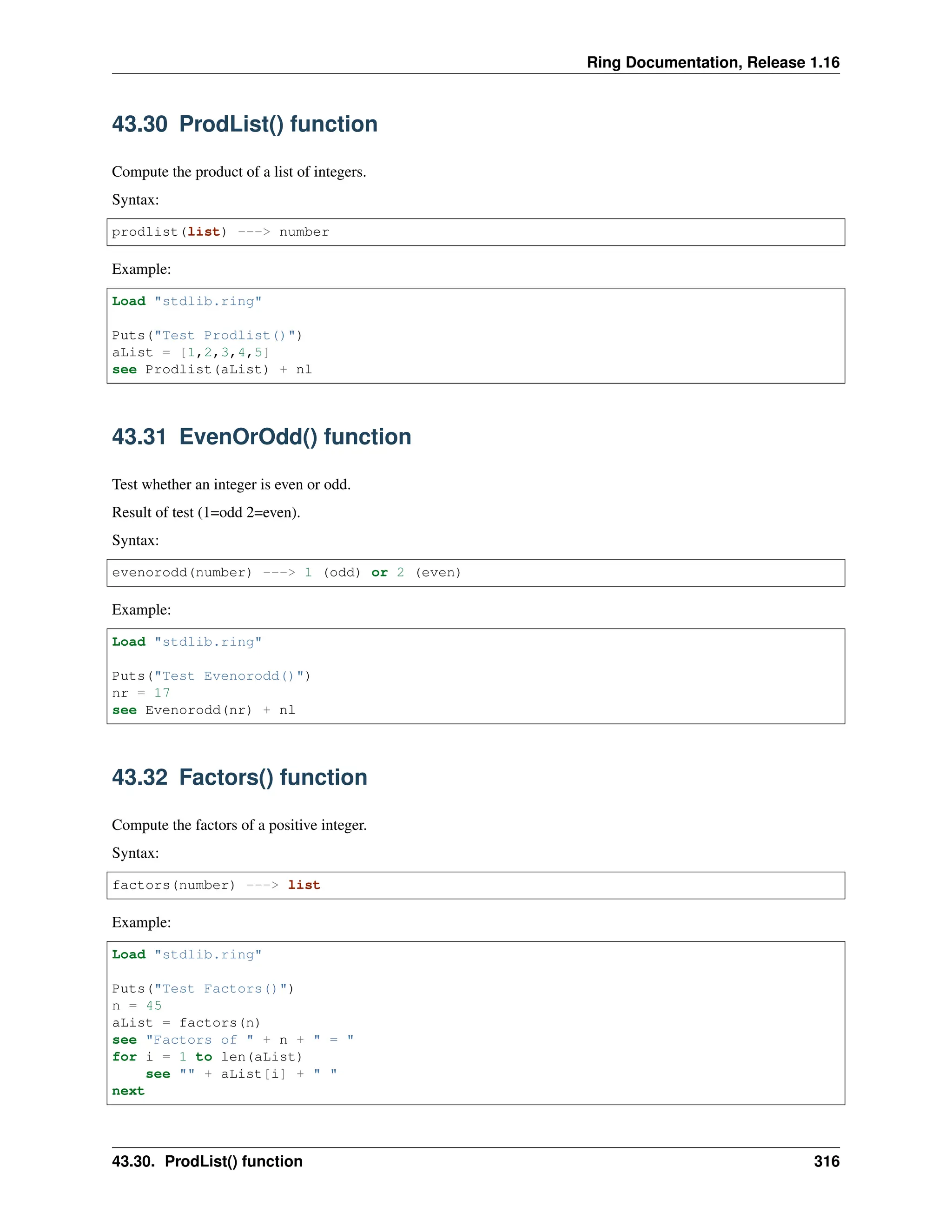 Ring Documentation, Release 1.16 43.30 ProdList() function Compute the product of a list of integers. Syntax: prodlist(list) ---> number Example: Load "stdlib.ring" Puts("Test Prodlist()") aList = [1,2,3,4,5] see Prodlist(aList) + nl 43.31 EvenOrOdd() function Test whether an integer is even or odd. Result of test (1=odd 2=even). Syntax: evenorodd(number) ---> 1 (odd) or 2 (even) Example: Load "stdlib.ring" Puts("Test Evenorodd()") nr = 17 see Evenorodd(nr) + nl 43.32 Factors() function Compute the factors of a positive integer. Syntax: factors(number) ---> list Example: Load "stdlib.ring" Puts("Test Factors()") n = 45 aList = factors(n) see "Factors of " + n + " = " for i = 1 to len(aList) see "" + aList[i] + " " next 43.30. ProdList() function 316 