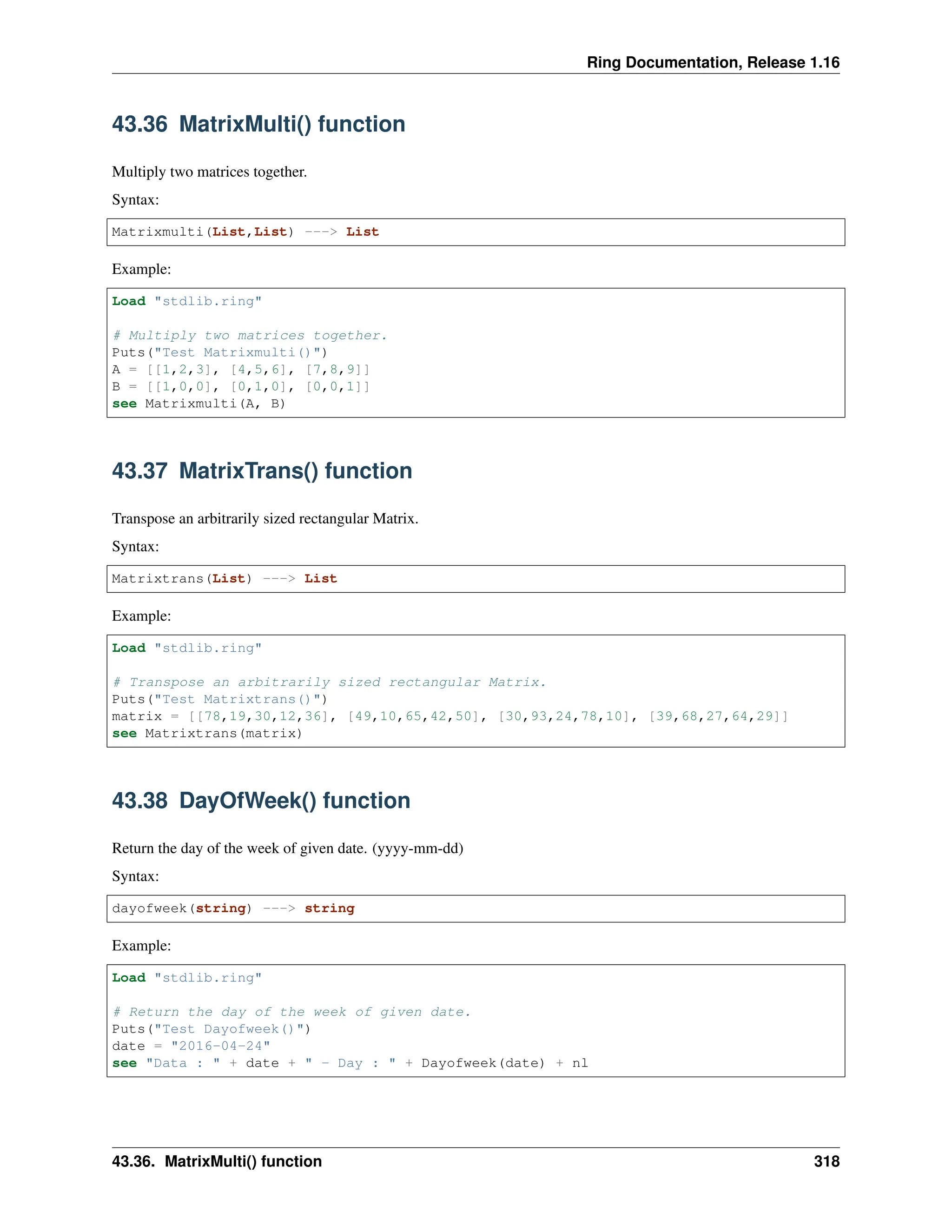 Ring Documentation, Release 1.16 43.36 MatrixMulti() function Multiply two matrices together. Syntax: Matrixmulti(List,List) ---> List Example: Load "stdlib.ring" # Multiply two matrices together. Puts("Test Matrixmulti()") A = [[1,2,3], [4,5,6], [7,8,9]] B = [[1,0,0], [0,1,0], [0,0,1]] see Matrixmulti(A, B) 43.37 MatrixTrans() function Transpose an arbitrarily sized rectangular Matrix. Syntax: Matrixtrans(List) ---> List Example: Load "stdlib.ring" # Transpose an arbitrarily sized rectangular Matrix. Puts("Test Matrixtrans()") matrix = [[78,19,30,12,36], [49,10,65,42,50], [30,93,24,78,10], [39,68,27,64,29]] see Matrixtrans(matrix) 43.38 DayOfWeek() function Return the day of the week of given date. (yyyy-mm-dd) Syntax: dayofweek(string) ---> string Example: Load "stdlib.ring" # Return the day of the week of given date. Puts("Test Dayofweek()") date = "2016-04-24" see "Data : " + date + " - Day : " + Dayofweek(date) + nl 43.36. MatrixMulti() function 318 