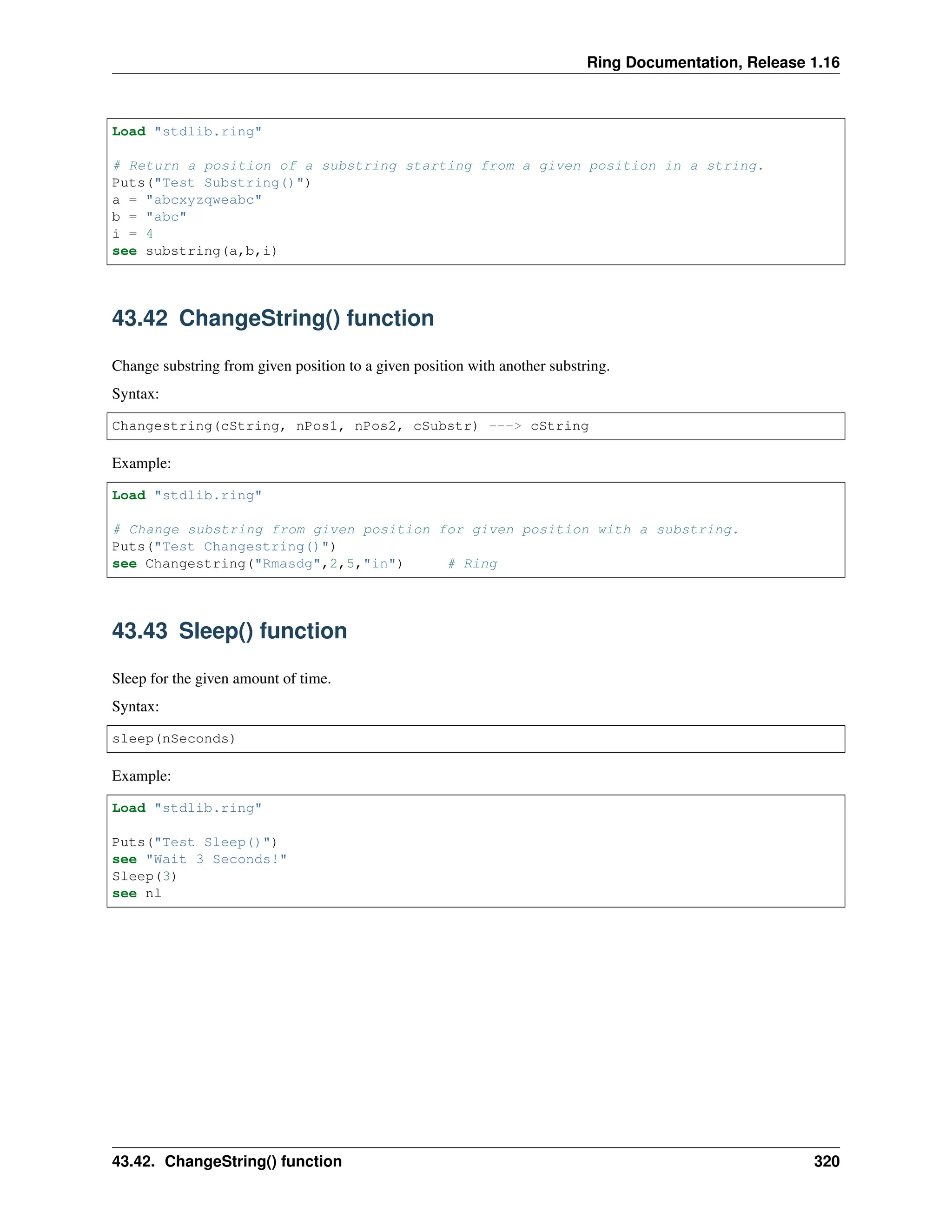 Ring Documentation, Release 1.16 Load "stdlib.ring" # Return a position of a substring starting from a given position in a string. Puts("Test Substring()") a = "abcxyzqweabc" b = "abc" i = 4 see substring(a,b,i) 43.42 ChangeString() function Change substring from given position to a given position with another substring. Syntax: Changestring(cString, nPos1, nPos2, cSubstr) ---> cString Example: Load "stdlib.ring" # Change substring from given position for given position with a substring. Puts("Test Changestring()") see Changestring("Rmasdg",2,5,"in") # Ring 43.43 Sleep() function Sleep for the given amount of time. Syntax: sleep(nSeconds) Example: Load "stdlib.ring" Puts("Test Sleep()") see "Wait 3 Seconds!" Sleep(3) see nl 43.42. ChangeString() function 320 