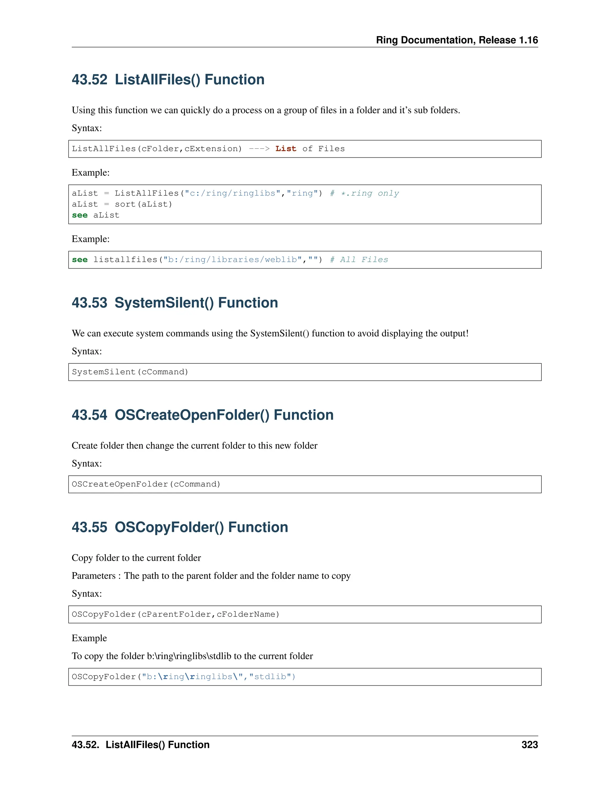 Ring Documentation, Release 1.16 43.52 ListAllFiles() Function Using this function we can quickly do a process on a group of files in a folder and it’s sub folders. Syntax: ListAllFiles(cFolder,cExtension) ---> List of Files Example: aList = ListAllFiles("c:/ring/ringlibs","ring") # *.ring only aList = sort(aList) see aList Example: see listallfiles("b:/ring/libraries/weblib","") # All Files 43.53 SystemSilent() Function We can execute system commands using the SystemSilent() function to avoid displaying the output! Syntax: SystemSilent(cCommand) 43.54 OSCreateOpenFolder() Function Create folder then change the current folder to this new folder Syntax: OSCreateOpenFolder(cCommand) 43.55 OSCopyFolder() Function Copy folder to the current folder Parameters : The path to the parent folder and the folder name to copy Syntax: OSCopyFolder(cParentFolder,cFolderName) Example To copy the folder b:ringringlibsstdlib to the current folder OSCopyFolder("b:ringringlibs","stdlib") 43.52. ListAllFiles() Function 323 