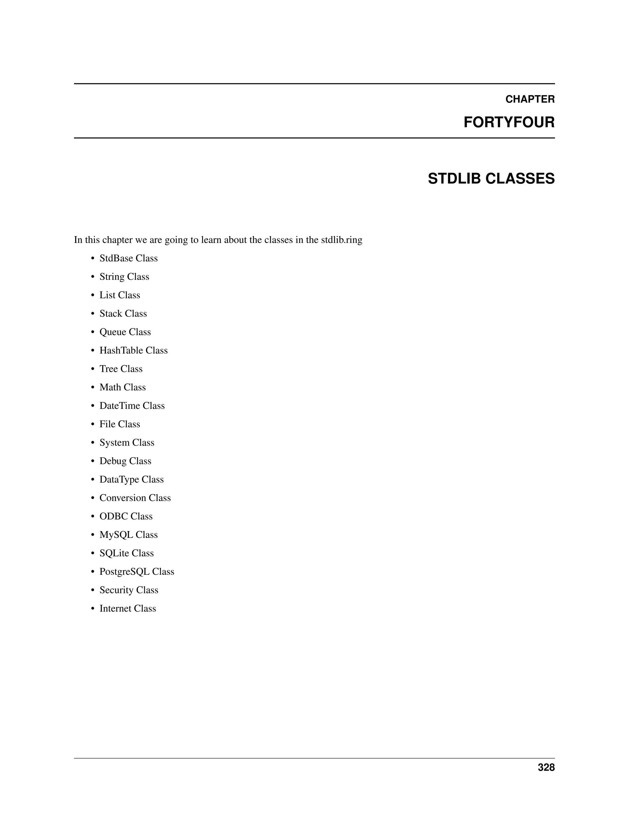CHAPTER FORTYFOUR STDLIB CLASSES In this chapter we are going to learn about the classes in the stdlib.ring • StdBase Class • String Class • List Class • Stack Class • Queue Class • HashTable Class • Tree Class • Math Class • DateTime Class • File Class • System Class • Debug Class • DataType Class • Conversion Class • ODBC Class • MySQL Class • SQLite Class • PostgreSQL Class • Security Class • Internet Class 328 