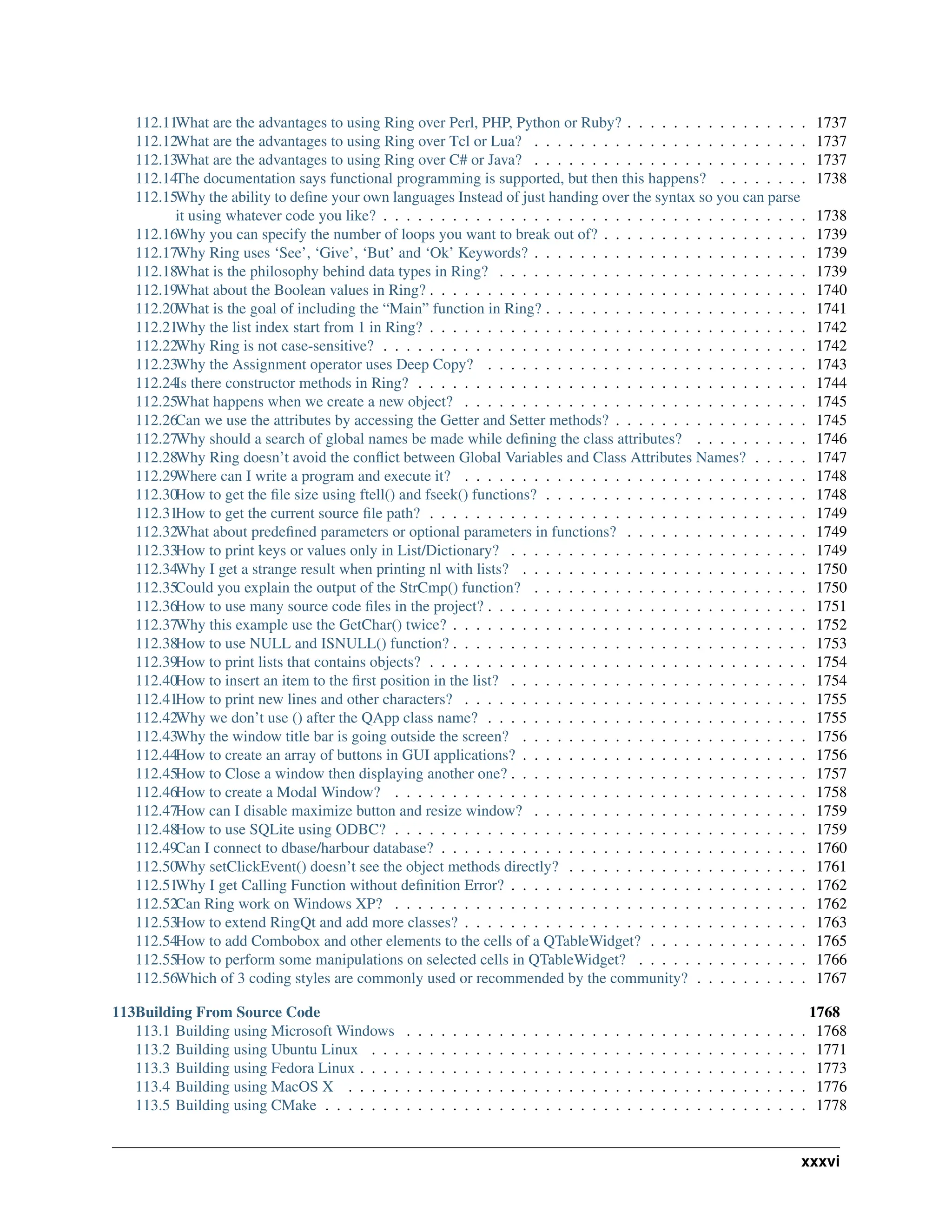 112.11What are the advantages to using Ring over Perl, PHP, Python or Ruby? . . . . . . . . . . . . . . . . 1737 112.12What are the advantages to using Ring over Tcl or Lua? . . . . . . . . . . . . . . . . . . . . . . . . 1737 112.13What are the advantages to using Ring over C# or Java? . . . . . . . . . . . . . . . . . . . . . . . . 1737 112.14The documentation says functional programming is supported, but then this happens? . . . . . . . . 1738 112.15Why the ability to define your own languages Instead of just handing over the syntax so you can parse it using whatever code you like? . . . . . . . . . . . . . . . . . . . . . . . . . . . . . . . . . . . . . 1738 112.16Why you can specify the number of loops you want to break out of? . . . . . . . . . . . . . . . . . . 1739 112.17Why Ring uses ‘See’, ‘Give’, ‘But’ and ‘Ok’ Keywords? . . . . . . . . . . . . . . . . . . . . . . . . 1739 112.18What is the philosophy behind data types in Ring? . . . . . . . . . . . . . . . . . . . . . . . . . . . 1739 112.19What about the Boolean values in Ring? . . . . . . . . . . . . . . . . . . . . . . . . . . . . . . . . . 1740 112.20What is the goal of including the “Main” function in Ring? . . . . . . . . . . . . . . . . . . . . . . . 1741 112.21Why the list index start from 1 in Ring? . . . . . . . . . . . . . . . . . . . . . . . . . . . . . . . . . 1742 112.22Why Ring is not case-sensitive? . . . . . . . . . . . . . . . . . . . . . . . . . . . . . . . . . . . . . 1742 112.23Why the Assignment operator uses Deep Copy? . . . . . . . . . . . . . . . . . . . . . . . . . . . . 1743 112.24Is there constructor methods in Ring? . . . . . . . . . . . . . . . . . . . . . . . . . . . . . . . . . . 1744 112.25What happens when we create a new object? . . . . . . . . . . . . . . . . . . . . . . . . . . . . . . 1745 112.26Can we use the attributes by accessing the Getter and Setter methods? . . . . . . . . . . . . . . . . . 1745 112.27Why should a search of global names be made while defining the class attributes? . . . . . . . . . . 1746 112.28Why Ring doesn’t avoid the conflict between Global Variables and Class Attributes Names? . . . . . 1747 112.29Where can I write a program and execute it? . . . . . . . . . . . . . . . . . . . . . . . . . . . . . . 1748 112.30How to get the file size using ftell() and fseek() functions? . . . . . . . . . . . . . . . . . . . . . . . 1748 112.31How to get the current source file path? . . . . . . . . . . . . . . . . . . . . . . . . . . . . . . . . . 1749 112.32What about predefined parameters or optional parameters in functions? . . . . . . . . . . . . . . . . 1749 112.33How to print keys or values only in List/Dictionary? . . . . . . . . . . . . . . . . . . . . . . . . . . 1749 112.34Why I get a strange result when printing nl with lists? . . . . . . . . . . . . . . . . . . . . . . . . . 1750 112.35Could you explain the output of the StrCmp() function? . . . . . . . . . . . . . . . . . . . . . . . . 1750 112.36How to use many source code files in the project? . . . . . . . . . . . . . . . . . . . . . . . . . . . . 1751 112.37Why this example use the GetChar() twice? . . . . . . . . . . . . . . . . . . . . . . . . . . . . . . . 1752 112.38How to use NULL and ISNULL() function? . . . . . . . . . . . . . . . . . . . . . . . . . . . . . . . 1753 112.39How to print lists that contains objects? . . . . . . . . . . . . . . . . . . . . . . . . . . . . . . . . . 1754 112.40How to insert an item to the first position in the list? . . . . . . . . . . . . . . . . . . . . . . . . . . 1754 112.41How to print new lines and other characters? . . . . . . . . . . . . . . . . . . . . . . . . . . . . . . 1755 112.42Why we don’t use () after the QApp class name? . . . . . . . . . . . . . . . . . . . . . . . . . . . . 1755 112.43Why the window title bar is going outside the screen? . . . . . . . . . . . . . . . . . . . . . . . . . 1756 112.44How to create an array of buttons in GUI applications? . . . . . . . . . . . . . . . . . . . . . . . . . 1756 112.45How to Close a window then displaying another one? . . . . . . . . . . . . . . . . . . . . . . . . . . 1757 112.46How to create a Modal Window? . . . . . . . . . . . . . . . . . . . . . . . . . . . . . . . . . . . . 1758 112.47How can I disable maximize button and resize window? . . . . . . . . . . . . . . . . . . . . . . . . 1759 112.48How to use SQLite using ODBC? . . . . . . . . . . . . . . . . . . . . . . . . . . . . . . . . . . . . 1759 112.49Can I connect to dbase/harbour database? . . . . . . . . . . . . . . . . . . . . . . . . . . . . . . . . 1760 112.50Why setClickEvent() doesn’t see the object methods directly? . . . . . . . . . . . . . . . . . . . . . 1761 112.51Why I get Calling Function without definition Error? . . . . . . . . . . . . . . . . . . . . . . . . . . 1762 112.52Can Ring work on Windows XP? . . . . . . . . . . . . . . . . . . . . . . . . . . . . . . . . . . . . 1762 112.53How to extend RingQt and add more classes? . . . . . . . . . . . . . . . . . . . . . . . . . . . . . . 1763 112.54How to add Combobox and other elements to the cells of a QTableWidget? . . . . . . . . . . . . . . 1765 112.55How to perform some manipulations on selected cells in QTableWidget? . . . . . . . . . . . . . . . 1766 112.56Which of 3 coding styles are commonly used or recommended by the community? . . . . . . . . . . 1767 113Building From Source Code 1768 113.1 Building using Microsoft Windows . . . . . . . . . . . . . . . . . . . . . . . . . . . . . . . . . . . 1768 113.2 Building using Ubuntu Linux . . . . . . . . . . . . . . . . . . . . . . . . . . . . . . . . . . . . . . 1771 113.3 Building using Fedora Linux . . . . . . . . . . . . . . . . . . . . . . . . . . . . . . . . . . . . . . . 1773 113.4 Building using MacOS X . . . . . . . . . . . . . . . . . . . . . . . . . . . . . . . . . . . . . . . . 1776 113.5 Building using CMake . . . . . . . . . . . . . . . . . . . . . . . . . . . . . . . . . . . . . . . . . . 1778 xxxvi 