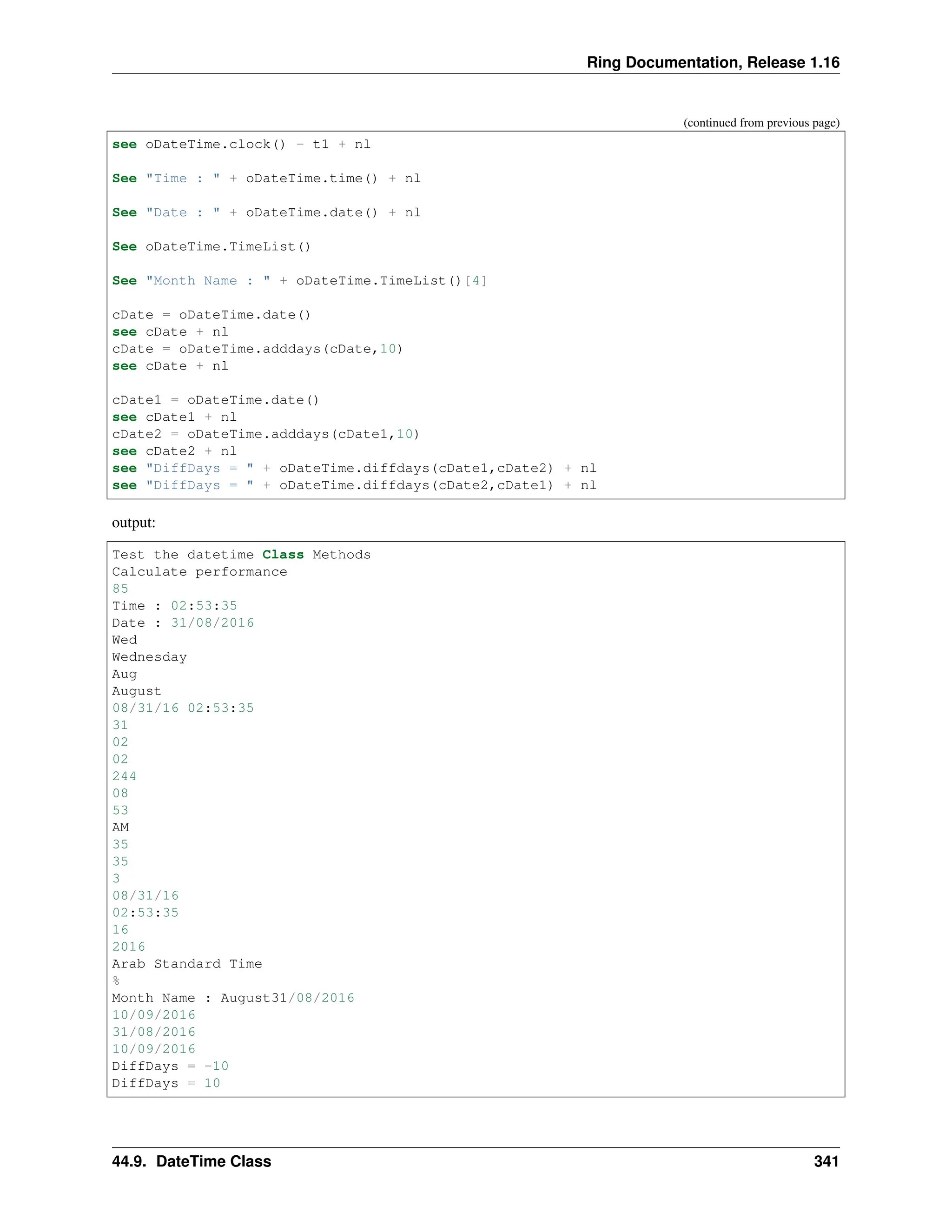 Ring Documentation, Release 1.16 (continued from previous page) see oDateTime.clock() - t1 + nl See "Time : " + oDateTime.time() + nl See "Date : " + oDateTime.date() + nl See oDateTime.TimeList() See "Month Name : " + oDateTime.TimeList()[4] cDate = oDateTime.date() see cDate + nl cDate = oDateTime.adddays(cDate,10) see cDate + nl cDate1 = oDateTime.date() see cDate1 + nl cDate2 = oDateTime.adddays(cDate1,10) see cDate2 + nl see "DiffDays = " + oDateTime.diffdays(cDate1,cDate2) + nl see "DiffDays = " + oDateTime.diffdays(cDate2,cDate1) + nl output: Test the datetime Class Methods Calculate performance 85 Time : 02:53:35 Date : 31/08/2016 Wed Wednesday Aug August 08/31/16 02:53:35 31 02 02 244 08 53 AM 35 35 3 08/31/16 02:53:35 16 2016 Arab Standard Time % Month Name : August31/08/2016 10/09/2016 31/08/2016 10/09/2016 DiffDays = -10 DiffDays = 10 44.9. DateTime Class 341 
