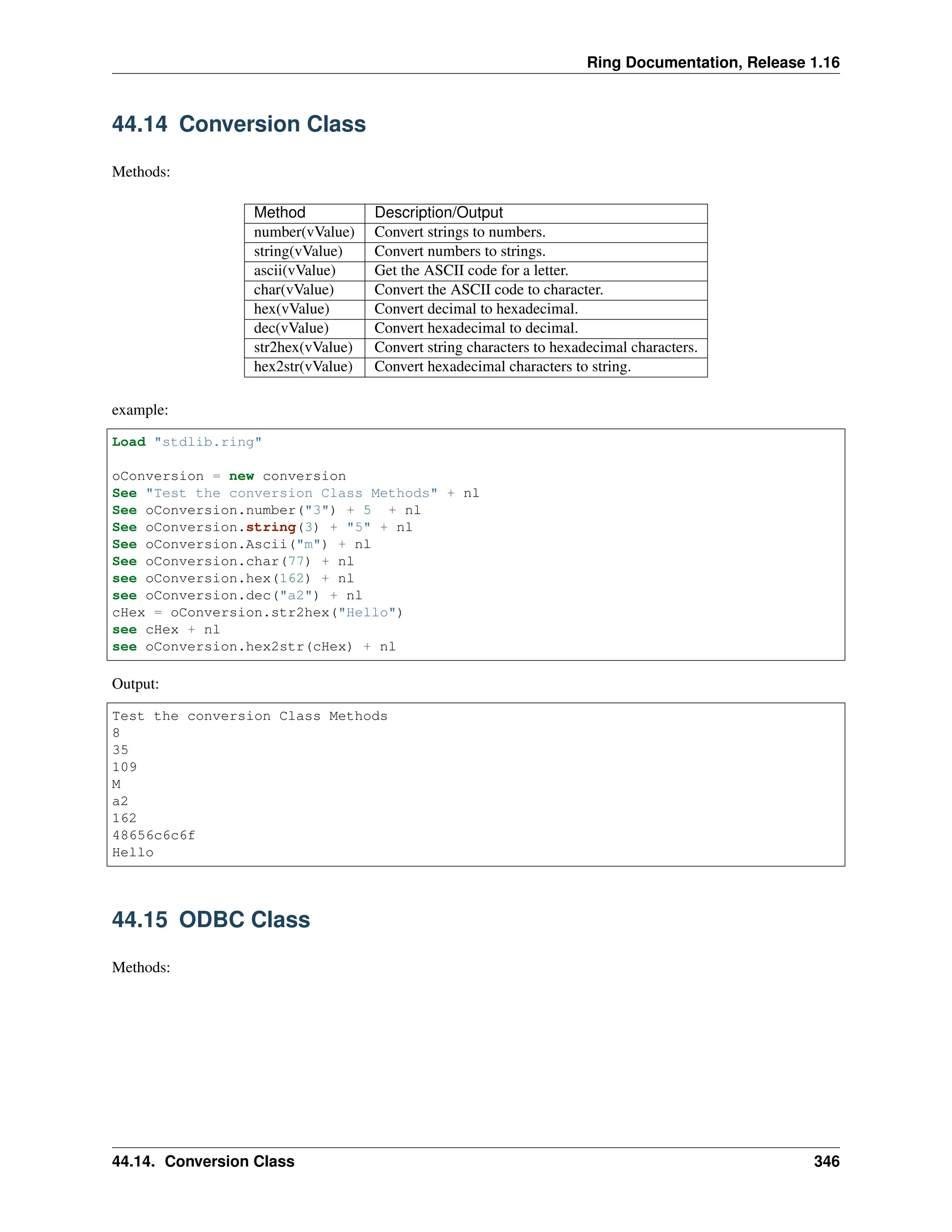Ring Documentation, Release 1.16 44.14 Conversion Class Methods: Method Description/Output number(vValue) Convert strings to numbers. string(vValue) Convert numbers to strings. ascii(vValue) Get the ASCII code for a letter. char(vValue) Convert the ASCII code to character. hex(vValue) Convert decimal to hexadecimal. dec(vValue) Convert hexadecimal to decimal. str2hex(vValue) Convert string characters to hexadecimal characters. hex2str(vValue) Convert hexadecimal characters to string. example: Load "stdlib.ring" oConversion = new conversion See "Test the conversion Class Methods" + nl See oConversion.number("3") + 5 + nl See oConversion.string(3) + "5" + nl See oConversion.Ascii("m") + nl See oConversion.char(77) + nl see oConversion.hex(162) + nl see oConversion.dec("a2") + nl cHex = oConversion.str2hex("Hello") see cHex + nl see oConversion.hex2str(cHex) + nl Output: Test the conversion Class Methods 8 35 109 M a2 162 48656c6c6f Hello 44.15 ODBC Class Methods: 44.14. Conversion Class 346 