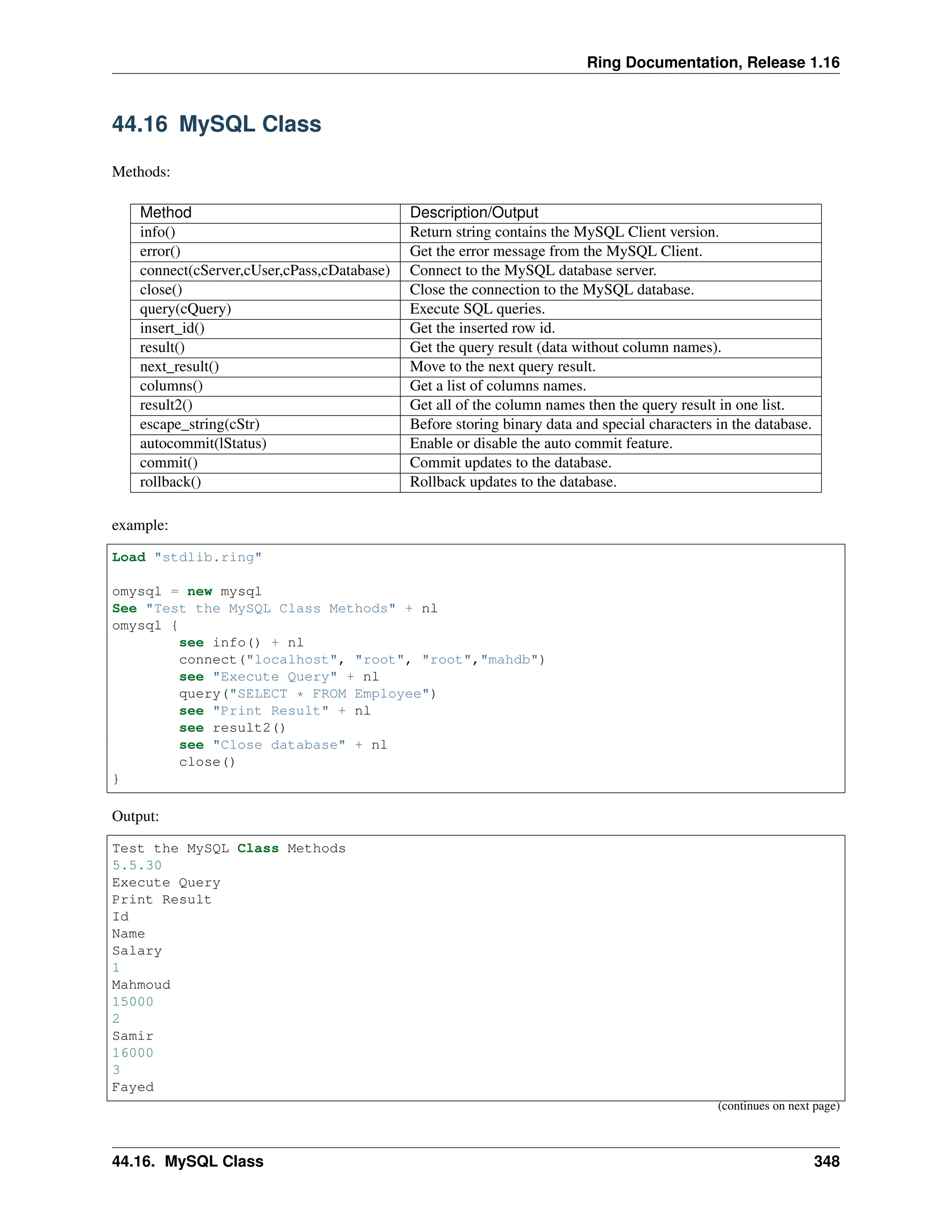 Ring Documentation, Release 1.16 44.16 MySQL Class Methods: Method Description/Output info() Return string contains the MySQL Client version. error() Get the error message from the MySQL Client. connect(cServer,cUser,cPass,cDatabase) Connect to the MySQL database server. close() Close the connection to the MySQL database. query(cQuery) Execute SQL queries. insert_id() Get the inserted row id. result() Get the query result (data without column names). next_result() Move to the next query result. columns() Get a list of columns names. result2() Get all of the column names then the query result in one list. escape_string(cStr) Before storing binary data and special characters in the database. autocommit(lStatus) Enable or disable the auto commit feature. commit() Commit updates to the database. rollback() Rollback updates to the database. example: Load "stdlib.ring" omysql = new mysql See "Test the MySQL Class Methods" + nl omysql { see info() + nl connect("localhost", "root", "root","mahdb") see "Execute Query" + nl query("SELECT * FROM Employee") see "Print Result" + nl see result2() see "Close database" + nl close() } Output: Test the MySQL Class Methods 5.5.30 Execute Query Print Result Id Name Salary 1 Mahmoud 15000 2 Samir 16000 3 Fayed (continues on next page) 44.16. MySQL Class 348 
