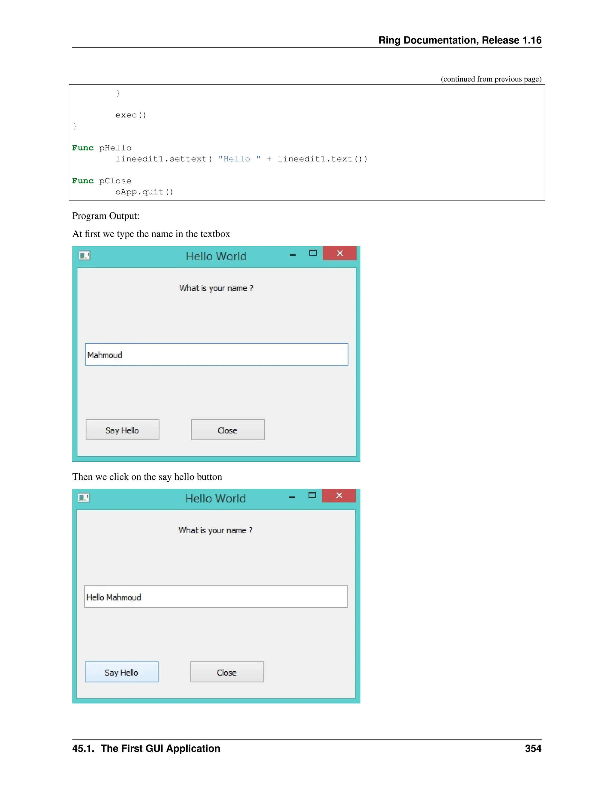 Ring Documentation, Release 1.16 (continued from previous page) } exec() } Func pHello lineedit1.settext( "Hello " + lineedit1.text()) Func pClose oApp.quit() Program Output: At first we type the name in the textbox Then we click on the say hello button 45.1. The First GUI Application 354 