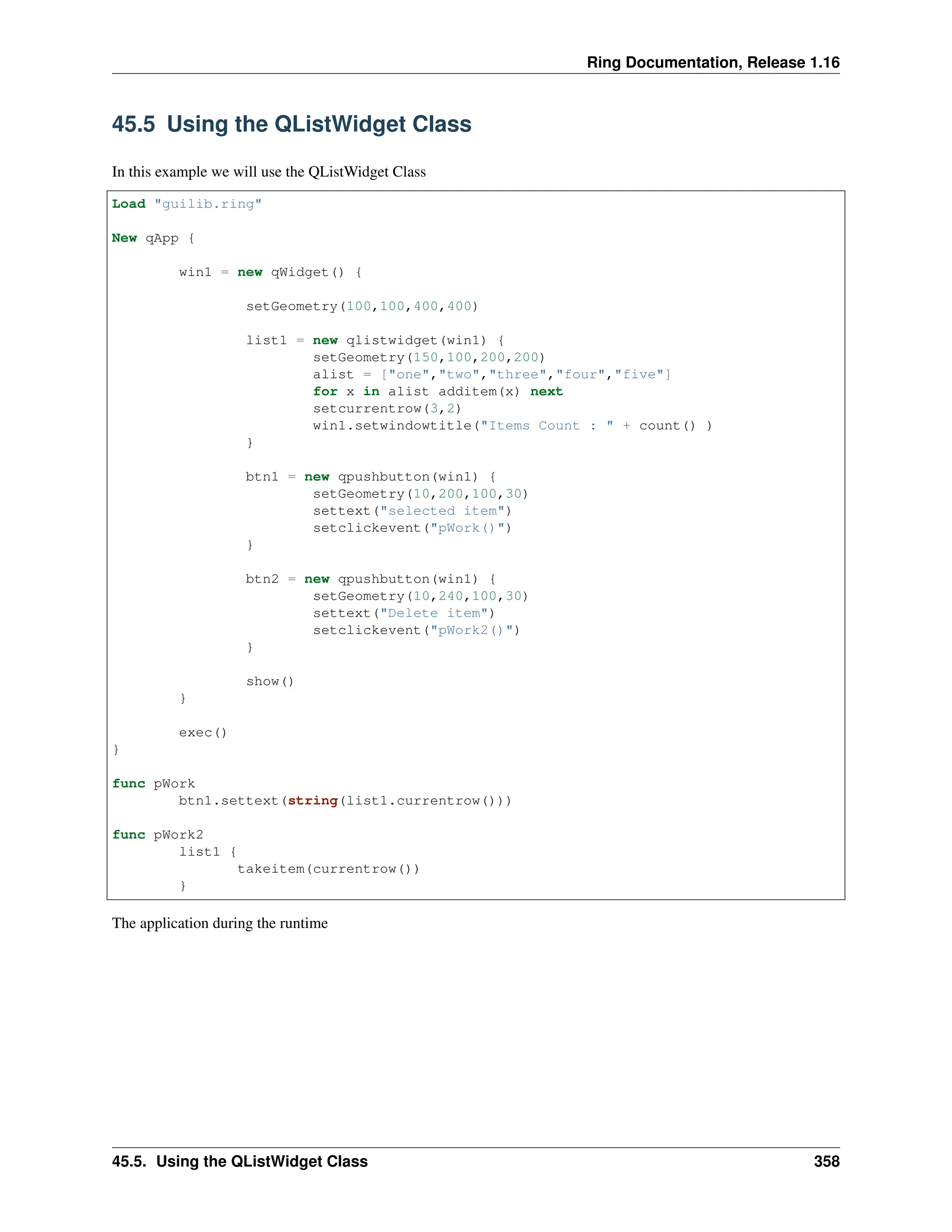 Ring Documentation, Release 1.16 45.5 Using the QListWidget Class In this example we will use the QListWidget Class Load "guilib.ring" New qApp { win1 = new qWidget() { setGeometry(100,100,400,400) list1 = new qlistwidget(win1) { setGeometry(150,100,200,200) alist = ["one","two","three","four","five"] for x in alist additem(x) next setcurrentrow(3,2) win1.setwindowtitle("Items Count : " + count() ) } btn1 = new qpushbutton(win1) { setGeometry(10,200,100,30) settext("selected item") setclickevent("pWork()") } btn2 = new qpushbutton(win1) { setGeometry(10,240,100,30) settext("Delete item") setclickevent("pWork2()") } show() } exec() } func pWork btn1.settext(string(list1.currentrow())) func pWork2 list1 { takeitem(currentrow()) } The application during the runtime 45.5. Using the QListWidget Class 358 