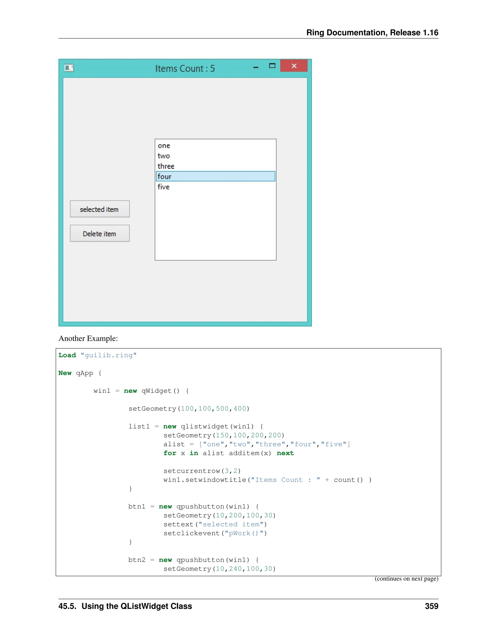Ring Documentation, Release 1.16 Another Example: Load "guilib.ring" New qApp { win1 = new qWidget() { setGeometry(100,100,500,400) list1 = new qlistwidget(win1) { setGeometry(150,100,200,200) alist = ["one","two","three","four","five"] for x in alist additem(x) next setcurrentrow(3,2) win1.setwindowtitle("Items Count : " + count() ) } btn1 = new qpushbutton(win1) { setGeometry(10,200,100,30) settext("selected item") setclickevent("pWork()") } btn2 = new qpushbutton(win1) { setGeometry(10,240,100,30) (continues on next page) 45.5. Using the QListWidget Class 359 