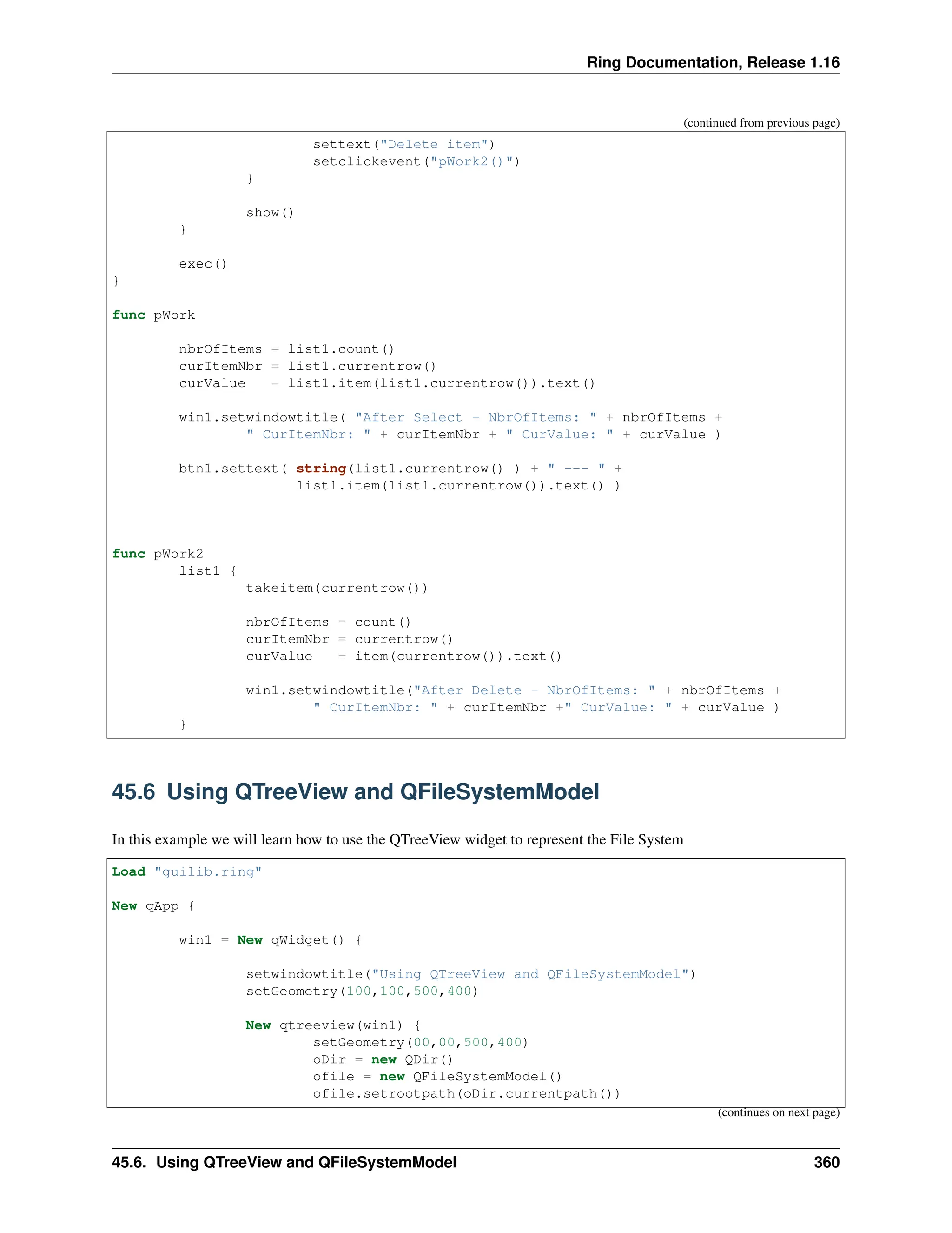 Ring Documentation, Release 1.16 (continued from previous page) settext("Delete item") setclickevent("pWork2()") } show() } exec() } func pWork nbrOfItems = list1.count() curItemNbr = list1.currentrow() curValue = list1.item(list1.currentrow()).text() win1.setwindowtitle( "After Select - NbrOfItems: " + nbrOfItems + " CurItemNbr: " + curItemNbr + " CurValue: " + curValue ) btn1.settext( string(list1.currentrow() ) + " --- " + list1.item(list1.currentrow()).text() ) func pWork2 list1 { takeitem(currentrow()) nbrOfItems = count() curItemNbr = currentrow() curValue = item(currentrow()).text() win1.setwindowtitle("After Delete - NbrOfItems: " + nbrOfItems + " CurItemNbr: " + curItemNbr +" CurValue: " + curValue ) } 45.6 Using QTreeView and QFileSystemModel In this example we will learn how to use the QTreeView widget to represent the File System Load "guilib.ring" New qApp { win1 = New qWidget() { setwindowtitle("Using QTreeView and QFileSystemModel") setGeometry(100,100,500,400) New qtreeview(win1) { setGeometry(00,00,500,400) oDir = new QDir() ofile = new QFileSystemModel() ofile.setrootpath(oDir.currentpath()) (continues on next page) 45.6. Using QTreeView and QFileSystemModel 360 