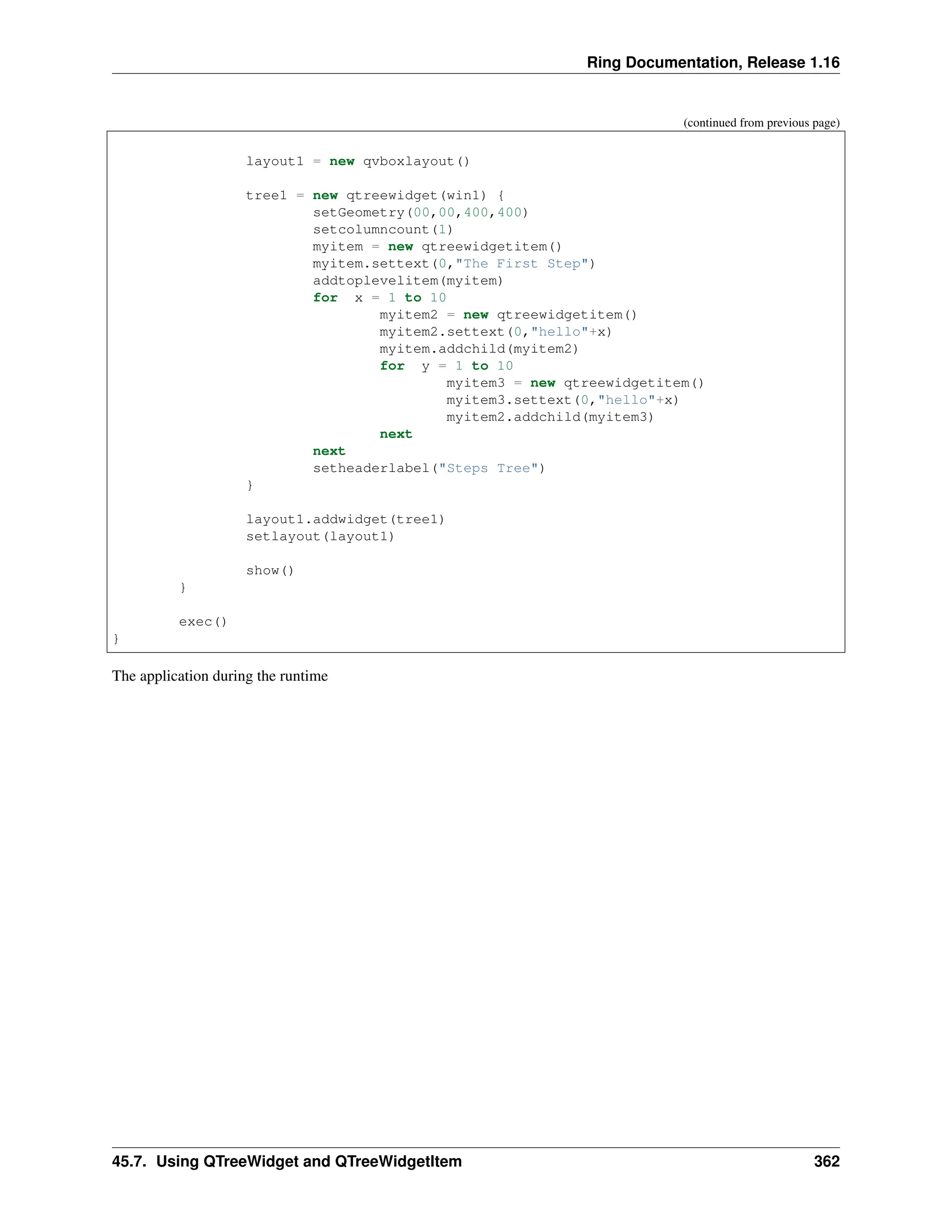 Ring Documentation, Release 1.16 (continued from previous page) layout1 = new qvboxlayout() tree1 = new qtreewidget(win1) { setGeometry(00,00,400,400) setcolumncount(1) myitem = new qtreewidgetitem() myitem.settext(0,"The First Step") addtoplevelitem(myitem) for x = 1 to 10 myitem2 = new qtreewidgetitem() myitem2.settext(0,"hello"+x) myitem.addchild(myitem2) for y = 1 to 10 myitem3 = new qtreewidgetitem() myitem3.settext(0,"hello"+x) myitem2.addchild(myitem3) next next setheaderlabel("Steps Tree") } layout1.addwidget(tree1) setlayout(layout1) show() } exec() } The application during the runtime 45.7. Using QTreeWidget and QTreeWidgetItem 362 