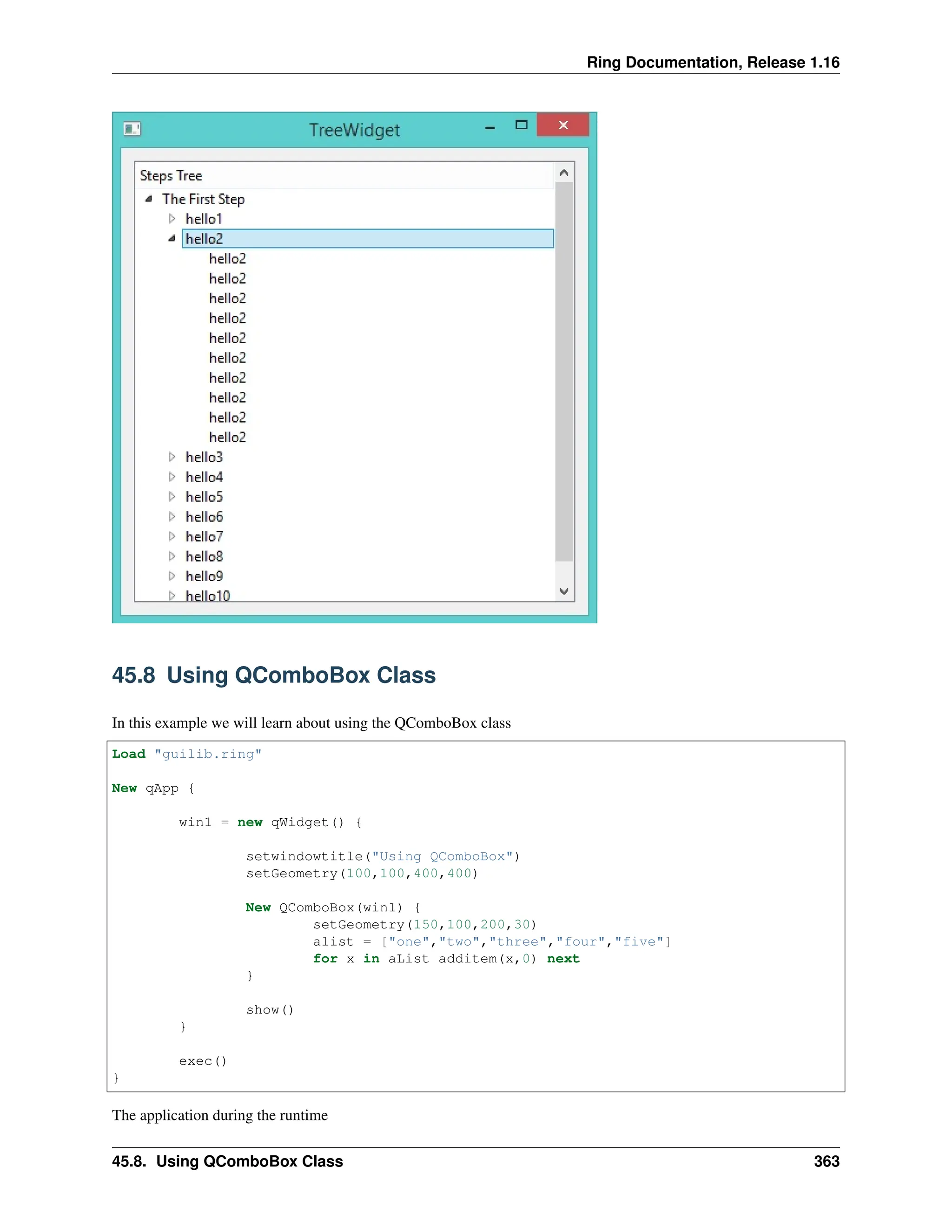 Ring Documentation, Release 1.16 45.8 Using QComboBox Class In this example we will learn about using the QComboBox class Load "guilib.ring" New qApp { win1 = new qWidget() { setwindowtitle("Using QComboBox") setGeometry(100,100,400,400) New QComboBox(win1) { setGeometry(150,100,200,30) alist = ["one","two","three","four","five"] for x in aList additem(x,0) next } show() } exec() } The application during the runtime 45.8. Using QComboBox Class 363 