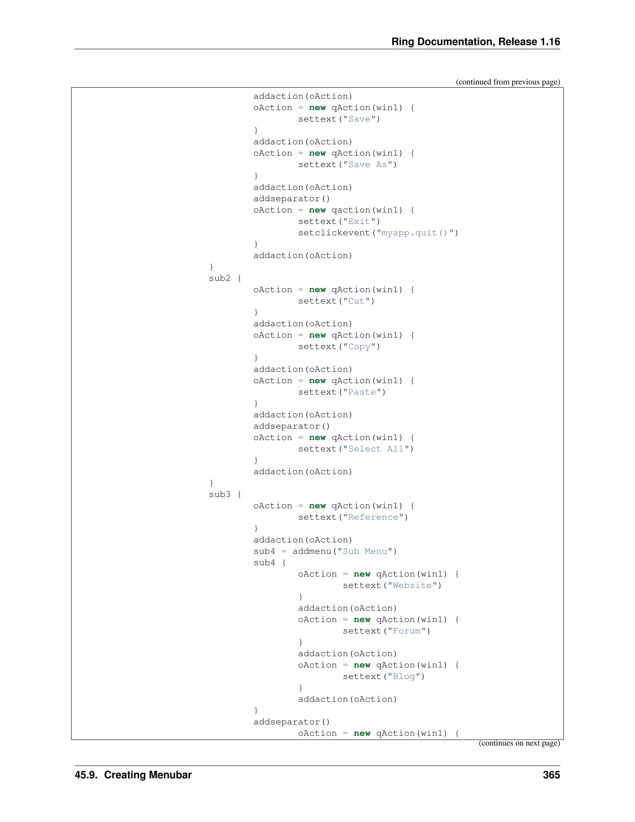 Ring Documentation, Release 1.16 (continued from previous page) addaction(oAction) oAction = new qAction(win1) { settext("Save") } addaction(oAction) oAction = new qAction(win1) { settext("Save As") } addaction(oAction) addseparator() oAction = new qaction(win1) { settext("Exit") setclickevent("myapp.quit()") } addaction(oAction) } sub2 { oAction = new qAction(win1) { settext("Cut") } addaction(oAction) oAction = new qAction(win1) { settext("Copy") } addaction(oAction) oAction = new qAction(win1) { settext("Paste") } addaction(oAction) addseparator() oAction = new qAction(win1) { settext("Select All") } addaction(oAction) } sub3 { oAction = new qAction(win1) { settext("Reference") } addaction(oAction) sub4 = addmenu("Sub Menu") sub4 { oAction = new qAction(win1) { settext("Website") } addaction(oAction) oAction = new qAction(win1) { settext("Forum") } addaction(oAction) oAction = new qAction(win1) { settext("Blog") } addaction(oAction) } addseparator() oAction = new qAction(win1) { (continues on next page) 45.9. Creating Menubar 365 