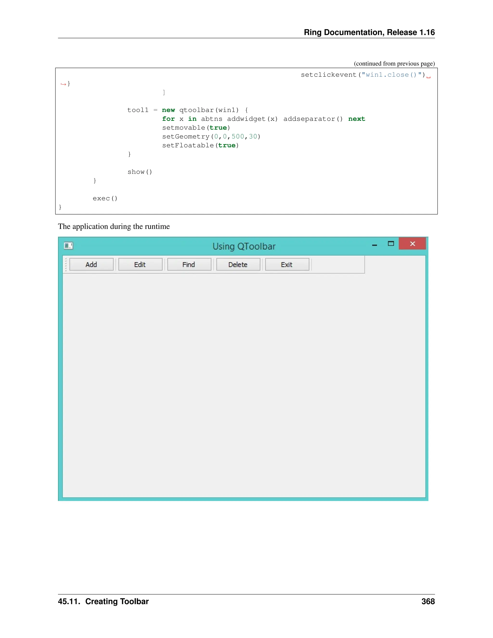 Ring Documentation, Release 1.16 (continued from previous page) setclickevent("win1.close()") ˓ →} ] tool1 = new qtoolbar(win1) { for x in abtns addwidget(x) addseparator() next setmovable(true) setGeometry(0,0,500,30) setFloatable(true) } show() } exec() } The application during the runtime 45.11. Creating Toolbar 368 