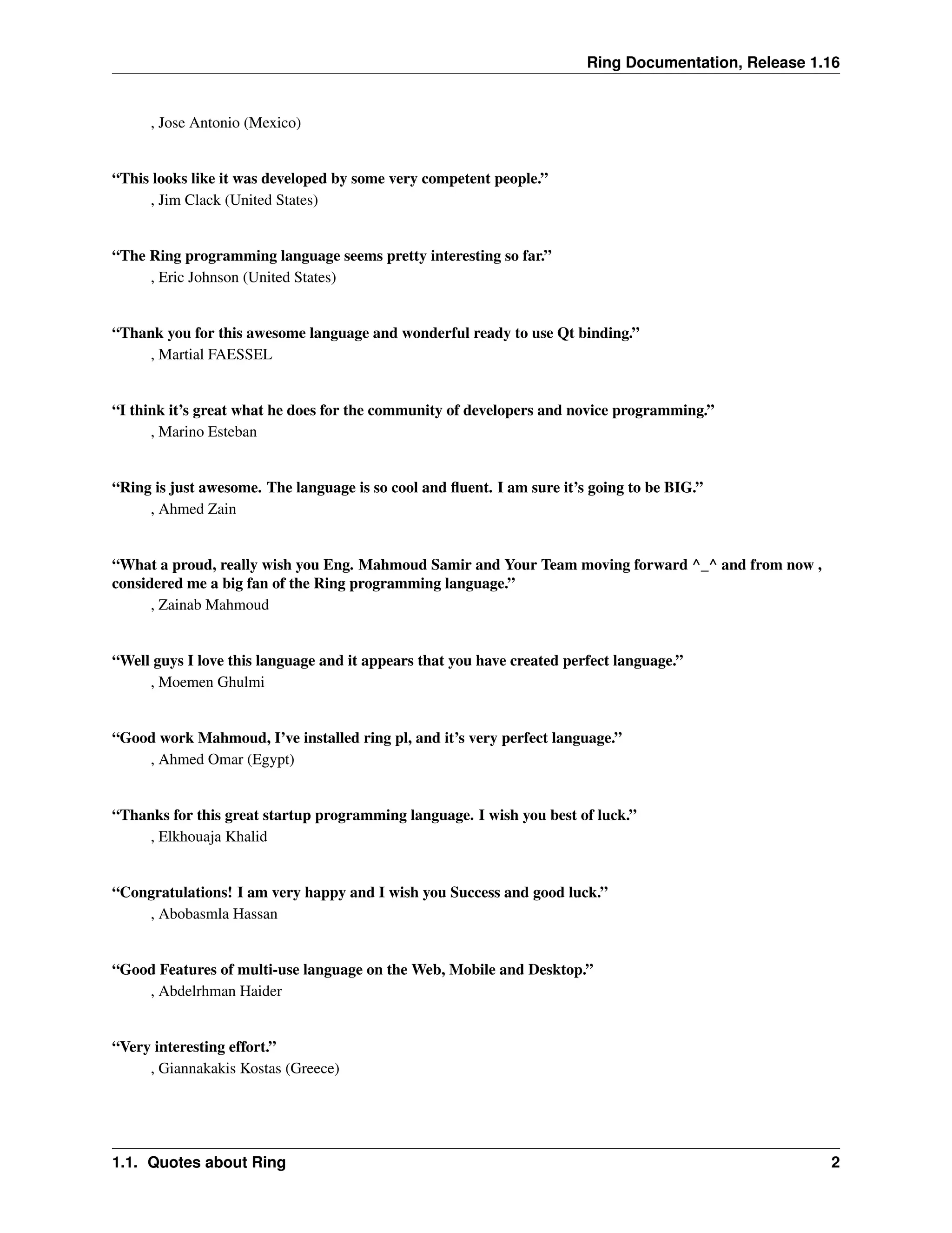 Ring Documentation, Release 1.16 , Jose Antonio (Mexico) “This looks like it was developed by some very competent people.” , Jim Clack (United States) “The Ring programming language seems pretty interesting so far.” , Eric Johnson (United States) “Thank you for this awesome language and wonderful ready to use Qt binding.” , Martial FAESSEL “I think it’s great what he does for the community of developers and novice programming.” , Marino Esteban “Ring is just awesome. The language is so cool and fluent. I am sure it’s going to be BIG.” , Ahmed Zain “What a proud, really wish you Eng. Mahmoud Samir and Your Team moving forward ^_^ and from now , considered me a big fan of the Ring programming language.” , Zainab Mahmoud “Well guys I love this language and it appears that you have created perfect language.” , Moemen Ghulmi “Good work Mahmoud, I’ve installed ring pl, and it’s very perfect language.” , Ahmed Omar (Egypt) “Thanks for this great startup programming language. I wish you best of luck.” , Elkhouaja Khalid “Congratulations! I am very happy and I wish you Success and good luck.” , Abobasmla Hassan “Good Features of multi-use language on the Web, Mobile and Desktop.” , Abdelrhman Haider “Very interesting effort.” , Giannakakis Kostas (Greece) 1.1. Quotes about Ring 2 