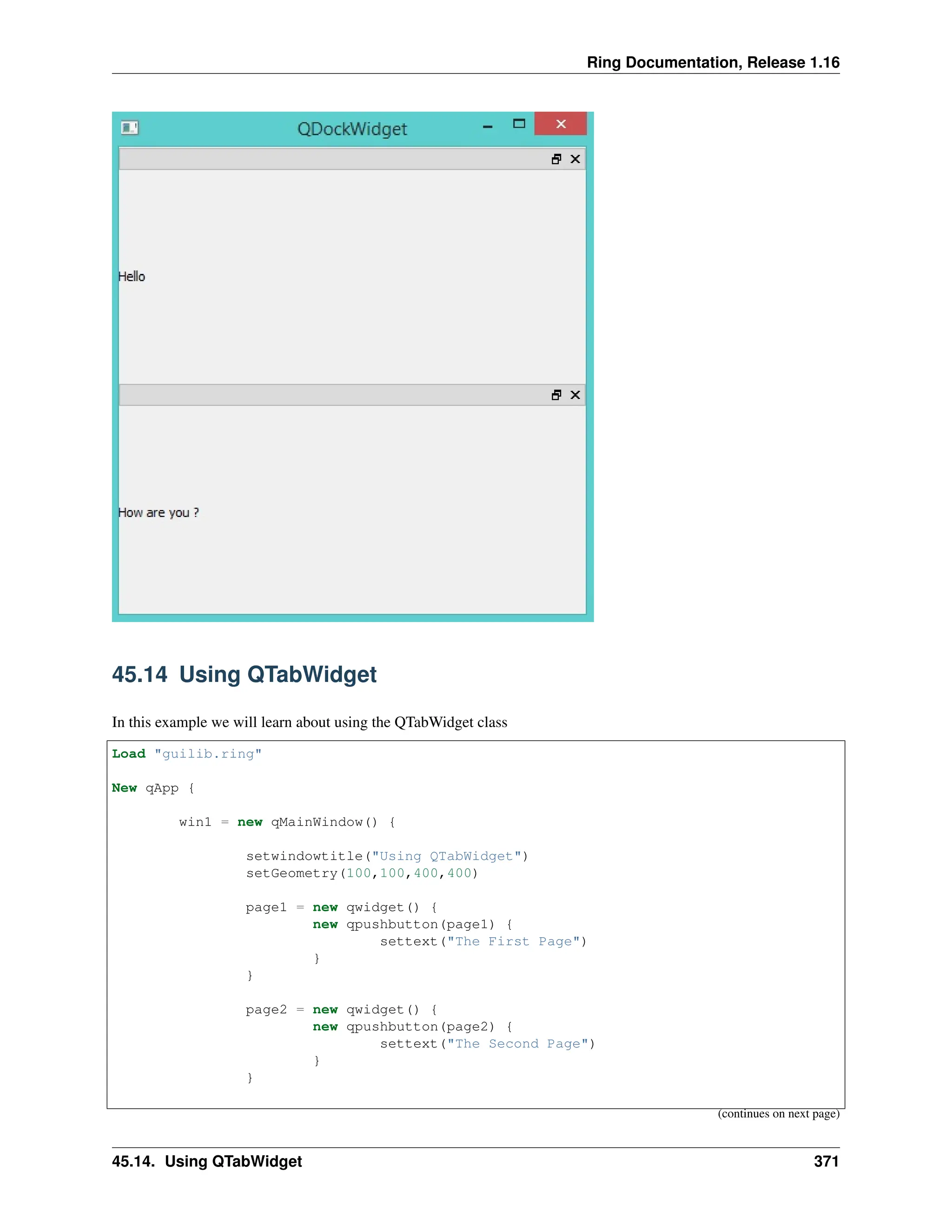 Ring Documentation, Release 1.16 45.14 Using QTabWidget In this example we will learn about using the QTabWidget class Load "guilib.ring" New qApp { win1 = new qMainWindow() { setwindowtitle("Using QTabWidget") setGeometry(100,100,400,400) page1 = new qwidget() { new qpushbutton(page1) { settext("The First Page") } } page2 = new qwidget() { new qpushbutton(page2) { settext("The Second Page") } } (continues on next page) 45.14. Using QTabWidget 371 