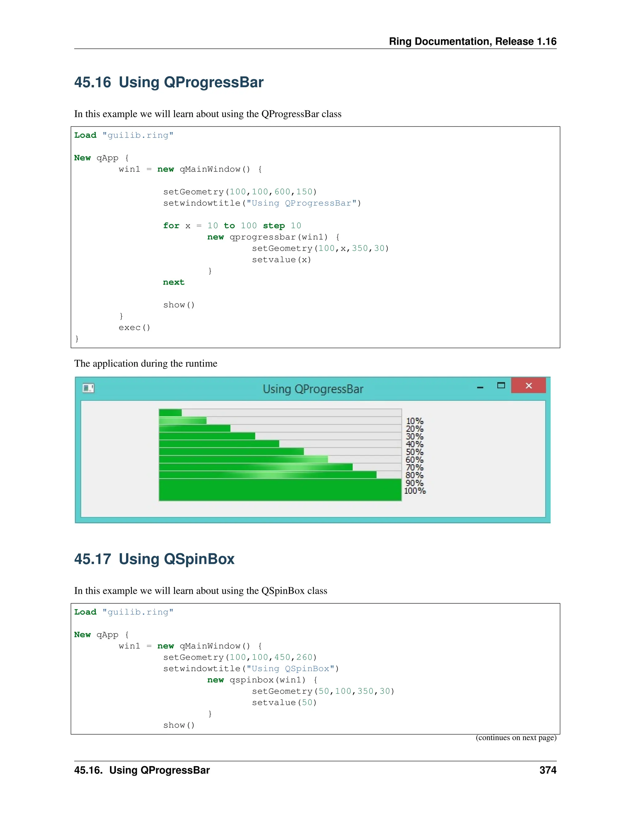 Ring Documentation, Release 1.16 45.16 Using QProgressBar In this example we will learn about using the QProgressBar class Load "guilib.ring" New qApp { win1 = new qMainWindow() { setGeometry(100,100,600,150) setwindowtitle("Using QProgressBar") for x = 10 to 100 step 10 new qprogressbar(win1) { setGeometry(100,x,350,30) setvalue(x) } next show() } exec() } The application during the runtime 45.17 Using QSpinBox In this example we will learn about using the QSpinBox class Load "guilib.ring" New qApp { win1 = new qMainWindow() { setGeometry(100,100,450,260) setwindowtitle("Using QSpinBox") new qspinbox(win1) { setGeometry(50,100,350,30) setvalue(50) } show() (continues on next page) 45.16. Using QProgressBar 374 