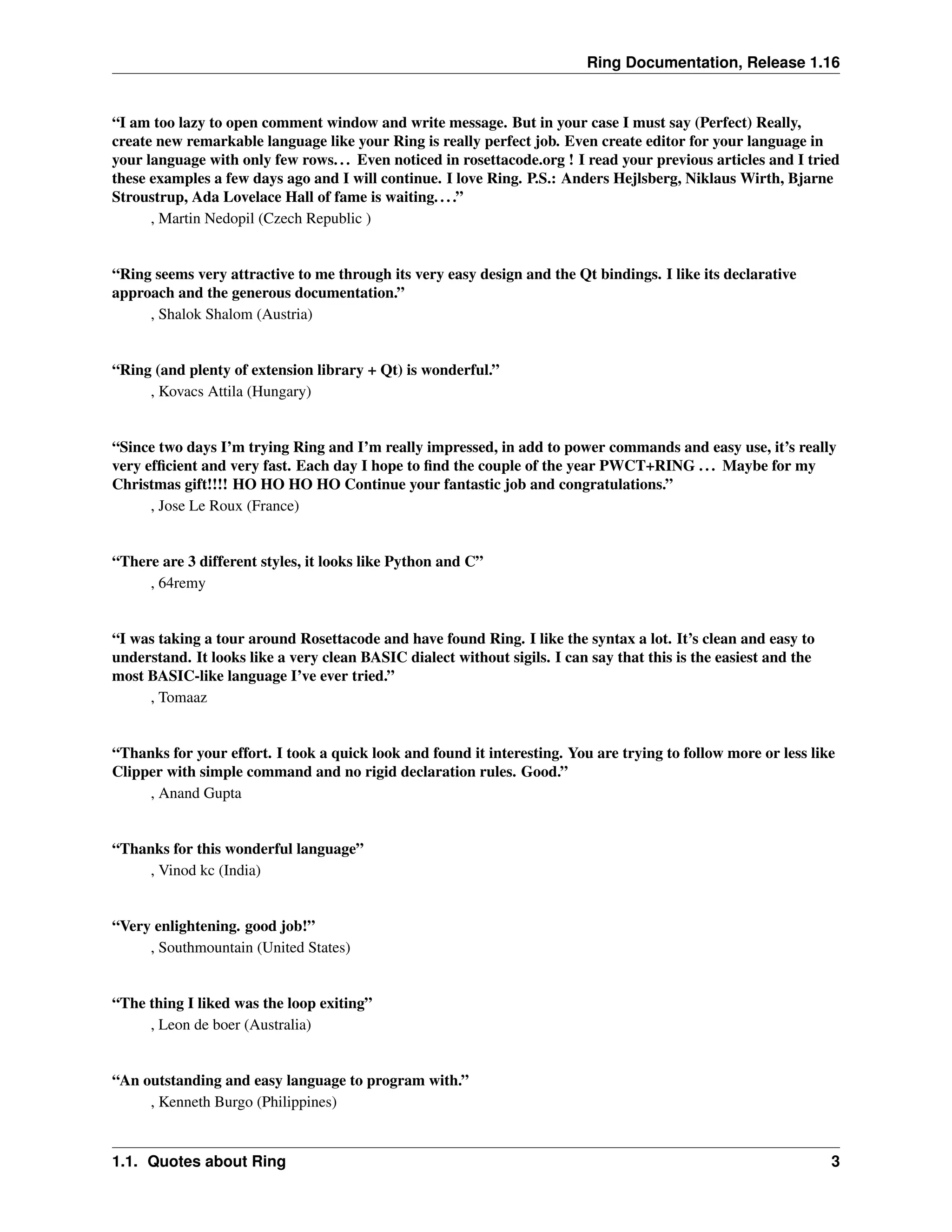Ring Documentation, Release 1.16 “I am too lazy to open comment window and write message. But in your case I must say (Perfect) Really, create new remarkable language like your Ring is really perfect job. Even create editor for your language in your language with only few rows... Even noticed in rosettacode.org ! I read your previous articles and I tried these examples a few days ago and I will continue. I love Ring. P.S.: Anders Hejlsberg, Niklaus Wirth, Bjarne Stroustrup, Ada Lovelace Hall of fame is waiting....” , Martin Nedopil (Czech Republic ) “Ring seems very attractive to me through its very easy design and the Qt bindings. I like its declarative approach and the generous documentation.” , Shalok Shalom (Austria) “Ring (and plenty of extension library + Qt) is wonderful.” , Kovacs Attila (Hungary) “Since two days I’m trying Ring and I’m really impressed, in add to power commands and easy use, it’s really very efficient and very fast. Each day I hope to find the couple of the year PWCT+RING ... Maybe for my Christmas gift!!!! HO HO HO HO Continue your fantastic job and congratulations.” , Jose Le Roux (France) “There are 3 different styles, it looks like Python and C” , 64remy “I was taking a tour around Rosettacode and have found Ring. I like the syntax a lot. It’s clean and easy to understand. It looks like a very clean BASIC dialect without sigils. I can say that this is the easiest and the most BASIC-like language I’ve ever tried.” , Tomaaz “Thanks for your effort. I took a quick look and found it interesting. You are trying to follow more or less like Clipper with simple command and no rigid declaration rules. Good.” , Anand Gupta “Thanks for this wonderful language” , Vinod kc (India) “Very enlightening. good job!” , Southmountain (United States) “The thing I liked was the loop exiting” , Leon de boer (Australia) “An outstanding and easy language to program with.” , Kenneth Burgo (Philippines) 1.1. Quotes about Ring 3 