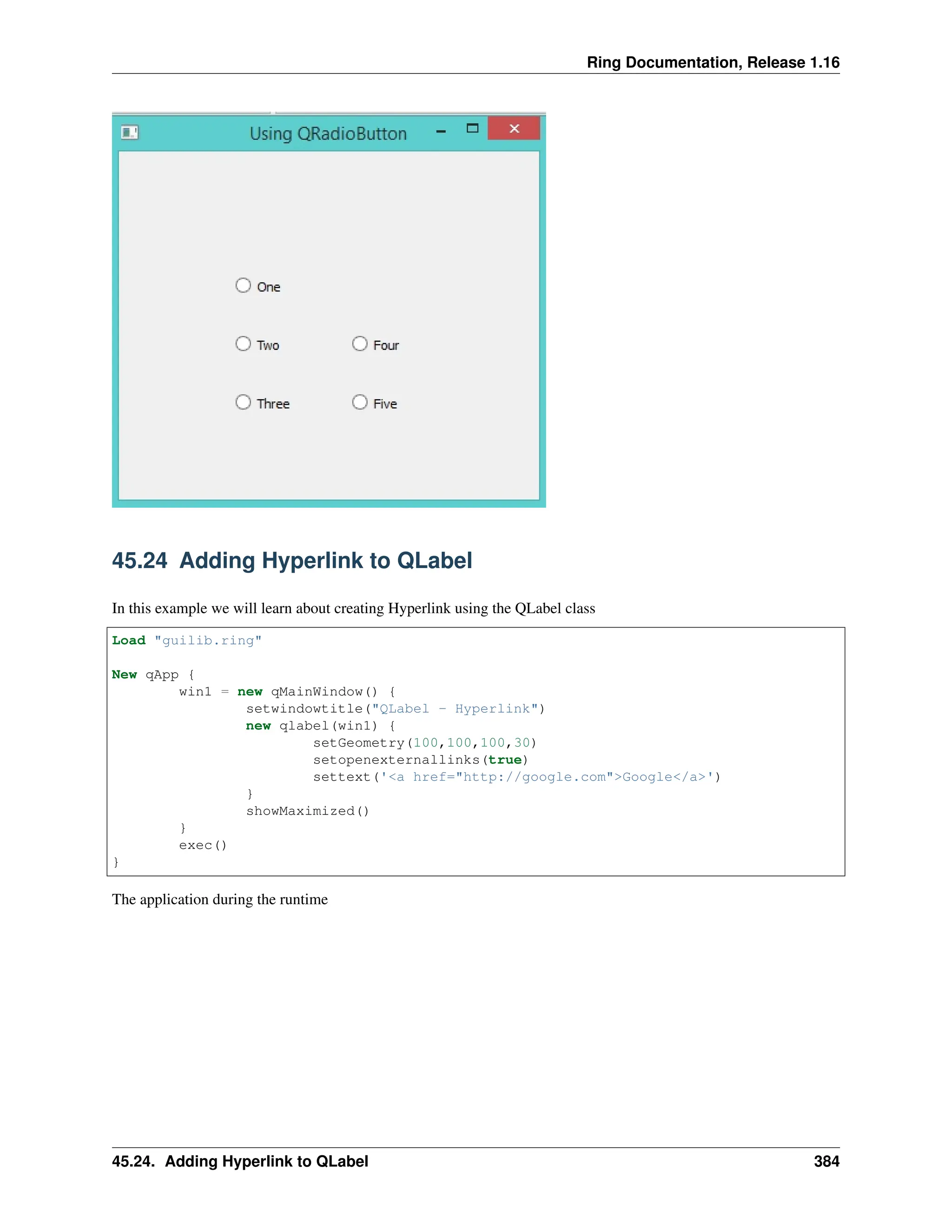Ring Documentation, Release 1.16 45.24 Adding Hyperlink to QLabel In this example we will learn about creating Hyperlink using the QLabel class Load "guilib.ring" New qApp { win1 = new qMainWindow() { setwindowtitle("QLabel - Hyperlink") new qlabel(win1) { setGeometry(100,100,100,30) setopenexternallinks(true) settext('<a href="http://google.com">Google</a>') } showMaximized() } exec() } The application during the runtime 45.24. Adding Hyperlink to QLabel 384 