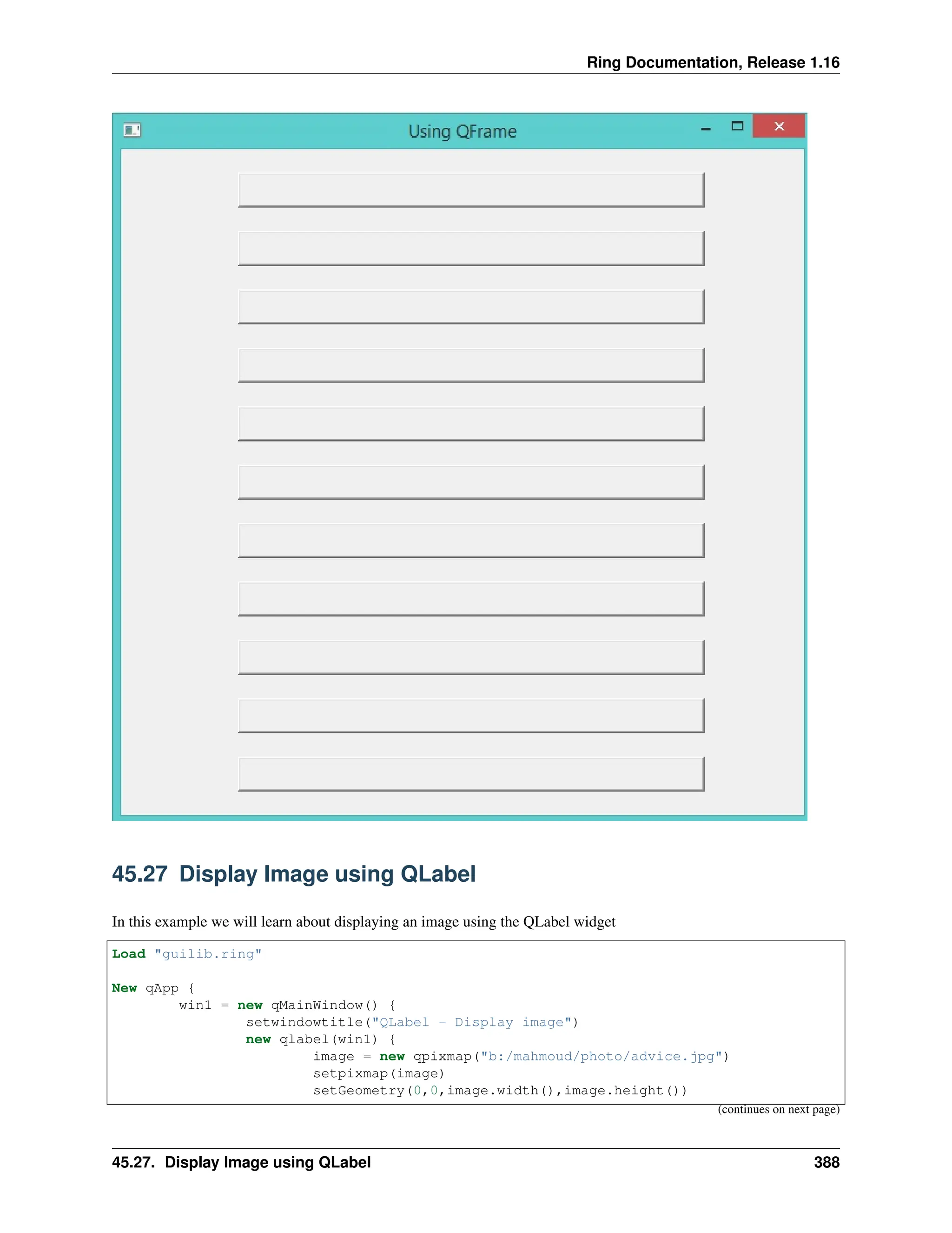 Ring Documentation, Release 1.16 45.27 Display Image using QLabel In this example we will learn about displaying an image using the QLabel widget Load "guilib.ring" New qApp { win1 = new qMainWindow() { setwindowtitle("QLabel - Display image") new qlabel(win1) { image = new qpixmap("b:/mahmoud/photo/advice.jpg") setpixmap(image) setGeometry(0,0,image.width(),image.height()) (continues on next page) 45.27. Display Image using QLabel 388 