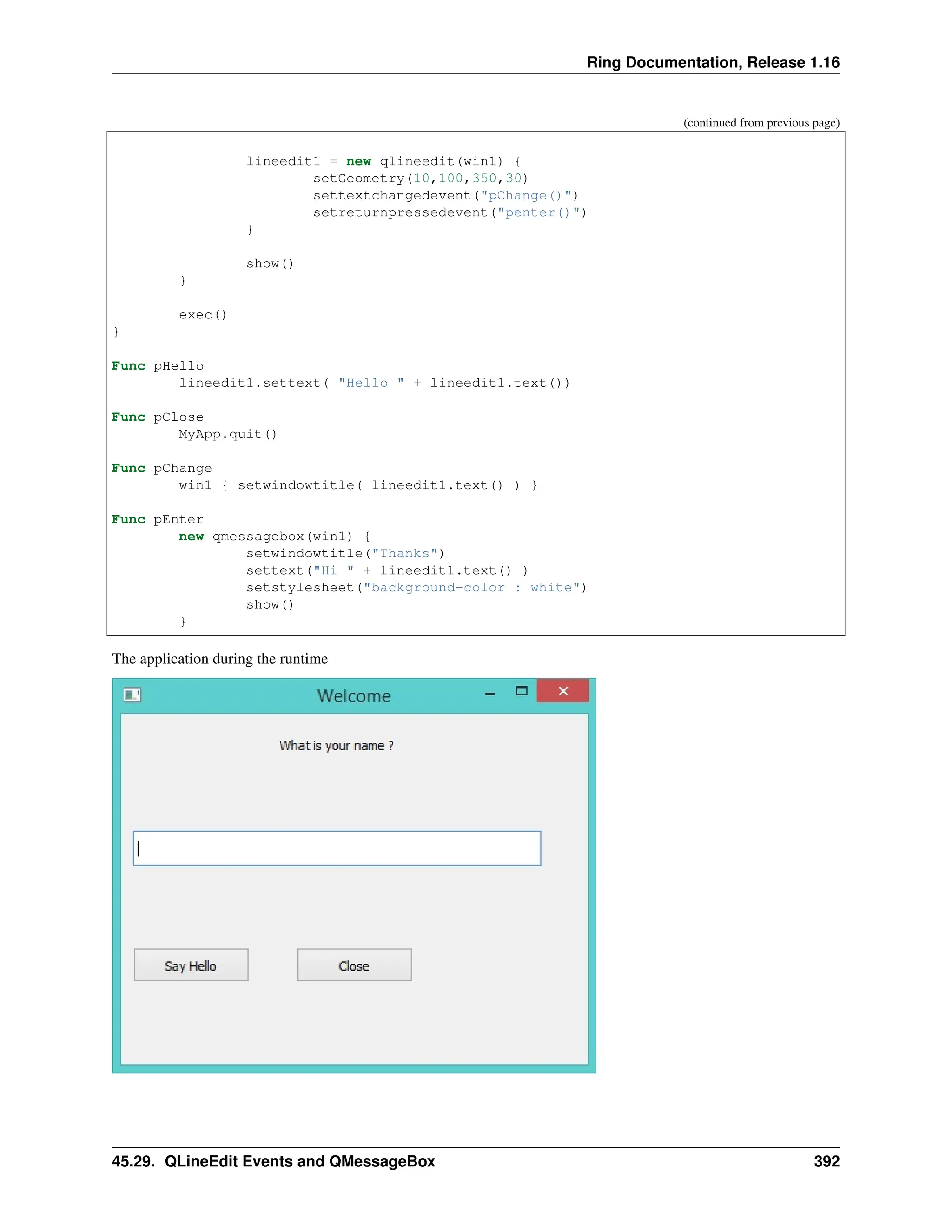 Ring Documentation, Release 1.16 (continued from previous page) lineedit1 = new qlineedit(win1) { setGeometry(10,100,350,30) settextchangedevent("pChange()") setreturnpressedevent("penter()") } show() } exec() } Func pHello lineedit1.settext( "Hello " + lineedit1.text()) Func pClose MyApp.quit() Func pChange win1 { setwindowtitle( lineedit1.text() ) } Func pEnter new qmessagebox(win1) { setwindowtitle("Thanks") settext("Hi " + lineedit1.text() ) setstylesheet("background-color : white") show() } The application during the runtime 45.29. QLineEdit Events and QMessageBox 392 