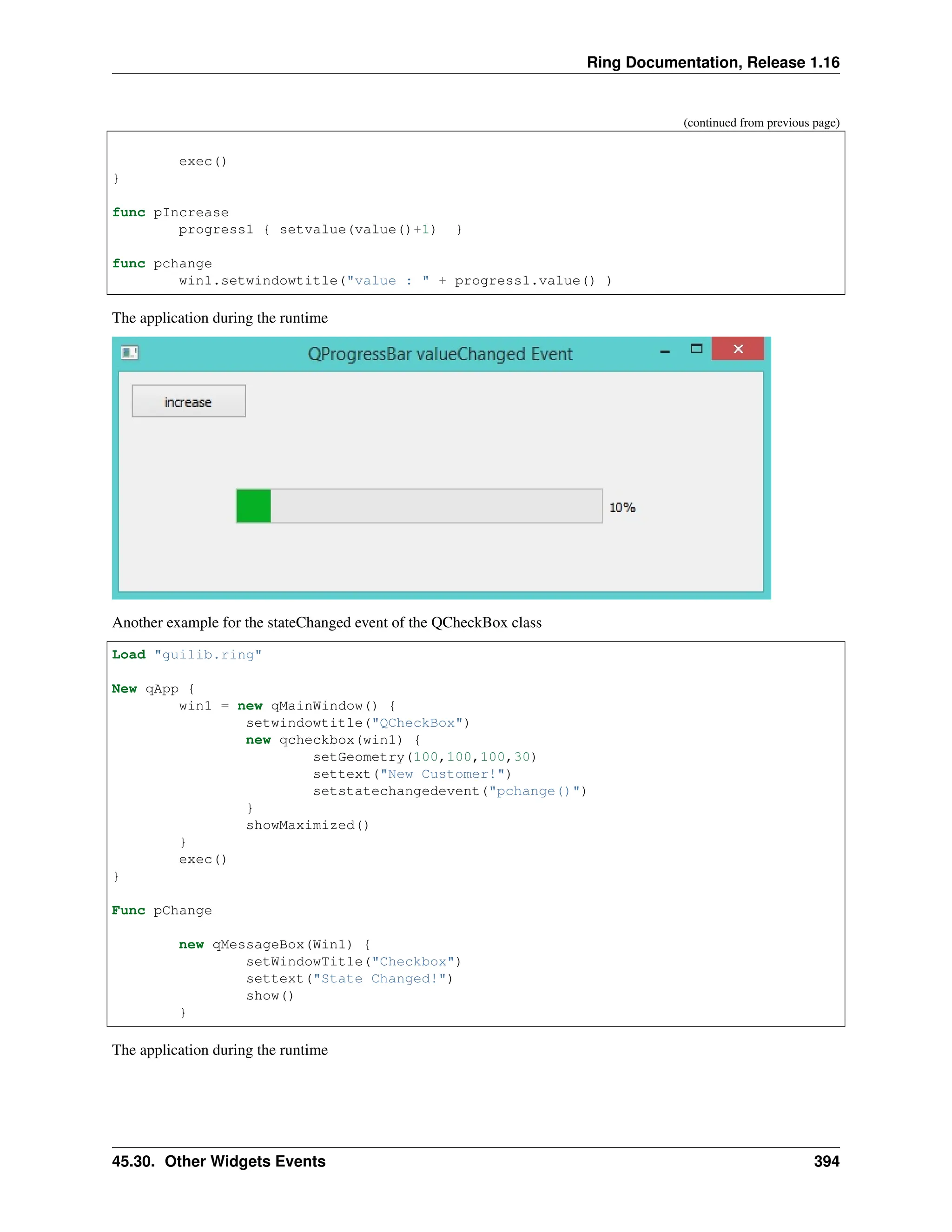 Ring Documentation, Release 1.16 (continued from previous page) exec() } func pIncrease progress1 { setvalue(value()+1) } func pchange win1.setwindowtitle("value : " + progress1.value() ) The application during the runtime Another example for the stateChanged event of the QCheckBox class Load "guilib.ring" New qApp { win1 = new qMainWindow() { setwindowtitle("QCheckBox") new qcheckbox(win1) { setGeometry(100,100,100,30) settext("New Customer!") setstatechangedevent("pchange()") } showMaximized() } exec() } Func pChange new qMessageBox(Win1) { setWindowTitle("Checkbox") settext("State Changed!") show() } The application during the runtime 45.30. Other Widgets Events 394 